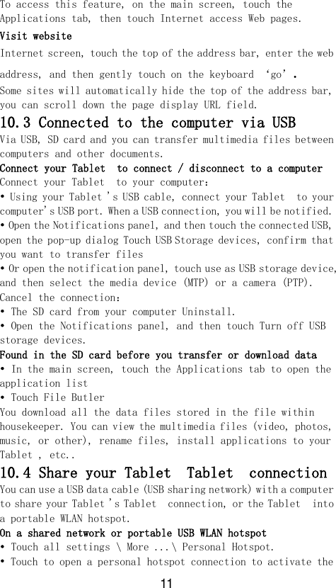 11 To access this feature, on the main screen, touch the Applications tab, then touch Internet access Web pages. Visit website Internet screen, touch the top of the address bar, enter the web address, and then gently touch on the keyboard ‘go’. Some sites will automatically hide the top of the address bar, you can scroll down the page display URL field. 10.3 Connected to the computer via USB Via USB, SD card and you can transfer multimedia files between computers and other documents. Connect your Tablet  to connect / disconnect to a computer Connect your Tablet  to your computer： • Using your Tablet &apos;s USB cable, connect your Tablet  to your computer&apos;s USB port. When a USB connection, you will be notified. • Open the Notifications panel, and then touch the connected USB, open the pop-up dialog Touch USB Storage devices, confirm that you want to transfer files • Or open the notification panel, touch use as USB storage device, and then select the media device (MTP) or a camera (PTP). Cancel the connection： • The SD card from your computer Uninstall. • Open the Notifications panel, and then touch Turn off USB storage devices. Found in the SD card before you transfer or download data • In the main screen, touch the Applications tab to open the application list • Touch File Butler You download all the data files stored in the file within housekeeper. You can view the multimedia files (video, photos, music, or other), rename files, install applications to your Tablet , etc.. 10.4 Share your Tablet  Tablet  connection You can use a USB data cable (USB sharing network) with a computer to share your Tablet &apos;s Tablet  connection, or the Tablet  into a portable WLAN hotspot. On a shared network or portable USB WLAN hotspot • Touch all settings \ More ...\ Personal Hotspot. • Touch to open a personal hotspot connection to activate the 