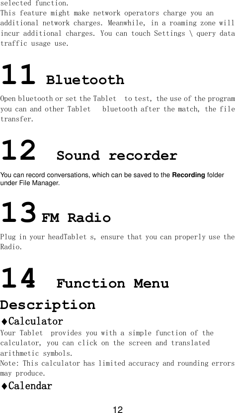 12 selected function. This feature might make network operators charge you an additional network charges. Meanwhile, in a roaming zone will incur additional charges. You can touch Settings \ query data traffic usage use.  11 Bluetooth Open bluetooth or set the Tablet  to test, the use of the program you can and other Tablet   bluetooth after the match, the file transfer.  12 Sound recorder You can record conversations, which can be saved to the Recording folder under File Manager.    13 FM Radio Plug in your headTablet s, ensure that you can properly use the Radio.  14 Function Menu Description Calculator Your Tablet  provides you with a simple function of the calculator, you can click on the screen and translated arithmetic symbols. Note: This calculator has limited accuracy and rounding errors may produce. Calendar 