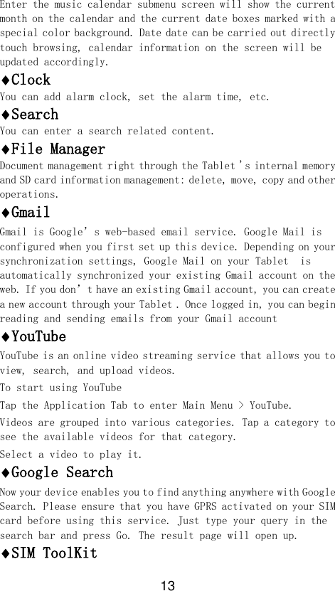13 Enter the music calendar submenu screen will show the current month on the calendar and the current date boxes marked with a special color background. Date date can be carried out directly touch browsing, calendar information on the screen will be updated accordingly. Clock You can add alarm clock, set the alarm time, etc. Search You can enter a search related content. File Manager Document management right through the Tablet &apos;s internal memory and SD card information management: delete, move, copy and other operations. Gmail Gmail is Google’s web-based email service. Google Mail is configured when you first set up this device. Depending on your synchronization settings, Google Mail on your Tablet  is automatically synchronized your existing Gmail account on the web. If you don’t have an existing Gmail account, you can create a new account through your Tablet . Once logged in, you can begin reading and sending emails from your Gmail account YouTube YouTube is an online video streaming service that allows you to view, search, and upload videos. To start using YouTube Tap the Application Tab to enter Main Menu &gt; YouTube. Videos are grouped into various categories. Tap a category to see the available videos for that category. Select a video to play it. Google Search Now your device enables you to find anything anywhere with Google Search. Please ensure that you have GPRS activated on your SIM card before using this service. Just type your query in the search bar and press Go. The result page will open up. SIM ToolKit 