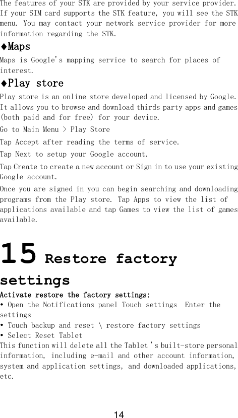 14 The features of your STK are provided by your service provider. If your SIM card supports the STK feature, you will see the STK menu. You may contact your network service provider for more information regarding the STK. Maps Maps is Google&apos;s mapping service to search for places of interest. Play store Play store is an online store developed and licensed by Google. It allows you to browse and download thirds party apps and games (both paid and for free) for your device. Go to Main Menu &gt; Play Store Tap Accept after reading the terms of service. Tap Next to setup your Google account. Tap Create to create a new account or Sign in to use your existing Google account. Once you are signed in you can begin searching and downloading programs from the Play store. Tap Apps to view the list of applications available and tap Games to view the list of games available.   15 Restore factory settings Activate restore the factory settings: • Open the Notifications panel Touch settings  Enter the settings • Touch backup and reset \ restore factory settings • Select Reset Tablet  This function will delete all the Tablet &apos;s built-store personal information, including e-mail and other account information, system and application settings, and downloaded applications, etc.  