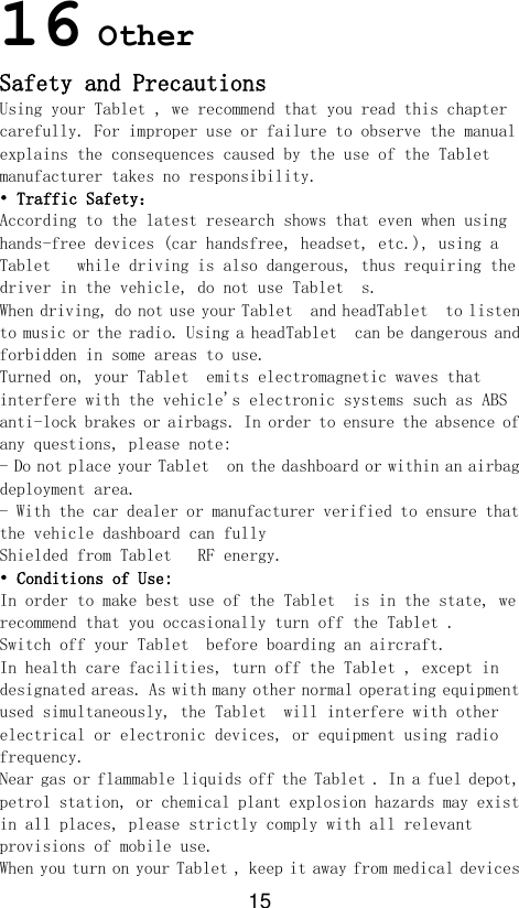 15 16 Other Safety and Precautions Using your Tablet , we recommend that you read this chapter carefully. For improper use or failure to observe the manual explains the consequences caused by the use of the Tablet   manufacturer takes no responsibility. • Traffic Safety： According to the latest research shows that even when using hands-free devices (car handsfree, headset, etc.), using a Tablet   while driving is also dangerous, thus requiring the driver in the vehicle, do not use Tablet  s. When driving, do not use your Tablet  and headTablet  to listen to music or the radio. Using a headTablet  can be dangerous and forbidden in some areas to use. Turned on, your Tablet  emits electromagnetic waves that interfere with the vehicle&apos;s electronic systems such as ABS anti-lock brakes or airbags. In order to ensure the absence of any questions, please note: - Do not place your Tablet  on the dashboard or within an airbag deployment area. - With the car dealer or manufacturer verified to ensure that the vehicle dashboard can fully Shielded from Tablet   RF energy. • Conditions of Use: In order to make best use of the Tablet  is in the state, we recommend that you occasionally turn off the Tablet . Switch off your Tablet  before boarding an aircraft. In health care facilities, turn off the Tablet , except in designated areas. As with many other normal operating equipment used simultaneously, the Tablet  will interfere with other electrical or electronic devices, or equipment using radio frequency. Near gas or flammable liquids off the Tablet . In a fuel depot, petrol station, or chemical plant explosion hazards may exist in all places, please strictly comply with all relevant provisions of mobile use. When you turn on your Tablet , keep it away from medical devices 