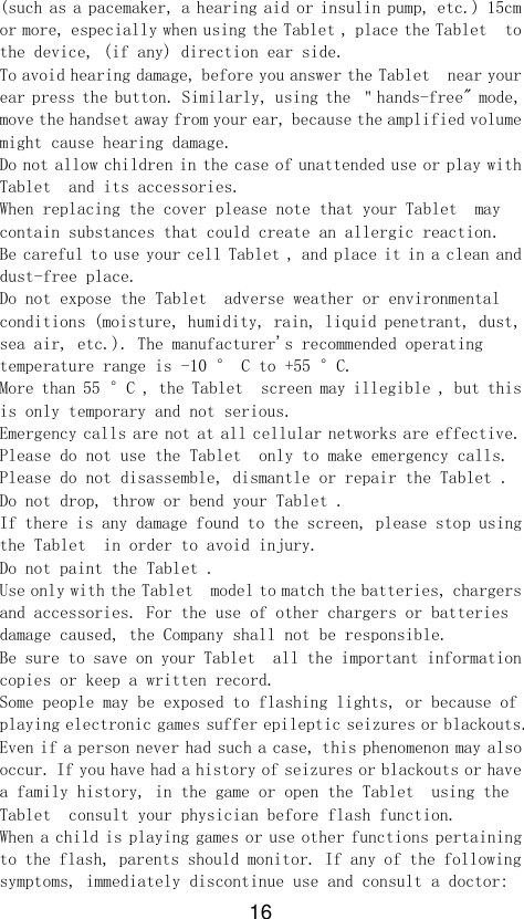 16 (such as a pacemaker, a hearing aid or insulin pump, etc.) 15cm or more, especially when using the Tablet , place the Tablet  to the device, (if any) direction ear side. To avoid hearing damage, before you answer the Tablet  near your ear press the button. Similarly, using the ＂hands-free&quot; mode, move the handset away from your ear, because the amplified volume might cause hearing damage. Do not allow children in the case of unattended use or play with Tablet  and its accessories. When replacing the cover please note that your Tablet  may contain substances that could create an allergic reaction. Be careful to use your cell Tablet , and place it in a clean and dust-free place. Do not expose the Tablet  adverse weather or environmental conditions (moisture, humidity, rain, liquid penetrant, dust, sea air, etc.). The manufacturer&apos;s recommended operating temperature range is -10 ° C to +55 °C. More than 55 °C , the Tablet  screen may illegible , but this is only temporary and not serious. Emergency calls are not at all cellular networks are effective. Please do not use the Tablet  only to make emergency calls. Please do not disassemble, dismantle or repair the Tablet . Do not drop, throw or bend your Tablet . If there is any damage found to the screen, please stop using the Tablet  in order to avoid injury. Do not paint the Tablet . Use only with the Tablet  model to match the batteries, chargers and accessories. For the use of other chargers or batteries damage caused, the Company shall not be responsible. Be sure to save on your Tablet  all the important information copies or keep a written record. Some people may be exposed to flashing lights, or because of playing electronic games suffer epileptic seizures or blackouts. Even if a person never had such a case, this phenomenon may also occur. If you have had a history of seizures or blackouts or have a family history, in the game or open the Tablet  using the Tablet  consult your physician before flash function. When a child is playing games or use other functions pertaining to the flash, parents should monitor. If any of the following symptoms, immediately discontinue use and consult a doctor: 