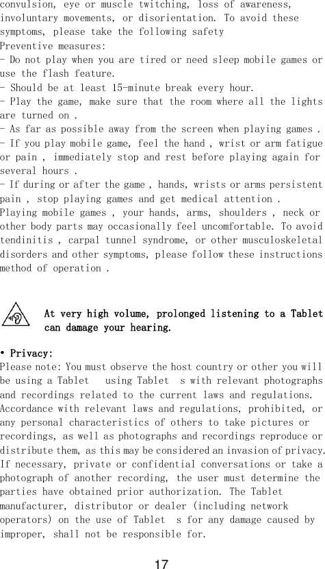 17  convulsion, eye or muscle twitching, loss of awareness, involuntary movements, or disorientation. To avoid these symptoms, please take the following safety Preventive measures: - Do not play when you are tired or need sleep mobile games or use the flash feature. - Should be at least 15-minute break every hour. - Play the game, make sure that the room where all the lights are turned on . - As far as possible away from the screen when playing games . - If you play mobile game, feel the hand , wrist or arm fatigue or pain , immediately stop and rest before playing again for several hours . - If during or after the game , hands, wrists or arms persistent pain , stop playing games and get medical attention . Playing mobile games , your hands, arms, shoulders , neck or other body parts may occasionally feel uncomfortable. To avoid tendinitis , carpal tunnel syndrome, or other musculoskeletal disorders and other symptoms, please follow these instructions method of operation .   At very high volume, prolonged listening to a Tablet  can damage your hearing.  • Privacy: Please note: You must observe the host country or other you will be using a Tablet   using Tablet  s with relevant photographs and recordings related to the current laws and regulations. Accordance with relevant laws and regulations, prohibited, or any personal characteristics of others to take pictures or recordings, as well as photographs and recordings reproduce or distribute them, as this may be considered an invasion of privacy. If necessary, private or confidential conversations or take a photograph of another recording, the user must determine the parties have obtained prior authorization. The Tablet   manufacturer, distributor or dealer (including network operators) on the use of Tablet  s for any damage caused by improper, shall not be responsible for.  