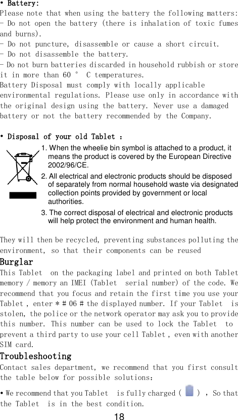 18 • Battery: Please note that when using the battery the following matters: - Do not open the battery (there is inhalation of toxic fumes and burns). - Do not puncture, disassemble or cause a short circuit. - Do not disassemble the battery. - Do not burn batteries discarded in household rubbish or store it in more than 60 ° C temperatures. Battery Disposal must comply with locally applicable environmental regulations. Please use only in accordance with the original design using the battery. Never use a damaged battery or not the battery recommended by the Company.  • Disposal of your old Tablet ： 1. When the wheelie bin symbol is attached to a product, it means the product is covered by the European Directive 2002/96/CE. 2. All electrical and electronic products should be disposed of separately from normal household waste via designated collection points provided by government or local authorities. 3. The correct disposal of electrical and electronic products will help protect the environment and human health.  They will then be recycled, preventing substances polluting the environment, so that their components can be reused Burglar  This Tablet  on the packaging label and printed on both Tablet  memory / memory an IMEI (Tablet  serial number) of the code. We recommend that you focus and retain the first time you use your Tablet , enter * # 06 # the displayed number. If your Tablet  is stolen, the police or the network operator may ask you to provide this number. This number can be used to lock the Tablet  to prevent a third party to use your cell Tablet , even with another SIM card. Troubleshooting  Contact sales department, we recommend that you first consult the table below for possible solutions： • We recommend that you Tablet  is fully charged (   ) ，So that the Tablet  is in the best condition. 