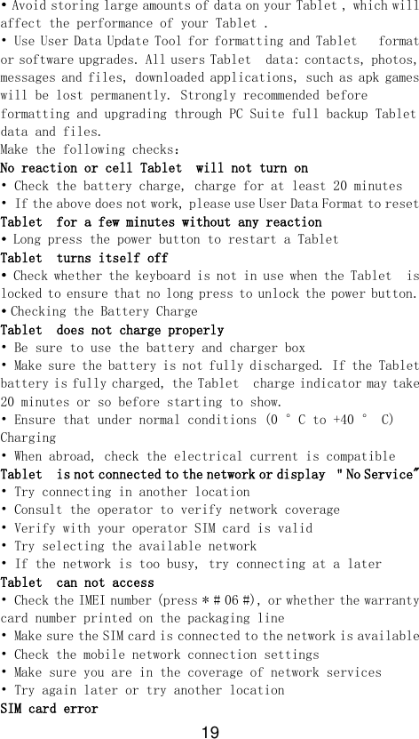 19 • Avoid storing large amounts of data on your Tablet , which will affect the performance of your Tablet . • Use User Data Update Tool for formatting and Tablet   format or software upgrades. All users Tablet  data: contacts, photos, messages and files, downloaded applications, such as apk games will be lost permanently. Strongly recommended before formatting and upgrading through PC Suite full backup Tablet  data and files. Make the following checks： No reaction or cell Tablet  will not turn on • Check the battery charge, charge for at least 20 minutes • If the above does not work, please use User Data Format to reset Tablet  for a few minutes without any reaction • Long press the power button to restart a Tablet   Tablet  turns itself off • Check whether the keyboard is not in use when the Tablet  is locked to ensure that no long press to unlock the power button. • Checking the Battery Charge Tablet  does not charge properly • Be sure to use the battery and charger box • Make sure the battery is not fully discharged. If the Tablet  battery is fully charged, the Tablet  charge indicator may take 20 minutes or so before starting to show. • Ensure that under normal conditions (0 °C to +40 ° C) Charging • When abroad, check the electrical current is compatible Tablet  is not connected to the network or display ＂No Service&quot; • Try connecting in another location • Consult the operator to verify network coverage • Verify with your operator SIM card is valid • Try selecting the available network • If the network is too busy, try connecting at a later Tablet  can not access • Check the IMEI number (press * # 06 #), or whether the warranty card number printed on the packaging line • Make sure the SIM card is connected to the network is available • Check the mobile network connection settings • Make sure you are in the coverage of network services • Try again later or try another location SIM card error 