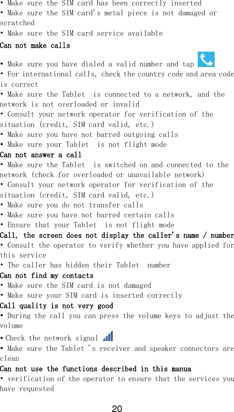 20 • Make sure the SIM card has been correctly inserted • Make sure the SIM card&apos;s metal piece is not damaged or scratched • Make sure the SIM card service available Can not make calls • Make sure you have dialed a valid number and tap   • For international calls, check the country code and area code is correct • Make sure the Tablet  is connected to a network, and the network is not overloaded or invalid • Consult your network operator for verification of the situation (credit, SIM card valid, etc.) • Make sure you have not barred outgoing calls • Make sure your Tablet  is not flight mode Can not answer a call • Make sure the Tablet  is switched on and connected to the network (check for overloaded or unavailable network) • Consult your network operator for verification of the situation (credit, SIM card valid, etc.) • Make sure you do not transfer calls • Make sure you have not barred certain calls • Ensure that your Tablet  is not flight mode Call, the screen does not display the caller&apos;s name / number • Consult the operator to verify whether you have applied for this service • The caller has hidden their Tablet  number Can not find my contacts • Make sure the SIM card is not damaged • Make sure your SIM card is inserted correctly Call quality is not very good • During the call you can press the volume keys to adjust the volume • Check the network signal   • Make sure the Tablet &apos;s receiver and speaker connectors are clean Can not use the functions described in this manua • verification of the operator to ensure that the services you have requested 