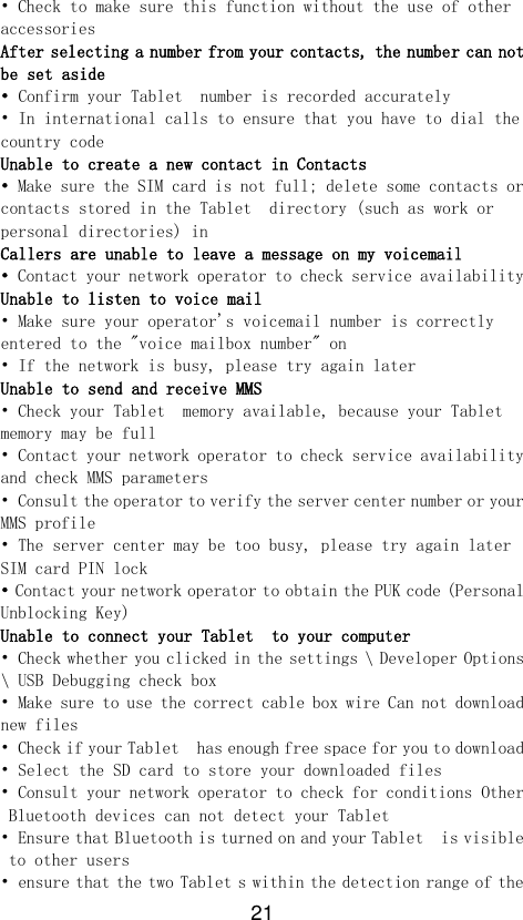 21 • Check to make sure this function without the use of other accessories After selecting a number from your contacts, the number can not be set aside • Confirm your Tablet  number is recorded accurately • In international calls to ensure that you have to dial the country code Unable to create a new contact in Contacts • Make sure the SIM card is not full; delete some contacts or contacts stored in the Tablet  directory (such as work or personal directories) in Callers are unable to leave a message on my voicemail • Contact your network operator to check service availability Unable to listen to voice mail • Make sure your operator&apos;s voicemail number is correctly entered to the &quot;voice mailbox number&quot; on • If the network is busy, please try again later Unable to send and receive MMS • Check your Tablet  memory available, because your Tablet  memory may be full • Contact your network operator to check service availability and check MMS parameters • Consult the operator to verify the server center number or your MMS profile • The server center may be too busy, please try again later SIM card PIN lock • Contact your network operator to obtain the PUK code (Personal Unblocking Key) Unable to connect your Tablet  to your computer • Check whether you clicked in the settings \ Developer Options \ USB Debugging check box • Make sure to use the correct cable box wire Can not download new files • Check if your Tablet  has enough free space for you to download • Select the SD card to store your downloaded files • Consult your network operator to check for conditions Other Bluetooth devices can not detect your Tablet  • Ensure that Bluetooth is turned on and your Tablet  is visible to other users • ensure that the two Tablet s within the detection range of the 