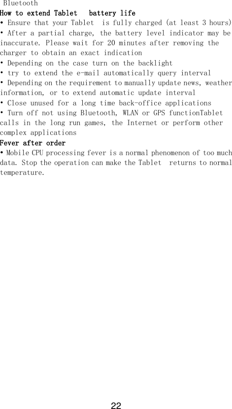 22 Bluetooth How to extend Tablet   battery life • Ensure that your Tablet  is fully charged (at least 3 hours) • After a partial charge, the battery level indicator may be inaccurate. Please wait for 20 minutes after removing the charger to obtain an exact indication • Depending on the case turn on the backlight • try to extend the e-mail automatically query interval • Depending on the requirement to manually update news, weather information, or to extend automatic update interval • Close unused for a long time back-office applications • Turn off not using Bluetooth, WLAN or GPS functionTablet  calls in the long run games, the Internet or perform other complex applications Fever after order • Mobile CPU processing fever is a normal phenomenon of too much data. Stop the operation can make the Tablet  returns to normal temperature. 