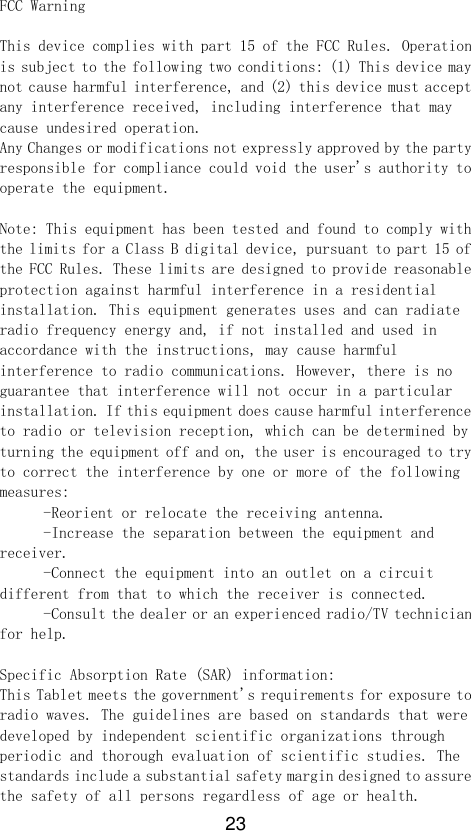 23 FCC Warning  This device complies with part 15 of the FCC Rules. Operation is subject to the following two conditions: (1) This device may not cause harmful interference, and (2) this device must accept any interference received, including interference that may cause undesired operation.  Any Changes or modifications not expressly approved by the party responsible for compliance could void the user&apos;s authority to operate the equipment.   Note: This equipment has been tested and found to comply with the limits for a Class B digital device, pursuant to part 15 of the FCC Rules. These limits are designed to provide reasonable protection against harmful interference in a residential installation. This equipment generates uses and can radiate radio frequency energy and, if not installed and used in accordance with the instructions, may cause harmful interference to radio communications. However, there is no guarantee that interference will not occur in a particular installation. If this equipment does cause harmful interference to radio or television reception, which can be determined by turning the equipment off and on, the user is encouraged to try to correct the interference by one or more of the following measures:    -Reorient or relocate the receiving antenna.    -Increase the separation between the equipment and receiver.    -Connect the equipment into an outlet on a circuit different from that to which the receiver is connected.    -Consult the dealer or an experienced radio/TV technician for help.   Specific Absorption Rate (SAR) information:  This Tablet meets the government&apos;s requirements for exposure to radio waves. The guidelines are based on standards that were developed by independent scientific organizations through periodic and thorough evaluation of scientific studies. The standards include a substantial safety margin designed to assure the safety of all persons regardless of age or health.  