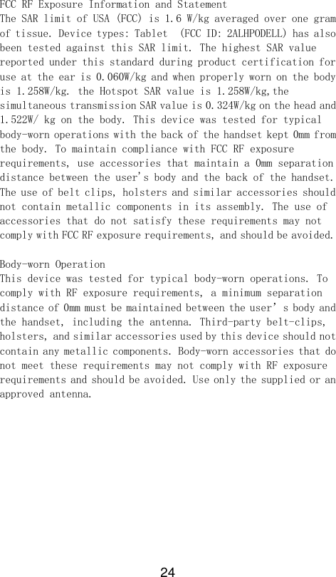 24  FCC RF Exposure Information and Statement  The SAR limit of USA (FCC) is 1.6 W/kg averaged over one gram of tissue. Device types: Tablet  (FCC ID: 2ALHPODELL) has also been tested against this SAR limit. The highest SAR value reported under this standard during product certification for use at the ear is 0.060W/kg and when properly worn on the body is 1.258W/kg. the Hotspot SAR value is 1.258W/kg,the simultaneous transmission SAR value is 0.324W/kg on the head and 1.522W/ kg on the body. This device was tested for typical body-worn operations with the back of the handset kept 0mm from the body. To maintain compliance with FCC RF exposure requirements, use accessories that maintain a 0mm separation distance between the user&apos;s body and the back of the handset. The use of belt clips, holsters and similar accessories should not contain metallic components in its assembly. The use of accessories that do not satisfy these requirements may not comply with FCC RF exposure requirements, and should be avoided.   Body-worn Operation  This device was tested for typical body-worn operations. To comply with RF exposure requirements, a minimum separation distance of 0mm must be maintained between the user’s body and the handset, including the antenna. Third-party belt-clips, holsters, and similar accessories used by this device should not contain any metallic components. Body-worn accessories that do not meet these requirements may not comply with RF exposure requirements and should be avoided. Use only the supplied or an approved antenna. 