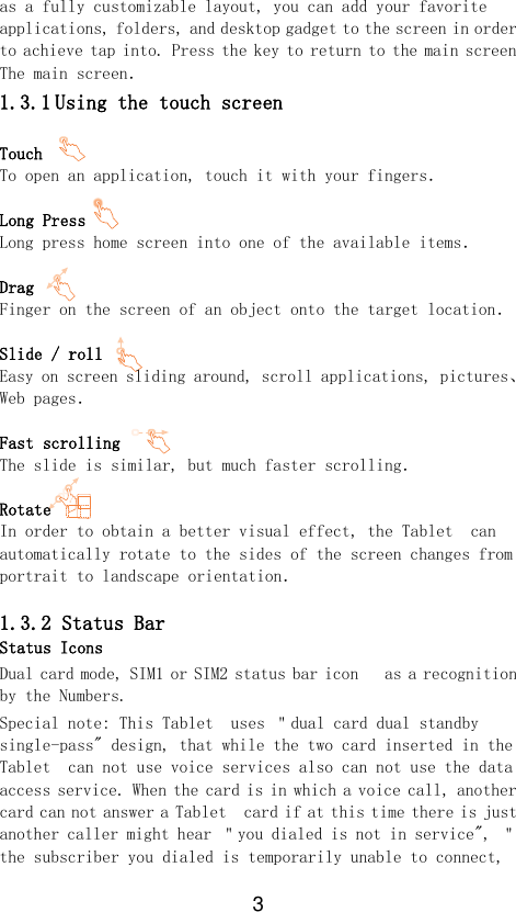 3 as a fully customizable layout, you can add your favorite applications, folders, and desktop gadget to the screen in order to achieve tap into. Press the key to return to the main screen The main screen． 1.3.1 Using the touch screen  Touch   To open an application, touch it with your fingers．  Long Press Long press home screen into one of the available items．  Drag Finger on the screen of an object onto the target location．  Slide / roll Easy on screen sliding around, scroll applications, pictures、 Web pages．  Fast scrolling  The slide is similar, but much faster scrolling．  Rotate In order to obtain a better visual effect, the Tablet  can automatically rotate to the sides of the screen changes from portrait to landscape orientation．  1.3.2 Status Bar Status Icons Dual card mode, SIM1 or SIM2 status bar icon   as a recognition by the Numbers. Special note: This Tablet  uses ＂dual card dual standby single-pass&quot; design, that while the two card inserted in the Tablet  can not use voice services also can not use the data access service. When the card is in which a voice call, another card can not answer a Tablet  card if at this time there is just another caller might hear ＂you dialed is not in service&quot;, ＂the subscriber you dialed is temporarily unable to connect, 