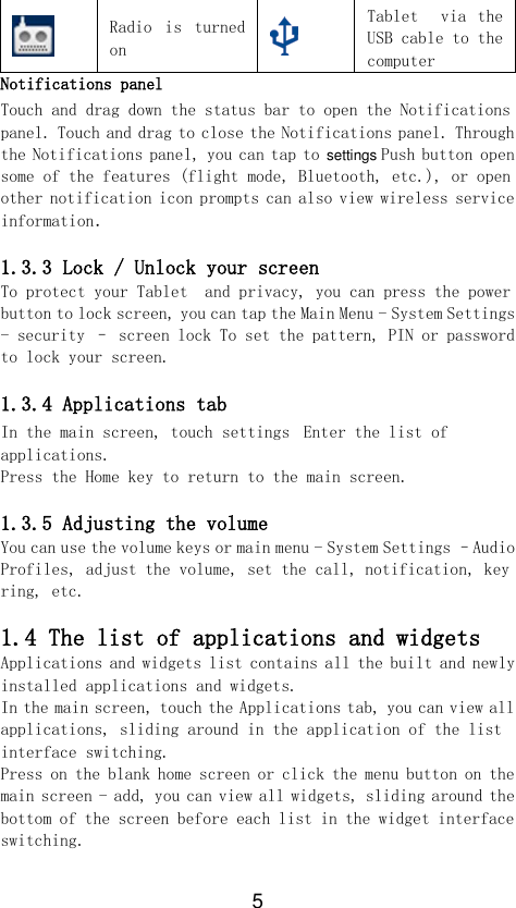 5  Radio  is  turned on  Tablet    via  the USB cable to the computer Notifications panel Touch and drag down the status bar to open the Notifications panel. Touch and drag to close the Notifications panel. Through the Notifications panel, you can tap to settings Push button open some of the features (flight mode, Bluetooth, etc.), or open other notification icon prompts can also view wireless service information．  1.3.3 Lock / Unlock your screen To protect your Tablet  and privacy, you can press the power button to lock screen, you can tap the Main Menu - System Settings - security – screen lock To set the pattern, PIN or password to lock your screen.  1.3.4 Applications tab In the main screen, touch settings Enter the list of applications. Press the Home key to return to the main screen.  1.3.5 Adjusting the volume You can use the volume keys or main menu - System Settings –Audio Profiles, adjust the volume, set the call, notification, key ring, etc.  1.4 The list of applications and widgets Applications and widgets list contains all the built and newly installed applications and widgets. In the main screen, touch the Applications tab, you can view all applications, sliding around in the application of the list interface switching. Press on the blank home screen or click the menu button on the main screen - add, you can view all widgets, sliding around the bottom of the screen before each list in the widget interface switching.  