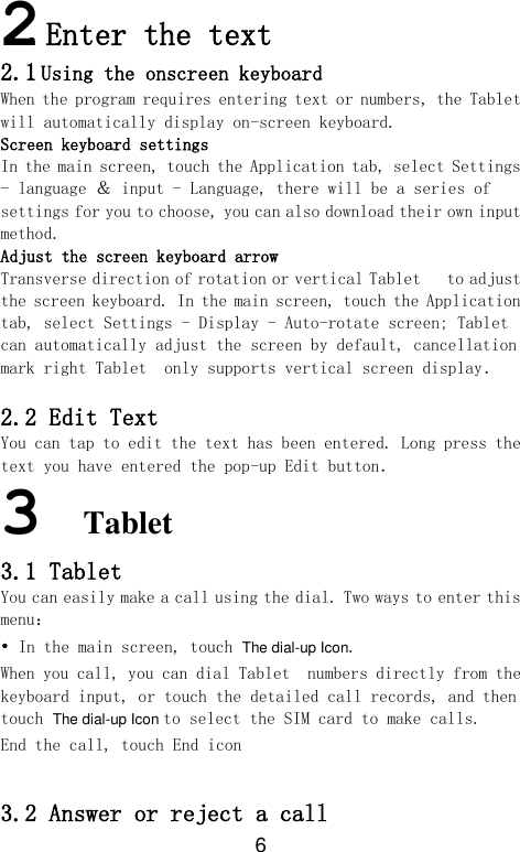 6   2 Enter the text  2.1 Using the onscreen keyboard When the program requires entering text or numbers, the Tablet  will automatically display on-screen keyboard. Screen keyboard settings In the main screen, touch the Application tab, select Settings - language ＆ input - Language, there will be a series of settings for you to choose, you can also download their own input method. Adjust the screen keyboard arrow Transverse direction of rotation or vertical Tablet   to adjust the screen keyboard. In the main screen, touch the Application tab, select Settings - Display - Auto-rotate screen; Tablet   can automatically adjust the screen by default, cancellation mark right Tablet  only supports vertical screen display．  2.2 Edit Text You can tap to edit the text has been entered. Long press the text you have entered the pop-up Edit button．  3 Tablet   3.1 Tablet  You can easily make a call using the dial. Two ways to enter this menu： • In the main screen, touch The dial-up Icon. When you call, you can dial Tablet  numbers directly from the keyboard input, or touch the detailed call records, and then touch The dial-up Icon to select the SIM card to make calls.  End the call, touch End icon  3.2 Answer or reject a call 