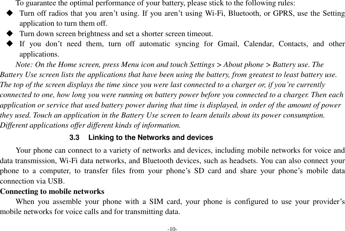 -10- To guarantee the optimal performance of your battery, please stick to the following rules:  Turn off radios that you aren’t using. If you aren’t using Wi-Fi, Bluetooth, or GPRS, use the Setting application to turn them off.  Turn down screen brightness and set a shorter screen timeout.  If  you  don’t  need  them,  turn  off  automatic  syncing  for  Gmail,  Calendar,  Contacts,  and  other applications. Note: On the Home screen, press Menu icon and touch Settings &gt; About phone &gt; Battery use. The Battery Use screen lists the applications that have been using the battery, from greatest to least battery use. The top of the screen displays the time since you were last connected to a charger or, if you’re currently connected to one, how long you were running on battery power before you connected to a charger. Then each application or service that used battery power during that time is displayed, in order of the amount of power they used. Touch an application in the Battery Use screen to learn details about its power consumption. Different applications offer different kinds of information.   3.3  Linking to the Networks and devices Your phone can connect to a variety of networks and devices, including mobile networks for voice and data transmission, Wi-Fi data networks, and Bluetooth devices, such as headsets. You can also connect your phone  to  a  computer,  to  transfer  files  from  your  phone’s  SD  card  and  share  your  phone’s  mobile  data connection via USB. Connecting to mobile networks     When  you  assemble  your  phone  with  a  SIM  card,  your  phone  is  configured  to  use  your  provider’s mobile networks for voice calls and for transmitting data.   