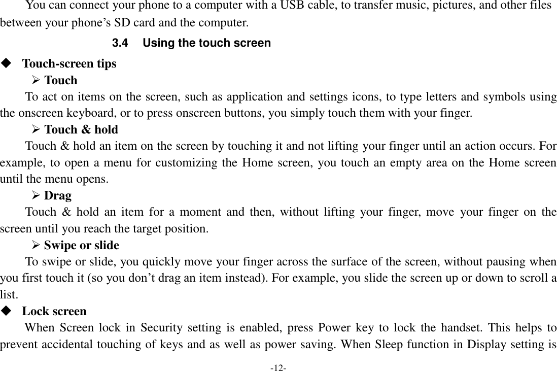 -12- You can connect your phone to a computer with a USB cable, to transfer music, pictures, and other files between your phone’s SD card and the computer. 3.4  Using the touch screen  Touch-screen tips    Touch To act on items on the screen, such as application and settings icons, to type letters and symbols using the onscreen keyboard, or to press onscreen buttons, you simply touch them with your finger.  Touch &amp; hold   Touch &amp; hold an item on the screen by touching it and not lifting your finger until an action occurs. For example, to open a menu for customizing the Home screen, you touch an empty area on the Home screen until the menu opens.    Drag   Touch &amp;  hold  an  item  for a moment and  then,  without lifting  your finger,  move  your finger on  the screen until you reach the target position.    Swipe or slide   To swipe or slide, you quickly move your finger across the surface of the screen, without pausing when you first touch it (so you don’t drag an item instead). For example, you slide the screen up or down to scroll a list.  Lock screen When Screen lock  in Security setting is enabled, press Power  key to lock  the  handset. This helps to prevent accidental touching of keys and as well as power saving. When Sleep function in Display setting is 