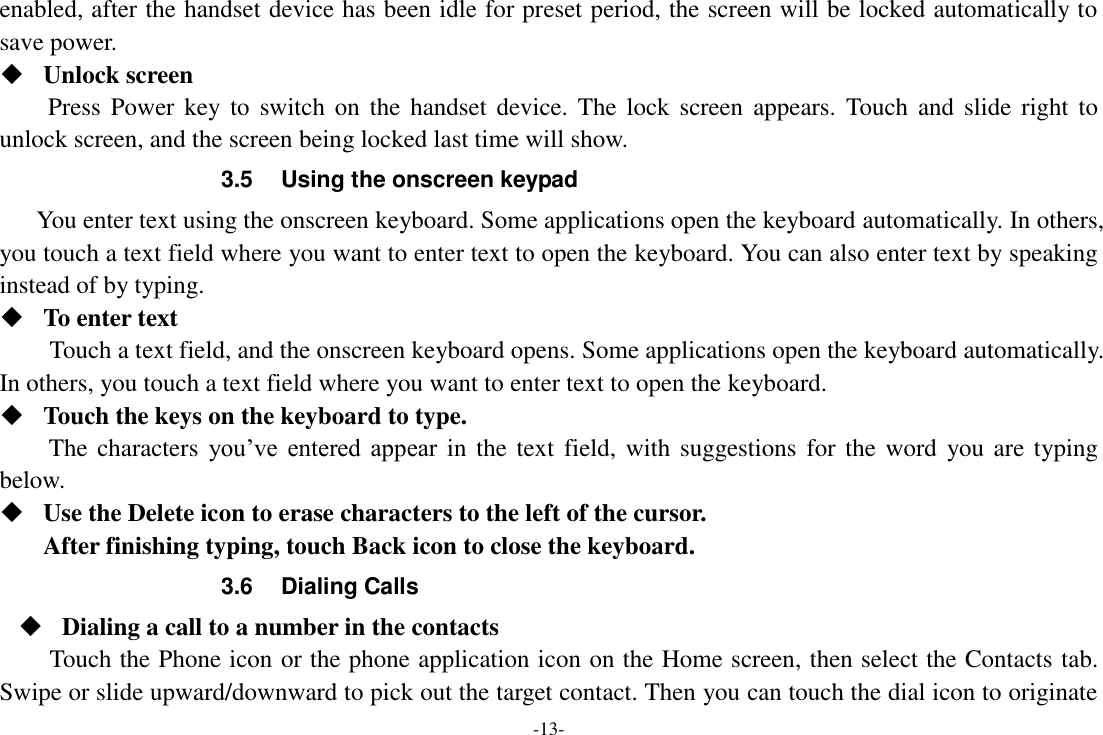 -13- enabled, after the handset device has been idle for preset period, the screen will be locked automatically to save power.    Unlock screen Press Power key to switch on  the  handset  device. The lock  screen  appears.  Touch and slide right  to unlock screen, and the screen being locked last time will show. 3.5  Using the onscreen keypad You enter text using the onscreen keyboard. Some applications open the keyboard automatically. In others, you touch a text field where you want to enter text to open the keyboard. You can also enter text by speaking instead of by typing.    To enter text Touch a text field, and the onscreen keyboard opens. Some applications open the keyboard automatically. In others, you touch a text field where you want to enter text to open the keyboard.  Touch the keys on the keyboard to type. The characters  you’ve  entered  appear  in the  text  field, with  suggestions  for the word  you are typing below.    Use the Delete icon to erase characters to the left of the cursor. After finishing typing, touch Back icon to close the keyboard. 3.6  Dialing Calls  Dialing a call to a number in the contacts Touch the Phone icon or the phone application icon on the Home screen, then select the Contacts tab. Swipe or slide upward/downward to pick out the target contact. Then you can touch the dial icon to originate 