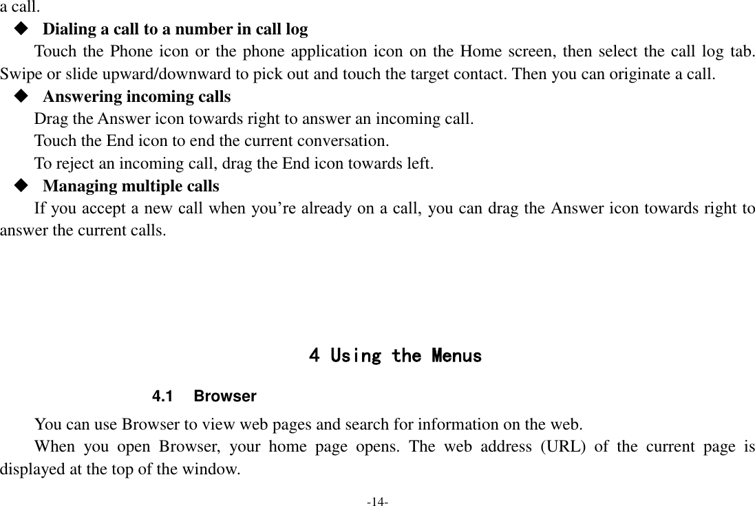 -14- a call.  Dialing a call to a number in call log Touch the Phone icon or the phone application icon on the Home screen, then select the call log tab. Swipe or slide upward/downward to pick out and touch the target contact. Then you can originate a call.  Answering incoming calls Drag the Answer icon towards right to answer an incoming call. Touch the End icon to end the current conversation. To reject an incoming call, drag the End icon towards left.  Managing multiple calls If you accept a new call when you’re already on a call, you can drag the Answer icon towards right to answer the current calls.     4 Using the Menus 4.1  Browser You can use Browser to view web pages and search for information on the web. When  you  open  Browser,  your  home  page  opens.  The  web  address  (URL)  of  the  current  page  is displayed at the top of the window. 