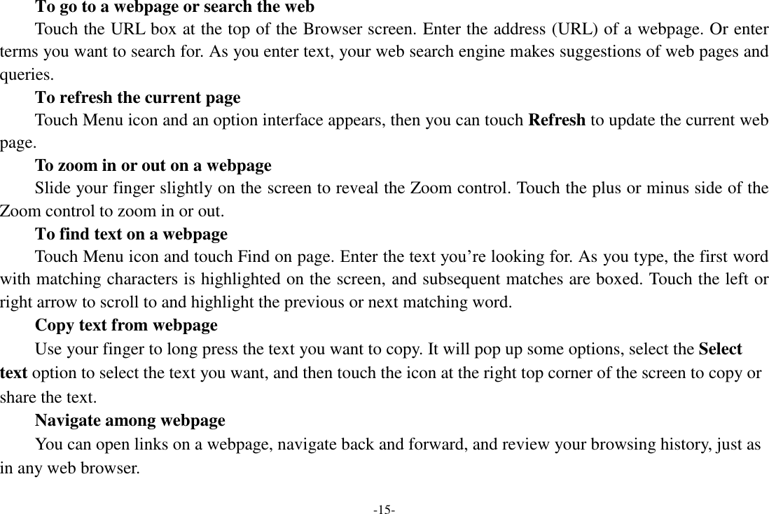 -15- To go to a webpage or search the web Touch the URL box at the top of the Browser screen. Enter the address (URL) of a webpage. Or enter terms you want to search for. As you enter text, your web search engine makes suggestions of web pages and queries.      To refresh the current page     Touch Menu icon and an option interface appears, then you can touch Refresh to update the current web page.     To zoom in or out on a webpage Slide your finger slightly on the screen to reveal the Zoom control. Touch the plus or minus side of the Zoom control to zoom in or out.     To find text on a webpage Touch Menu icon and touch Find on page. Enter the text you’re looking for. As you type, the first word with matching characters is highlighted on the screen, and subsequent matches are boxed. Touch the left or right arrow to scroll to and highlight the previous or next matching word.     Copy text from webpage Use your finger to long press the text you want to copy. It will pop up some options, select the Select text option to select the text you want, and then touch the icon at the right top corner of the screen to copy or share the text. Navigate among webpage You can open links on a webpage, navigate back and forward, and review your browsing history, just as in any web browser.   