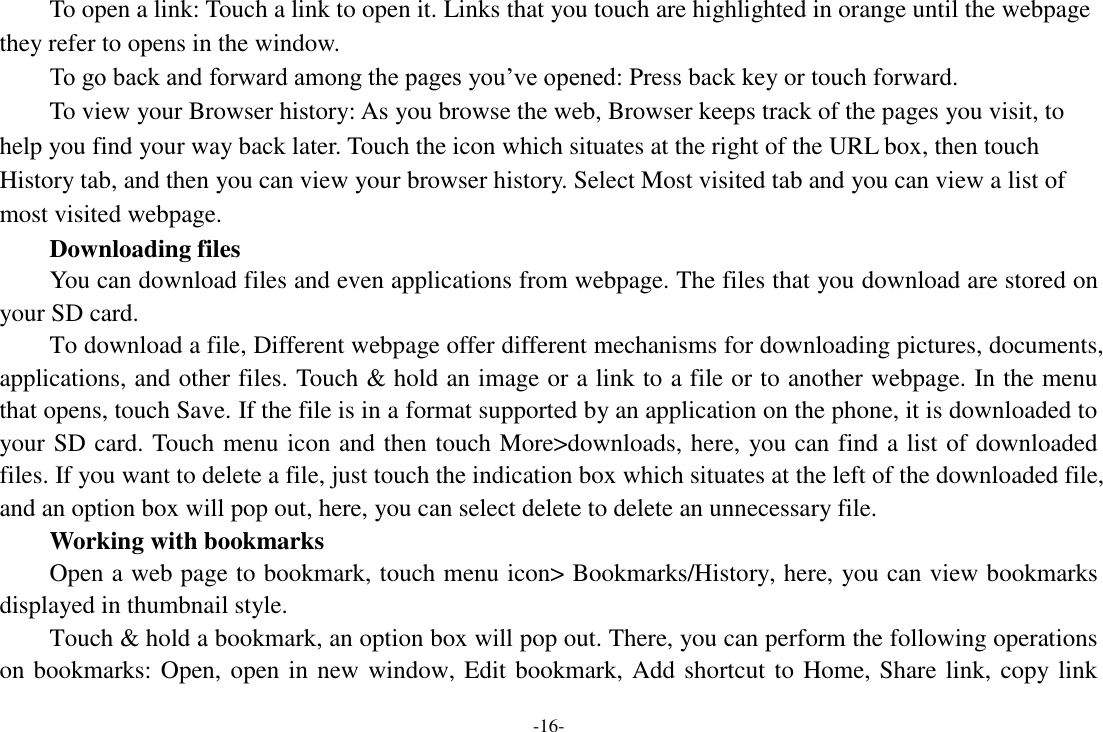 -16-     To open a link: Touch a link to open it. Links that you touch are highlighted in orange until the webpage they refer to opens in the window. To go back and forward among the pages you’ve opened: Press back key or touch forward.       To view your Browser history: As you browse the web, Browser keeps track of the pages you visit, to help you find your way back later. Touch the icon which situates at the right of the URL box, then touch History tab, and then you can view your browser history. Select Most visited tab and you can view a list of most visited webpage.        Downloading files You can download files and even applications from webpage. The files that you download are stored on your SD card.     To download a file, Different webpage offer different mechanisms for downloading pictures, documents, applications, and other files. Touch &amp; hold an image or a link to a file or to another webpage. In the menu that opens, touch Save. If the file is in a format supported by an application on the phone, it is downloaded to your SD card. Touch menu icon and then touch More&gt;downloads, here, you can find a list of downloaded files. If you want to delete a file, just touch the indication box which situates at the left of the downloaded file, and an option box will pop out, here, you can select delete to delete an unnecessary file.     Working with bookmarks     Open a web page to bookmark, touch menu icon&gt; Bookmarks/History, here, you can view bookmarks displayed in thumbnail style.   Touch &amp; hold a bookmark, an option box will pop out. There, you can perform the following operations on bookmarks: Open, open in new window, Edit bookmark, Add shortcut to Home, Share link, copy link 