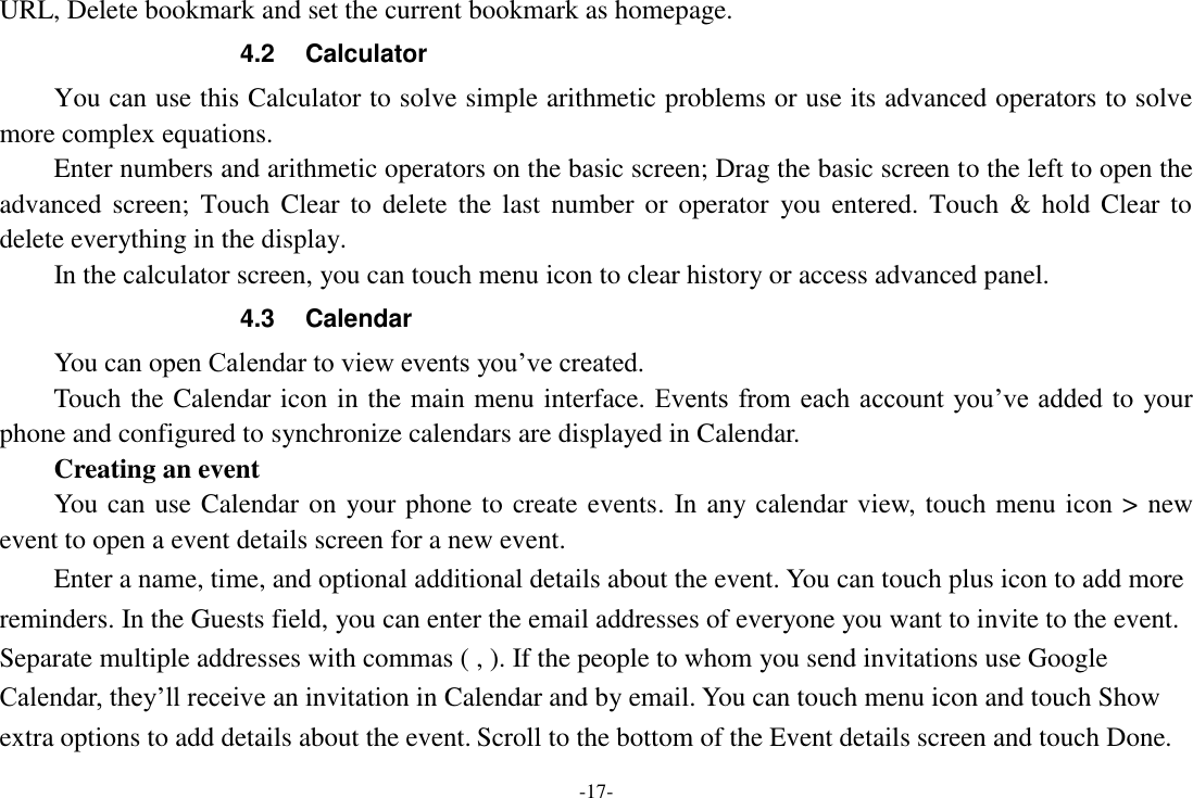 -17- URL, Delete bookmark and set the current bookmark as homepage. 4.2  Calculator You can use this Calculator to solve simple arithmetic problems or use its advanced operators to solve more complex equations.     Enter numbers and arithmetic operators on the basic screen; Drag the basic screen to the left to open the advanced screen;  Touch Clear to  delete  the  last number  or operator  you  entered. Touch  &amp; hold  Clear  to delete everything in the display.     In the calculator screen, you can touch menu icon to clear history or access advanced panel. 4.3  Calendar You can open Calendar to view events you’ve created.   Touch the Calendar icon in the main menu interface. Events from each account you’ve added to your phone and configured to synchronize calendars are displayed in Calendar.     Creating an event You can use Calendar on your phone to create events. In any calendar view, touch menu icon &gt; new event to open a event details screen for a new event.   Enter a name, time, and optional additional details about the event. You can touch plus icon to add more reminders. In the Guests field, you can enter the email addresses of everyone you want to invite to the event. Separate multiple addresses with commas ( , ). If the people to whom you send invitations use Google Calendar, they’ll receive an invitation in Calendar and by email. You can touch menu icon and touch Show extra options to add details about the event. Scroll to the bottom of the Event details screen and touch Done. 