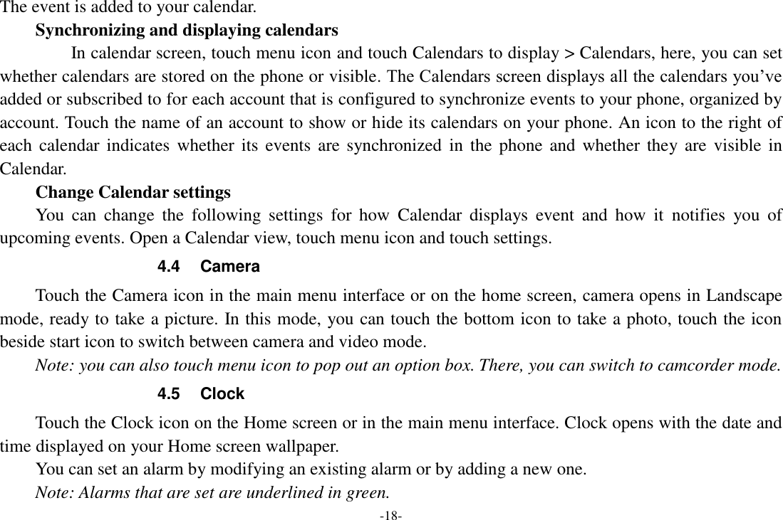 -18- The event is added to your calendar. Synchronizing and displaying calendars          In calendar screen, touch menu icon and touch Calendars to display &gt; Calendars, here, you can set whether calendars are stored on the phone or visible. The Calendars screen displays all the calendars you’ve added or subscribed to for each account that is configured to synchronize events to your phone, organized by account. Touch the name of an account to show or hide its calendars on your phone. An icon to the right of each calendar  indicates  whether  its  events are synchronized  in  the  phone  and  whether  they are  visible  in Calendar.     Change Calendar settings You  can  change  the  following  settings  for  how  Calendar  displays  event  and  how  it  notifies  you  of upcoming events. Open a Calendar view, touch menu icon and touch settings. 4.4  Camera Touch the Camera icon in the main menu interface or on the home screen, camera opens in Landscape mode, ready to take a picture. In this mode, you can touch the bottom icon to take a photo, touch the icon beside start icon to switch between camera and video mode.   Note: you can also touch menu icon to pop out an option box. There, you can switch to camcorder mode. 4.5  Clock Touch the Clock icon on the Home screen or in the main menu interface. Clock opens with the date and time displayed on your Home screen wallpaper. You can set an alarm by modifying an existing alarm or by adding a new one.   Note: Alarms that are set are underlined in green. 