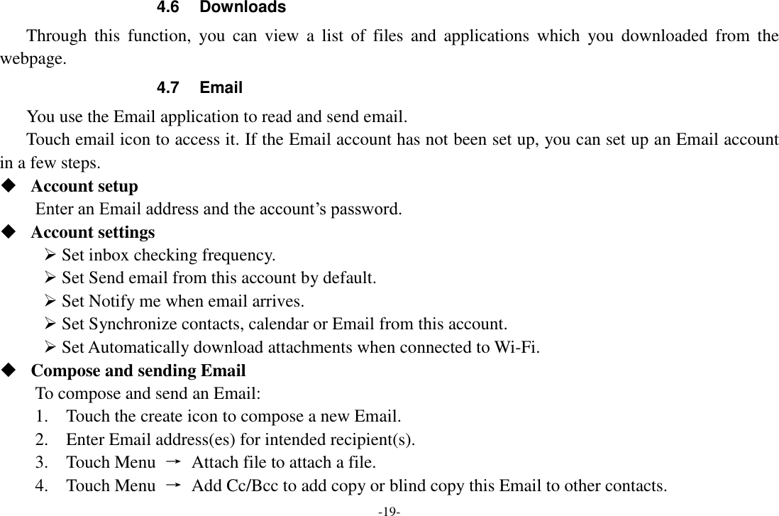 -19- 4.6  Downloads Through  this  function,  you  can  view a  list  of  files  and  applications  which  you  downloaded  from  the webpage.   4.7  Email You use the Email application to read and send email.       Touch email icon to access it. If the Email account has not been set up, you can set up an Email account in a few steps.  Account setup   Enter an Email address and the account’s password.    Account settings    Set inbox checking frequency.    Set Send email from this account by default.    Set Notify me when email arrives.    Set Synchronize contacts, calendar or Email from this account.    Set Automatically download attachments when connected to Wi-Fi.  Compose and sending Email   To compose and send an Email:   1.    Touch the create icon to compose a new Email.   2.    Enter Email address(es) for intended recipient(s).     3.    Touch Menu  →  Attach file to attach a file.     4.    Touch Menu  →  Add Cc/Bcc to add copy or blind copy this Email to other contacts.     