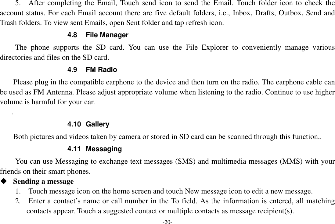 -20- 5.    After completing the  Email, Touch  send icon to  send the  Email.  Touch folder  icon to  check  the account status. For each Email account there are five default folders, i.e., Inbox, Drafts, Outbox, Send and Trash folders. To view sent Emails, open Sent folder and tap refresh icon.   4.8  File Manager The  phone  supports  the  SD  card.  You  can  use  the  File  Explorer  to  conveniently  manage  various directories and files on the SD card. 4.9  FM Radio     Please plug in the compatible earphone to the device and then turn on the radio. The earphone cable can be used as FM Antenna. Please adjust appropriate volume when listening to the radio. Continue to use higher volume is harmful for your ear. . 4.10  Gallery     Both pictures and videos taken by camera or stored in SD card can be scanned through this function.. 4.11  Messaging You can use Messaging to exchange text messages (SMS) and multimedia messages (MMS) with your friends on their smart phones.  Sending a message   1.    Touch message icon on the home screen and touch New message icon to edit a new message.     2.    Enter a contact’s name or call number in the To field. As the information is entered, all matching contacts appear. Touch a suggested contact or multiple contacts as message recipient(s).     