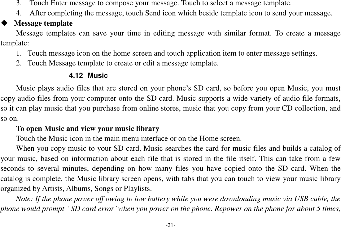 -21- 3.    Touch Enter message to compose your message. Touch to select a message template.     4.    After completing the message, touch Send icon which beside template icon to send your message.    Message template   Message templates  can  save  your time  in  editing message  with  similar  format. To  create  a  message template:   1. Touch message icon on the home screen and touch application item to enter message settings.   2. Touch Message template to create or edit a message template.   4.12  Music Music plays audio files that are stored on your phone’s SD card, so before you open Music, you must copy audio files from your computer onto the SD card. Music supports a wide variety of audio file formats, so it can play music that you purchase from online stores, music that you copy from your CD collection, and so on.   To open Music and view your music library Touch the Music icon in the main menu interface or on the Home screen. When you copy music to your SD card, Music searches the card for music files and builds a catalog of your music, based on information about each file that is stored in the file itself. This can take from a few seconds  to  several  minutes,  depending  on  how  many  files  you have  copied  onto  the  SD  card.  When  the catalog is complete, the Music library screen opens, with tabs that you can touch to view your music library organized by Artists, Albums, Songs or Playlists.     Note: If the phone power off owing to low battery while you were downloading music via USB cable, the phone would prompt ‘ SD card error’ when you power on the phone. Repower on the phone for about 5 times, 