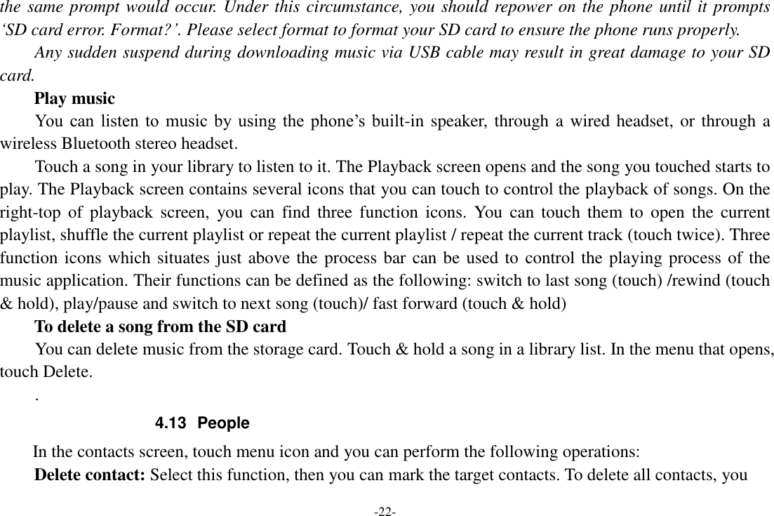 -22- the same prompt would occur. Under this circumstance, you should repower on the phone until it prompts ‘SD card error. Format?’. Please select format to format your SD card to ensure the phone runs properly. Any sudden suspend during downloading music via USB cable may result in great damage to your SD card.         Play music You  can  listen  to  music by  using  the  phone’s  built-in speaker, through a wired headset, or through a wireless Bluetooth stereo headset. Touch a song in your library to listen to it. The Playback screen opens and the song you touched starts to play. The Playback screen contains several icons that you can touch to control the playback of songs. On the right-top  of  playback screen,  you  can  find three  function  icons. You  can touch  them  to  open  the  current playlist, shuffle the current playlist or repeat the current playlist / repeat the current track (touch twice). Three function icons which situates just above the process bar can be used to control the playing process of the music application. Their functions can be defined as the following: switch to last song (touch) /rewind (touch &amp; hold), play/pause and switch to next song (touch)/ fast forward (touch &amp; hold)   To delete a song from the SD card You can delete music from the storage card. Touch &amp; hold a song in a library list. In the menu that opens, touch Delete. . 4.13  People In the contacts screen, touch menu icon and you can perform the following operations: Delete contact: Select this function, then you can mark the target contacts. To delete all contacts, you 