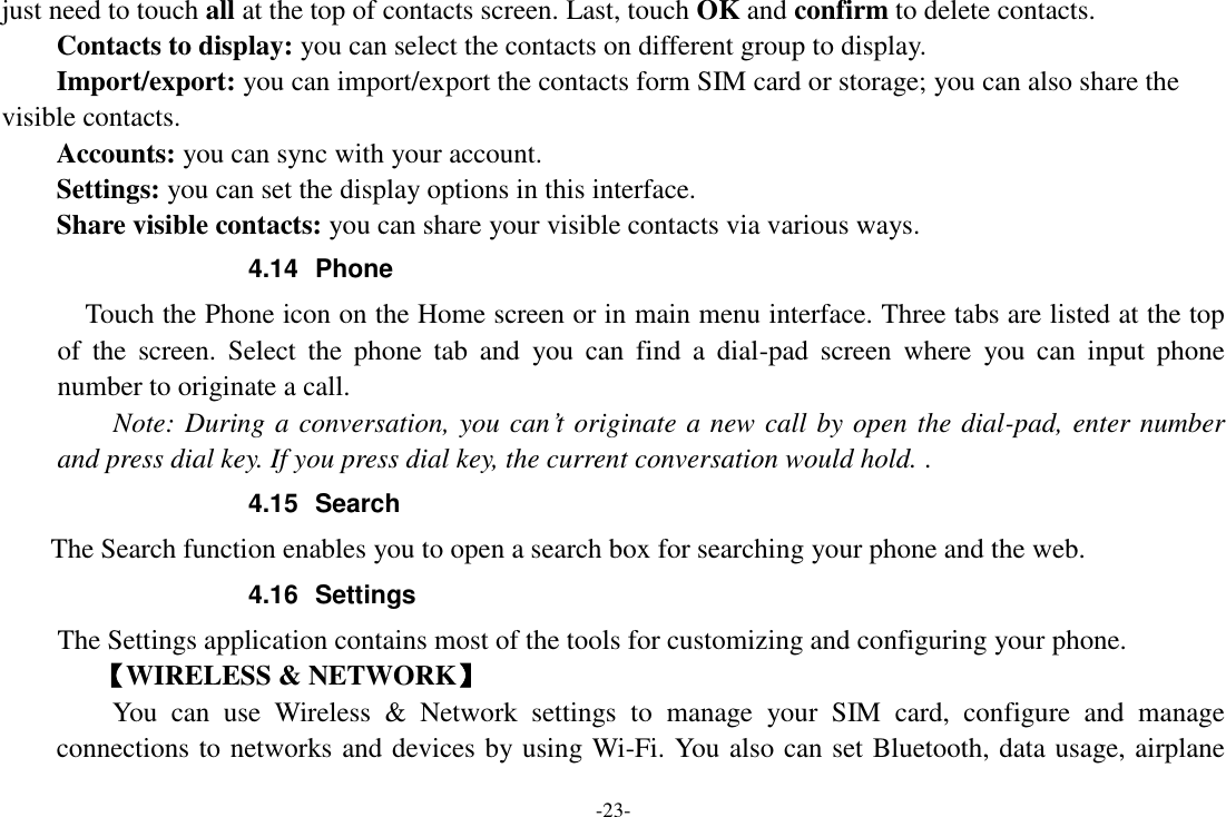 -23- just need to touch all at the top of contacts screen. Last, touch OK and confirm to delete contacts.   Contacts to display: you can select the contacts on different group to display. Import/export: you can import/export the contacts form SIM card or storage; you can also share the visible contacts. Accounts: you can sync with your account. Settings: you can set the display options in this interface. Share visible contacts: you can share your visible contacts via various ways. 4.14  Phone   Touch the Phone icon on the Home screen or in main menu interface. Three tabs are listed at the top of  the  screen.  Select  the  phone  tab  and  you  can  find  a  dial-pad  screen  where  you  can  input  phone number to originate a call.     Note: During a conversation, you can’t originate a new call by open the dial-pad, enter number and press dial key. If you press dial key, the current conversation would hold. . 4.15  Search     The Search function enables you to open a search box for searching your phone and the web.   4.16  Settings The Settings application contains most of the tools for customizing and configuring your phone. 【WIRELESS &amp; NETWORK】     You  can  use  Wireless  &amp;  Network  settings  to  manage  your  SIM  card,  configure  and  manage connections to networks and devices by using Wi-Fi. You also can set Bluetooth, data usage, airplane 