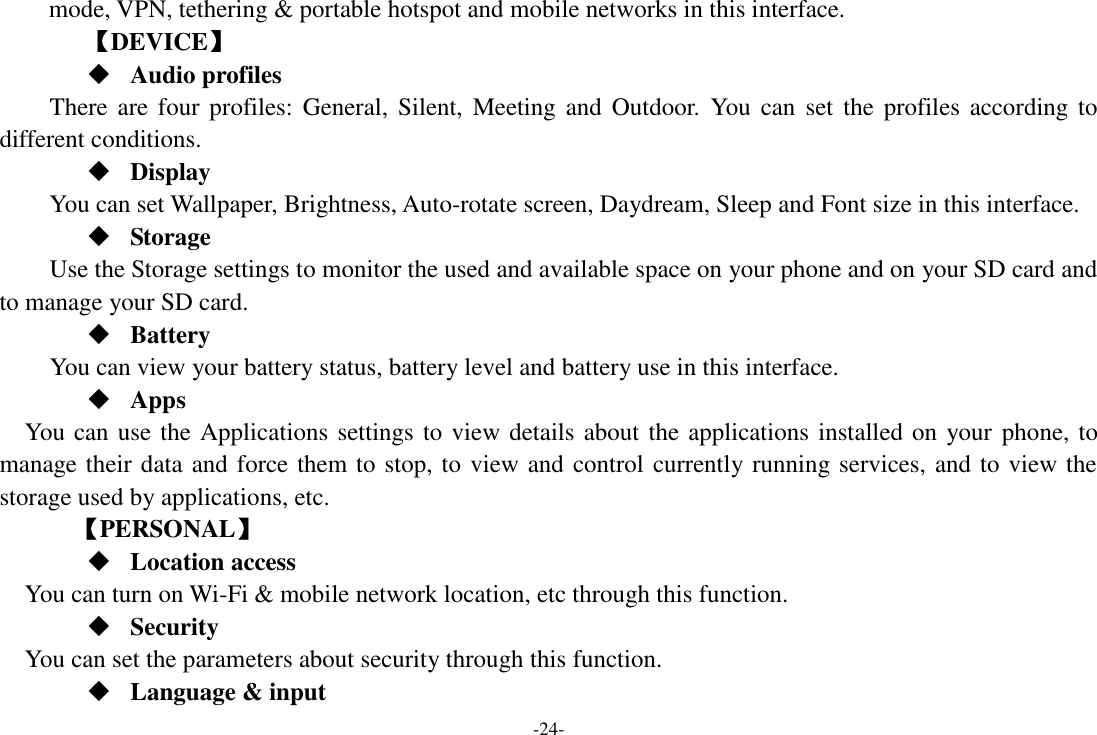 -24- mode, VPN, tethering &amp; portable hotspot and mobile networks in this interface.       【DEVICE】  Audio profiles There are  four profiles:  General, Silent, Meeting  and  Outdoor.  You  can  set  the  profiles  according to different conditions.    Display You can set Wallpaper, Brightness, Auto-rotate screen, Daydream, Sleep and Font size in this interface.    Storage Use the Storage settings to monitor the used and available space on your phone and on your SD card and to manage your SD card.  Battery   You can view your battery status, battery level and battery use in this interface.  Apps You can use the Applications settings to view details about the applications installed on your phone, to manage their data and force them to stop, to view and control currently running services, and to view the storage used by applications, etc.     【PERSONAL】  Location access    You can turn on Wi-Fi &amp; mobile network location, etc through this function.  Security You can set the parameters about security through this function.    Language &amp; input 