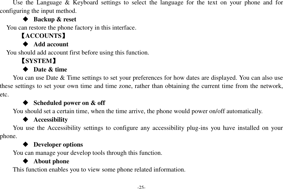 -25- Use  the  Language  &amp;  Keyboard  settings  to  select  the  language  for  the  text  on  your  phone  and  for configuring the input method.  Backup &amp; reset You can restore the phone factory in this interface. 【ACCOUNTS】  Add account You should add account first before using this function.    【SYSTEM】  Date &amp; time     You can use Date &amp; Time settings to set your preferences for how dates are displayed. You can also use these settings to set your own time and time zone, rather than obtaining the current time from the network, etc.  Scheduled power on &amp; off      You should set a certain time, when the time arrive, the phone would power on/off automatically.  Accessibility You  use  the  Accessibility  settings  to  configure  any accessibility plug-ins  you  have installed  on  your phone.  Developer options       You can manage your develop tools through this function.  About phone This function enables you to view some phone related information. 