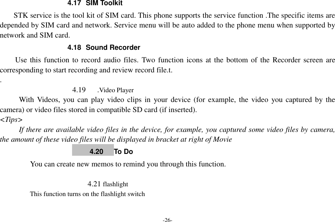 -26- 4.17  SIM Toolkit STK service is the tool kit of SIM card. This phone supports the service function .The specific items are depended by SIM card and network. Service menu will be auto added to the phone menu when supported by network and SIM card. 4.18  Sound Recorder Use this function to record audio files. Two function icons at the  bottom of the Recorder screen  are corresponding to start recording and review record file.t. .                      4.19      .Video Player With Videos,  you can  play video  clips  in  your  device (for example,  the  video  you captured by the camera) or video files stored in compatible SD card (if inserted). &lt;Tips&gt; If there are available video files in the device, for example, you captured some video files by camera, the amount of these video files will be displayed in bracket at right of Movie      4.20      To Do     You can create new memos to remind you through this function.                          4.21 flashlight     This function turns on the flashlight switch  