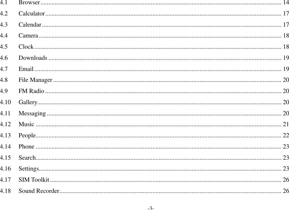-3- 4.1 Browser ......................................................................................................................................................... 14 4.2 Calculator ...................................................................................................................................................... 17 4.3 Calendar ........................................................................................................................................................ 17 4.4 Camera .......................................................................................................................................................... 18 4.5 Clock ............................................................................................................................................................. 18 4.6 Downloads .................................................................................................................................................... 19 4.7 Email ............................................................................................................................................................. 19 4.8 File Manager ................................................................................................................................................. 20 4.9 FM Radio ...................................................................................................................................................... 20 4.10 Gallery........................................................................................................................................................... 20 4.11 Messaging ..................................................................................................................................................... 20 4.12 Music ............................................................................................................................................................ 21 4.13 People ............................................................................................................................................................ 22 4.14 Phone ............................................................................................................................................................ 23 4.15 Search ............................................................................................................................................................ 23 4.16 Settings .......................................................................................................................................................... 23 4.17 SIM Toolkit ................................................................................................................................................... 26 4.18 Sound Recorder ............................................................................................................................................. 26 