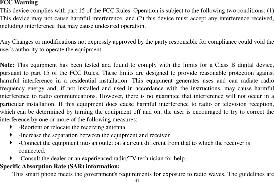 -31- FCC Warning This device complies with part 15 of the FCC Rules. Operation is subject to the following two conditions: (1) This device may not cause harmful interference, and (2) this device must accept any interference received, including interference that may cause undesired operation.  Any Changes or modifications not expressly approved by the party responsible for compliance could void the user&apos;s authority to operate the equipment.    Note: This  equipment  has  been  tested  and  found  to  comply  with  the  limits  for  a  Class  B  digital  device, pursuant to part 15 of the  FCC Rules.  These limits are designed to  provide  reasonable protection against harmful  interference  in  a  residential  installation.  This  equipment  generates  uses  and  can  radiate  radio frequency  energy  and,  if  not  installed  and  used  in  accordance  with  the  instructions,  may  cause  harmful interference to radio communications. However, there is no guarantee that interference will not occur in a particular  installation.  If  this  equipment  does  cause  harmful  interference  to  radio  or  television  reception, which can be determined by turning the equipment off and on, the user is encouraged to try to correct the interference by one or more of the following measures:    -Reorient or relocate the receiving antenna.    -Increase the separation between the equipment and receiver.    -Connect the equipment into an outlet on a circuit different from that to which the receiver is connected.    -Consult the dealer or an experienced radio/TV technician for help.   Specific Absorption Rate (SAR) information:   This smart phone meets the government&apos;s requirements for exposure to radio waves. The guidelines are 