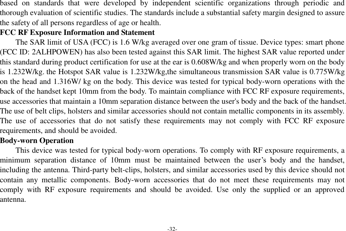 -32- based  on  standards  that  were  developed  by  independent  scientific  organizations  through  periodic  and thorough evaluation of scientific studies. The standards include a substantial safety margin designed to assure the safety of all persons regardless of age or health.   FCC RF Exposure Information and Statement The SAR limit of USA (FCC) is 1.6 W/kg averaged over one gram of tissue. Device types: smart phone (FCC ID: 2ALHPOWEN) has also been tested against this SAR limit. The highest SAR value reported under this standard during product certification for use at the ear is 0.608W/kg and when properly worn on the body is 1.232W/kg. the Hotspot SAR value is 1.232W/kg,the simultaneous transmission SAR value is 0.775W/kg on the head and 1.316W/ kg on the body. This device was tested for typical body-worn operations with the back of the handset kept 10mm from the body. To maintain compliance with FCC RF exposure requirements, use accessories that maintain a 10mm separation distance between the user&apos;s body and the back of the handset. The use of belt clips, holsters and similar accessories should not contain metallic components in its assembly. The  use  of  accessories  that  do  not  satisfy  these  requirements  may  not  comply  with  FCC  RF  exposure requirements, and should be avoided.   Body-worn Operation   This device was tested for typical body-worn operations. To comply with RF exposure requirements, a minimum  separation  distance  of  10mm must  be  maintained  between  the  user’s  body  and  the  handset, including the antenna. Third-party belt-clips, holsters, and similar accessories used by this device should not contain  any  metallic  components.  Body-worn  accessories  that  do  not  meet  these  requirements  may  not comply  with  RF  exposure  requirements  and  should  be  avoided.  Use  only  the  supplied  or  an  approved antenna.       