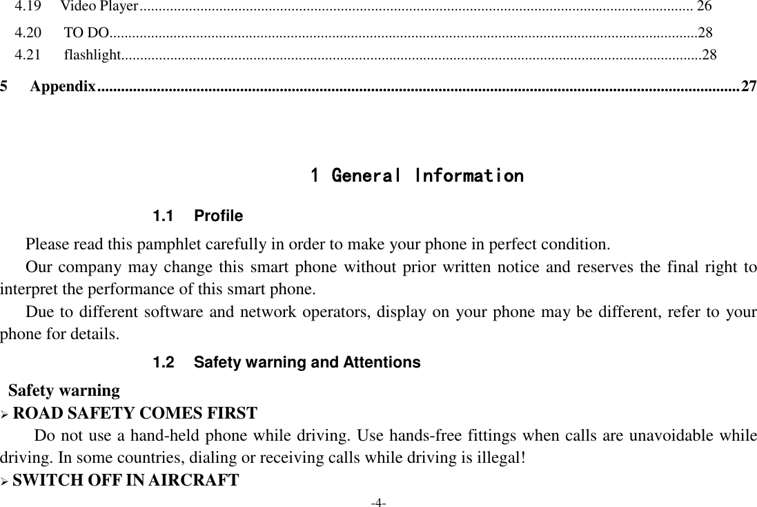 -4- 4.19 Video Player .................................................................................................................................................. 26   4.20      TO DO............................................................................................................................................................28   4.21      flashlight..........................................................................................................................................................28 5 Appendix .................................................................................................................................................................. 27   1 General Information 1.1  Profile    Please read this pamphlet carefully in order to make your phone in perfect condition.    Our company may change this smart phone without prior written notice and reserves the final right to interpret the performance of this smart phone.    Due to different software and network operators, display on your phone may be different, refer to your phone for details. 1.2  Safety warning and Attentions  Safety warning  ROAD SAFETY COMES FIRST Do not use a hand-held phone while driving. Use hands-free fittings when calls are unavoidable while driving. In some countries, dialing or receiving calls while driving is illegal!  SWITCH OFF IN AIRCRAFT 