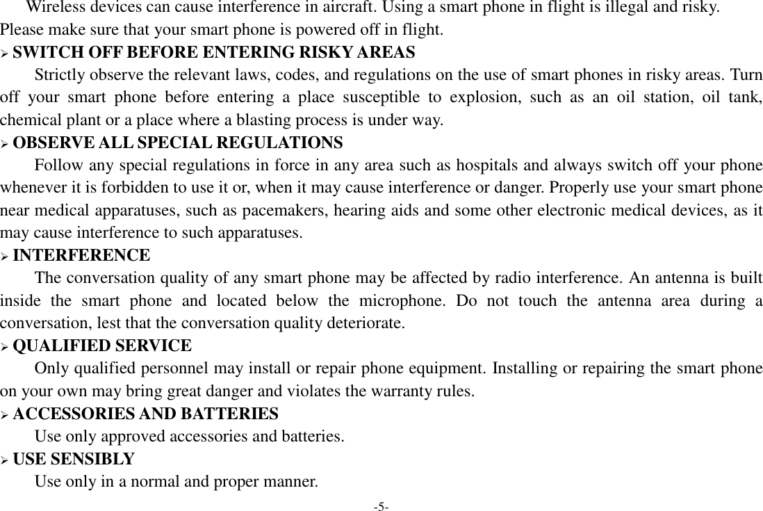 -5- Wireless devices can cause interference in aircraft. Using a smart phone in flight is illegal and risky.     Please make sure that your smart phone is powered off in flight.  SWITCH OFF BEFORE ENTERING RISKY AREAS Strictly observe the relevant laws, codes, and regulations on the use of smart phones in risky areas. Turn off  your  smart  phone  before  entering  a  place  susceptible  to  explosion,  such  as  an  oil  station,  oil  tank, chemical plant or a place where a blasting process is under way.  OBSERVE ALL SPECIAL REGULATIONS Follow any special regulations in force in any area such as hospitals and always switch off your phone whenever it is forbidden to use it or, when it may cause interference or danger. Properly use your smart phone near medical apparatuses, such as pacemakers, hearing aids and some other electronic medical devices, as it may cause interference to such apparatuses.  INTERFERENCE The conversation quality of any smart phone may be affected by radio interference. An antenna is built inside  the  smart  phone  and  located  below  the  microphone.  Do  not  touch  the  antenna  area  during  a conversation, lest that the conversation quality deteriorate.  QUALIFIED SERVICE Only qualified personnel may install or repair phone equipment. Installing or repairing the smart phone on your own may bring great danger and violates the warranty rules.  ACCESSORIES AND BATTERIES Use only approved accessories and batteries.  USE SENSIBLY Use only in a normal and proper manner. 