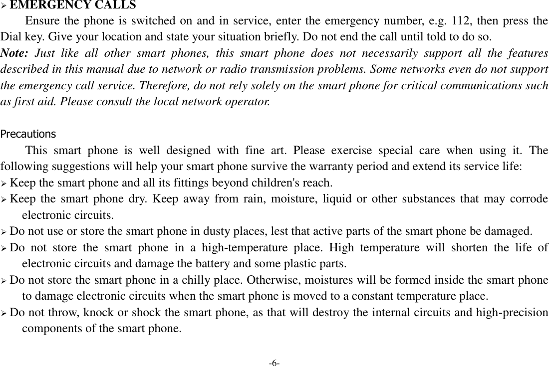 -6-  EMERGENCY CALLS Ensure the phone is switched on and in service, enter the emergency number, e.g. 112, then press the Dial key. Give your location and state your situation briefly. Do not end the call until told to do so. Note:  Just  like  all  other  smart  phones,  this  smart  phone  does  not  necessarily  support  all  the  features described in this manual due to network or radio transmission problems. Some networks even do not support the emergency call service. Therefore, do not rely solely on the smart phone for critical communications such as first aid. Please consult the local network operator.  Precautions This  smart  phone  is  well  designed  with  fine  art.  Please  exercise  special  care  when  using  it.  The following suggestions will help your smart phone survive the warranty period and extend its service life:  Keep the smart phone and all its fittings beyond children&apos;s reach.  Keep the smart phone dry. Keep away from rain, moisture, liquid  or other substances that may corrode electronic circuits.  Do not use or store the smart phone in dusty places, lest that active parts of the smart phone be damaged.  Do  not  store  the  smart  phone  in  a  high-temperature  place.  High  temperature  will  shorten  the  life  of electronic circuits and damage the battery and some plastic parts.  Do not store the smart phone in a chilly place. Otherwise, moistures will be formed inside the smart phone to damage electronic circuits when the smart phone is moved to a constant temperature place.  Do not throw, knock or shock the smart phone, as that will destroy the internal circuits and high-precision components of the smart phone.  