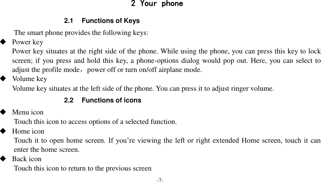 -7-    2 Your phone 2.1  Functions of Keys The smart phone provides the following keys:  Power key Power key situates at the right side of the phone. While using the phone, you can press this key to lock screen; if you press and hold this key, a phone-options dialog would pop out. Here, you can select to adjust the profile mode，power off or turn on/off airplane mode.  Volume key Volume key situates at the left side of the phone. You can press it to adjust ringer volume. 2.2  Functions of icons  Menu icon Touch this icon to access options of a selected function.  Home icon Touch it to open  home screen.  If  you’re viewing the left or right extended Home screen,  touch it  can enter the home screen.  Back icon Touch this icon to return to the previous screen 