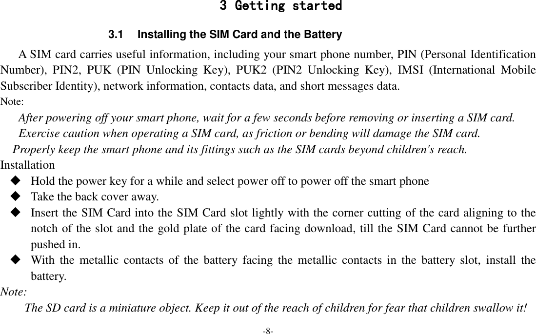 -8-  3 Getting started 3.1  Installing the SIM Card and the Battery A SIM card carries useful information, including your smart phone number, PIN (Personal Identification Number),  PIN2,  PUK  (PIN  Unlocking  Key),  PUK2  (PIN2  Unlocking  Key),  IMSI  (International  Mobile Subscriber Identity), network information, contacts data, and short messages data. Note: After powering off your smart phone, wait for a few seconds before removing or inserting a SIM card. Exercise caution when operating a SIM card, as friction or bending will damage the SIM card. Properly keep the smart phone and its fittings such as the SIM cards beyond children&apos;s reach. Installation  Hold the power key for a while and select power off to power off the smart phone  Take the back cover away.  Insert the SIM Card into the SIM Card slot lightly with the corner cutting of the card aligning to the notch of the slot and the gold plate of the card facing download, till the SIM Card cannot be further pushed in.  With the  metallic  contacts  of  the battery facing  the metallic  contacts  in  the  battery  slot,  install the battery. Note: The SD card is a miniature object. Keep it out of the reach of children for fear that children swallow it! 