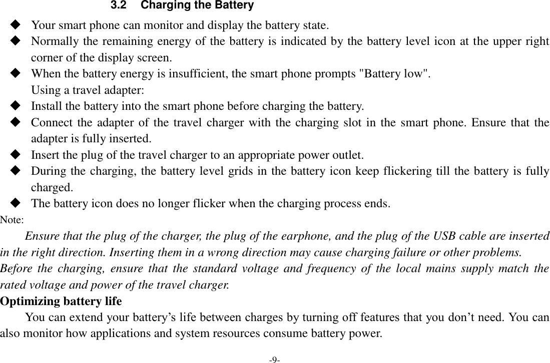 -9- 3.2  Charging the Battery  Your smart phone can monitor and display the battery state.  Normally the remaining energy of the battery is indicated by the battery level icon at the upper right corner of the display screen.  When the battery energy is insufficient, the smart phone prompts &quot;Battery low&quot;.   Using a travel adapter:  Install the battery into the smart phone before charging the battery.  Connect the adapter of the travel charger with the charging slot in the smart phone. Ensure that the adapter is fully inserted.  Insert the plug of the travel charger to an appropriate power outlet.  During the charging, the battery level grids in the battery icon keep flickering till the battery is fully charged.  The battery icon does no longer flicker when the charging process ends. Note: Ensure that the plug of the charger, the plug of the earphone, and the plug of the USB cable are inserted in the right direction. Inserting them in a wrong direction may cause charging failure or other problems. Before  the  charging,  ensure  that  the  standard voltage  and  frequency  of  the local  mains  supply  match the rated voltage and power of the travel charger. Optimizing battery life You can extend your battery’s life between charges by turning off features that you don’t need. You can also monitor how applications and system resources consume battery power.   