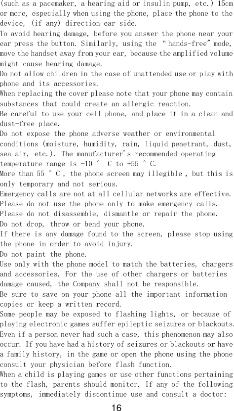 16 (such as a pacemaker, a hearing aid or insulin pump, etc.) 15cm or more, especially when using the phone, place the phone to the device, (if any) direction ear side. To avoid hearing damage, before you answer the phone near your ear press the button. Similarly, using the ＂hands-free&quot; mode, move the handset away from your ear, because the amplified volume might cause hearing damage. Do not allow children in the case of unattended use or play with phone and its accessories. When replacing the cover please note that your phone may contain substances that could create an allergic reaction. Be careful to use your cell phone, and place it in a clean and dust-free place. Do not expose the phone adverse weather or environmental conditions (moisture, humidity, rain, liquid penetrant, dust, sea air, etc.). The manufacturer&apos;s recommended operating temperature range is -10 ° C to +55 °C. More than 55 °C , the phone screen may illegible , but this is only temporary and not serious. Emergency calls are not at all cellular networks are effective. Please do not use the phone only to make emergency calls. Please do not disassemble, dismantle or repair the phone. Do not drop, throw or bend your phone. If there is any damage found to the screen, please stop using the phone in order to avoid injury. Do not paint the phone. Use only with the phone model to match the batteries, chargers and accessories. For the use of other chargers or batteries damage caused, the Company shall not be responsible. Be sure to save on your phone all the important information copies or keep a written record. Some people may be exposed to flashing lights, or because of playing electronic games suffer epileptic seizures or blackouts. Even if a person never had such a case, this phenomenon may also occur. If you have had a history of seizures or blackouts or have a family history, in the game or open the phone using the phone consult your physician before flash function. When a child is playing games or use other functions pertaining to the flash, parents should monitor. If any of the following symptoms, immediately discontinue use and consult a doctor: 