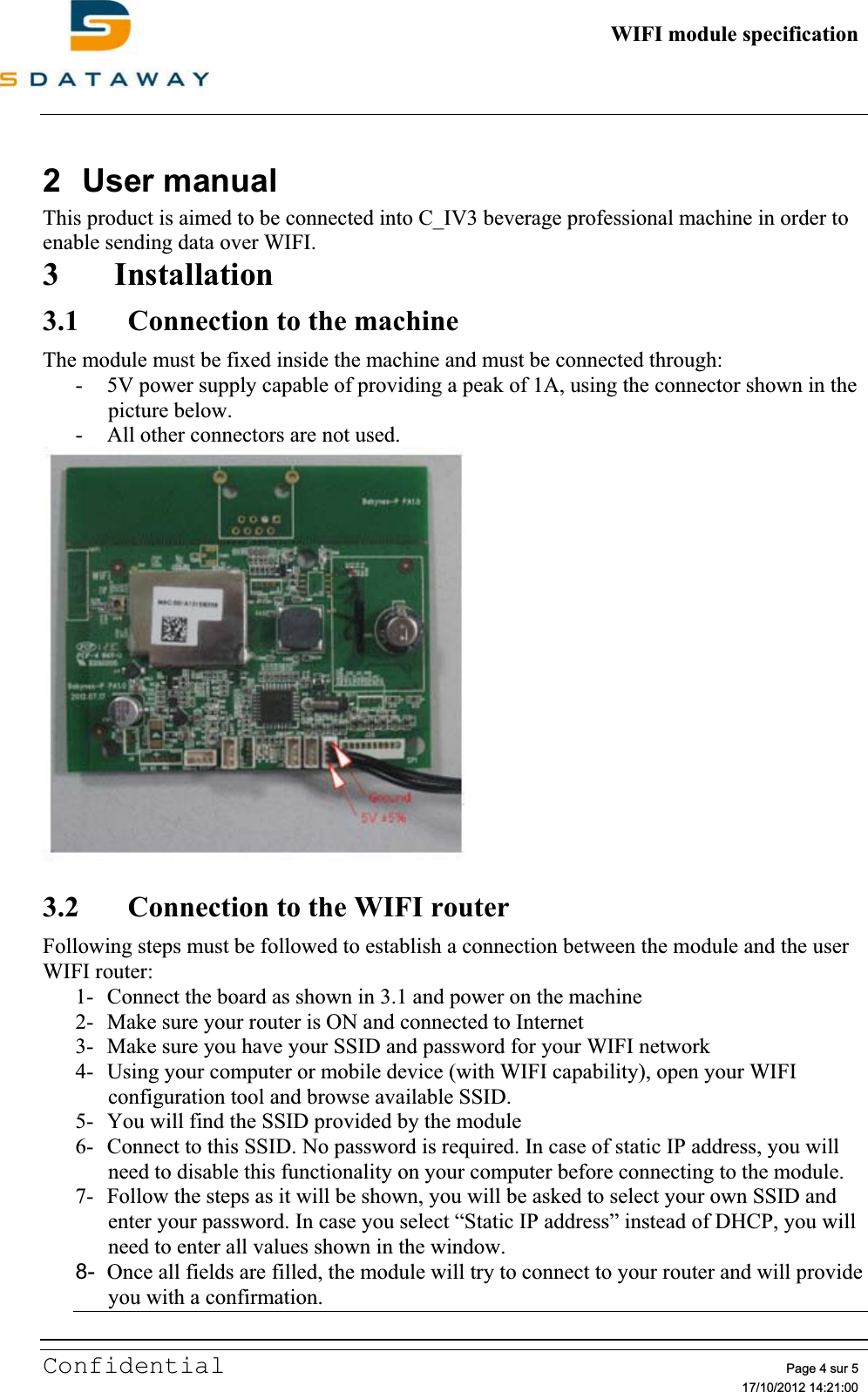          WIFI module specificationConfidential Page 4 sur 5   17/10/2012 14:21:002 User manual This product is aimed to be connected into C_IV3 beverage professional machine in order to enable sending data over WIFI. 3 Installation3.1 Connection to the machine The module must be fixed inside the machine and must be connected through: - 5V power supply capable of providing a peak of 1A, using the connector shown in the picture below. - All other connectors are not used. 3.2 Connection to the WIFI router Following steps must be followed to establish a connection between the module and the user WIFI router: 1- Connect the board as shown in 3.1 and power on the machine 2- Make sure your router is ON and connected to Internet 3- Make sure you have your SSID and password for your WIFI network 4- Using your computer or mobile device (with WIFI capability), open your WIFI configuration tool and browse available SSID. 5- You will find the SSID provided by the module 6- Connect to this SSID. No password is required. In case of static IP address, you will need to disable this functionality on your computer before connecting to the module. 7- Follow the steps as it will be shown, you will be asked to select your own SSID and enter your password. In case you select “Static IP address” instead of DHCP, you will need to enter all values shown in the window. 8- Once all fields are filled, the module will try to connect to your router and will provide you with a confirmation.