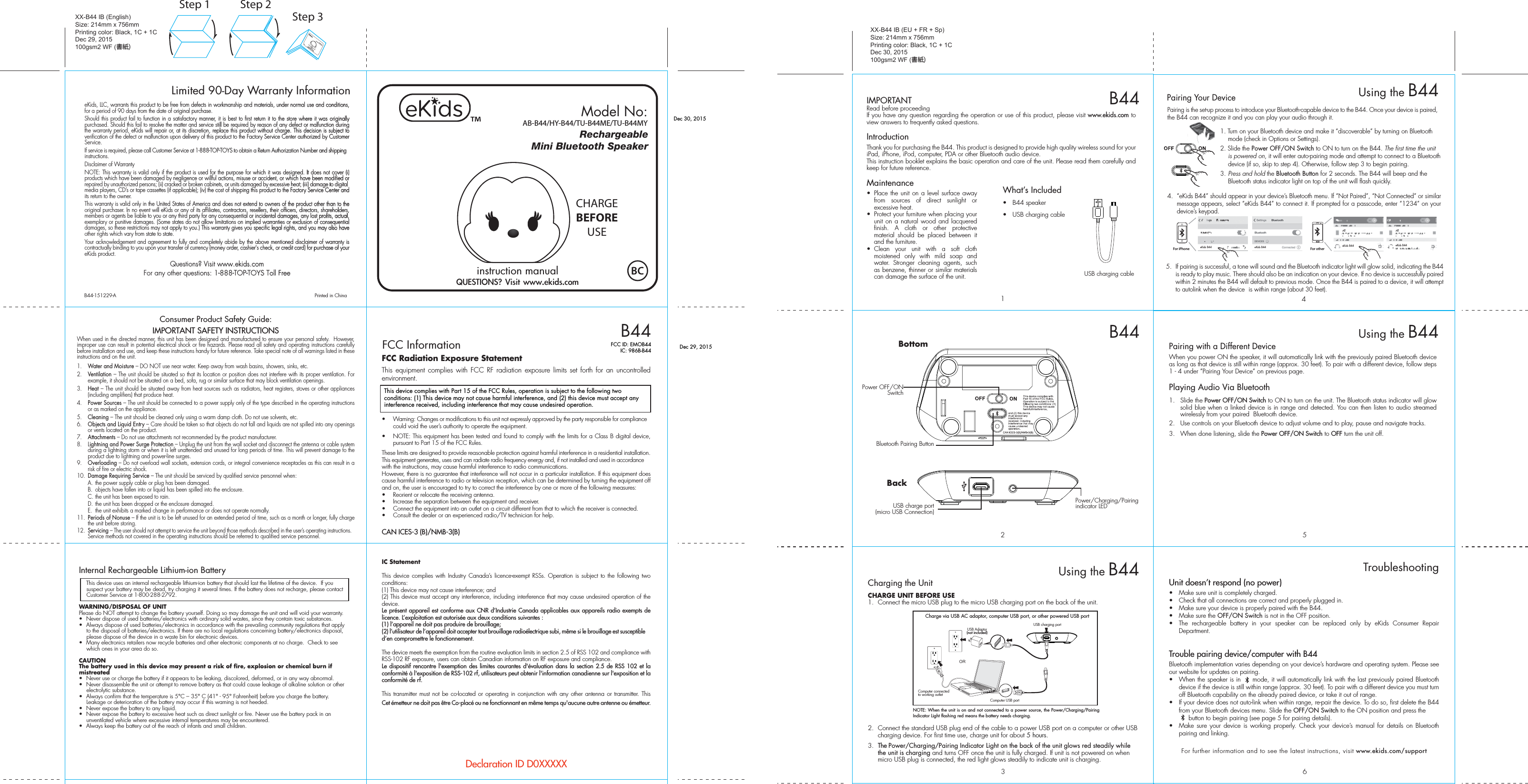 QUESTIONS? Visit www.ekids.comRechargeableMini Bluetooth SpeakerFCC InformationThis device complies with Part 15 of the FCC Rules, operation is subject to the following two conditions: (1) This device may not cause harmful interference, and (2) this device must accept any interference received, including interference that may cause undesired operation.FCC Radiation Exposure StatementThis equipment complies with FCC RF radiation exposure limits set forth for an uncontrolled environment. •  Warning: Changes or modifications to this unit not expressly approved by the party responsible for compliance could void the user’s authority to operate the equipment.•  NOTE: This equipment has been tested and found to comply with the limits for a Class B digital device, pursuant to Part 15 of the FCC Rules.These limits are designed to provide reasonable protection against harmful interference in a residential installation. This equipment generates, uses and can radiate radio frequency energy and, if not installed and used in accordance with the instructions, may cause harmful interference to radio communications.However, there is no guarantee that interference will not occur in a particular installation. If this equipment does cause harmful interference to radio or television reception, which can be determined by turning the equipment off and on, the user is encouraged to try to correct the interference by one or more of the following measures:•  Reorient or relocate the receiving antenna.•  Increase the separation between the equipment and receiver.•  Connect the equipment into an outlet on a circuit different from that to which the receiver is connected.•  Consult the dealer or an experienced radio/TV technician for help.CAN ICES-3 (B)/NMB-3(B)IC Statement This device complies with Industry Canada’s licence-exempt RSSs. Operation is subject to the following two conditions: (1) This device may not cause interference; and (2) This device must accept any interference, including interference that may cause undesired operation of the device. Le présent appareil est conforme aux CNR d’Industrie Canada applicables aux appareils radio exempts de licence. L’exploitation est autorisée aux deux conditions suivantes : (1) l’appareil ne doit pas produire de brouillage; (2) l’utilisateur de l’appareil doit accepter tout brouillage radioélectrique subi, même si le brouillage est susceptible d’en compromettre le fonctionnement. The device meets the exemption from the routine evaluation limits in section 2.5 of RSS 102 and compliance with RSS-102 RF exposure, users can obtain Canadian information on RF exposure and compliance. Le dispositif rencontre l&apos;exemption des limites courantes d&apos;évaluation dans la section 2.5 de RSS 102 et la conformité à l&apos;exposition de RSS-102 rf, utilisateurs peut obtenir l&apos;information canadienne sur l&apos;exposition et la conformité de rf.This transmitter must not be co-located or operating in conjunction with any other antenna or transmitter. This Cet émetteur ne doit pas être Co-placé ou ne fonctionnant en même temps qu&apos;aucune autre antenne ou émetteur. CHARGEBEFOREUSEeKids, LLC, warrants this product to be free from defects in workmanship and materials, under normal use and conditions, for a period of 90 days from the date of original purchase.Should this product fail to function in a satisfactory manner, it is best to first return it to the store where it was originally purchased. Should this fail to resolve the matter and service still be required by reason of any defect or malfunction during the warranty period, eKids will repair or, at its discretion, replace this product without charge. This decision is subject to verification of the defect or malfunction upon delivery of this product to the Factory Service Center authorized by Customer Service. If service is required, please call Customer Service at 1-888-TOP-TOYS to obtain a Return Authorization Number and shipping instructions. Disclaimer of WarrantyNOTE: This warranty is valid only if the product is used for the purpose for which it was designed. It does not cover (i) products which have been damaged by negligence or willful actions, misuse or accident, or which have been modified or repaired by unauthorized persons; (ii) cracked or broken cabinets, or units damaged by excessive heat; (iii) damage to digital media players, CD’s or tape cassettes (if applicable); (iv) the cost of shipping this product to the Factory Service Center and its return to the owner.This warranty is valid only in the United States of America and does not extend to owners of the product other than to the original purchaser. In no event will eKids or any of its affiliates, contractors, resellers, their officers, directors, shareholders, members or agents be liable to you or any third party for any consequential or incidental damages, any lost profits, actual, exemplary or punitive damages. (Some states do not allow limitations on implied warranties or exclusion of consequential damages, so these restrictions may not apply to you.) This warranty gives you specific legal rights, and you may also have other rights which vary from state to state.Your acknowledgement and agreement to fully and completely abide by the above mentioned disclaimer of warranty is contractually binding to you upon your transfer of currency (money order, cashier&apos;s check, or credit card) for purchase of your eKids product.Questions? Visit www.ekids.com For any other questions: 1-888-TOP-TOYS Toll FreeLimited 90-Day Warranty InformationXX-B44 IB (English)Size: 214mm x 756mmPrinting color: Black, 1C + 1CDec 29, 2015100gsm2 WF (書紙)XX-B44 IB (EU + FR + Sp)Size: 214mm x 756mmPrinting color: Black, 1C + 1CDec 30, 2015100gsm2 WF (書紙)8B44-151229-A                                             Printed in ChinaDeclaration ID D0XXXXXFCC ID: EMOB44IC: 986B-B44 Dec 29, 2015Dec 30, 2015Consumer Product Safety Guide:8When used in the directed manner, this unit has been designed and manufactured to ensure your personal safety.  However, improper use can result in potential electrical shock or fire hazards. Please read all safety and operating instructions carefully before installation and use, and keep these instructions handy for future reference. Take special note of all warnings listed in these instructions and on the unit. 1.    Water and Moisture – DO NOT use near water. Keep away from wash basins, showers, sinks, etc.2.    Ventilation – The unit should be situated so that its location or position does not interfere with its proper ventilation. For example, it should not be situated on a bed, sofa, rug or similar surface that may block ventilation openings.  3.    Heat – The unit should be situated away from heat sources such as radiators, heat registers, stoves or other appliances (including amplifiers) that produce heat.4.    Power Sources – The unit should be connected to a power supply only of the type described in the operating instructions or as marked on the appliance.5.    Cleaning – The unit should be cleaned only using a warm damp cloth. Do not use solvents, etc.  6.   Objects and Liquid Entry – Care should be taken so that objects do not fall and liquids are not spilled into any openings or vents located on the product.7.   Attachments – Do not use attachments not recommended by the product manufacturer.8.   Lightning and Power Surge Protection – Unplug the unit from the wall socket and disconnect the antenna or cable system during a lightning storm or when it is left unattended and unused for long periods of time. This will prevent damage to the product due to lightning and power-line surges.9.  Overloading – Do not overload wall sockets, extension cords, or integral convenience receptacles as this can result in a risk of fire or electric shock.10.  Damage Requiring Service – The unit should be serviced by qualified service personnel when:  A.  the power supply cable or plug has been damaged.  B.  objects have fallen into or liquid has been spilled into the enclosure.  C. the unit has been exposed to rain.  D. the unit has been dropped or the enclosure damaged.  E.  the unit exhibits a marked change in performance or does not operate normally.11.  Periods of Nonuse – If the unit is to be left unused for an extended period of time, such as a month or longer, fully charge the unit before storing.12.  Servicing – The user should not attempt to service the unit beyond those methods described in the user’s operating instructions.  Service methods not covered in the operating instructions should be referred to qualified service personnel.IMPORTANT SAFETY INSTRUCTIONSInternal Rechargeable Lithium-ion Battery   This device uses an internal rechargeable lithium-ion battery that should last the lifetime of the device.  If you suspect your battery may be dead, try charging it several times. If the battery does not recharge, please contact Customer Service at 1-800-288-2792. WARNING/DISPOSAL OF UNITPlease do NOT attempt to change the battery yourself. Doing so may damage the unit and will void your warranty.•  Never dispose of used batteries/electronics with ordinary solid wastes, since they contain toxic substances. •  Always dispose of used batteries/electronics in accordance with the prevailing community regulations that apply to the disposal of batteries/electronics. If there are no local regulations concerning battery/electronics disposal, please dispose of the device in a waste bin for electronic devices.•  Many electronics retailers now recycle batteries and other electronic components at no charge.  Check to see which ones in your area do so.CAUTIONThe battery used in this device may present a risk of fire, explosion or chemical burn if mistreated•  Never use or charge the battery if it appears to be leaking, discolored, deformed, or in any way abnormal.•  Never disassemble the unit or attempt to remove battery as that could cause leakage of alkaline solution or other electrolytic substance.•  Always confirm that the temperature is 5°C – 35° C (41° - 95° Fahrenheit) before you charge the battery. Leakage or deterioration of the battery may occur if this warning is not heeded.•  Never expose the battery to any liquid.•  Never expose the battery to excessive heat such as direct sunlight or fire. Never use the battery pack in an unventilated vehicle where excessive internal temperatures may be encountered.•  Always keep the battery out of the reach of infants and small children.IMPORTANTRead before proceedingIf you have any question regarding the operation or use of this product, please visit www.ekids.com to view answers to frequently asked questions. IntroductionThank you for purchasing the B44. This product is designed to provide high quality wireless sound for your iPad, iPhone, iPod, computer, PDA or other Bluetooth audio device.This instruction booklet explains the basic operation and care of the unit. Please read them carefully and keep for future reference.Maintenance•  Place the unit on a level surface away from sources of direct sunlight or excessive heat.•  Protect your furniture when placing your unit on a natural wood and lacquered finish. A cloth or other protective material should be placed between it and the furniture.• Clean your unit with a soft cloth moistened only with mild soap and water. Stronger cleaning agents, such as benzene, thinner or similar materials can damage the surface of the unit.USB charge port(micro USB Connection)1USB charging cable2B44B44B44Model No:AB-B44/HY-B44/TU-B44ME/TU-B44MYCharging the UnitCHARGE UNIT BEFORE USE1.  Connect the micro USB plug to the micro USB charging port on the back of the unit. 2.  Connect the standard USB plug end of the cable to a power USB port on a computer or other USB charging device. For first time use, charge unit for about 5 hours.3.  The Power/Charging/Pairing Indicator Light on the back of the unit glows red steadily while the unit is charging and turns OFF once the unit is fully charged. If unit is not powered on when micro USB plug is connected, the red light glows steadily to indicate unit is charging.Using the B44NOTE: When the unit is on and not connected to a power source, the Power/Charging/Pairing Indicator Light flashing red means the battery needs charging.USB charging portCharge via USB AC adaptor, computer USB port, or other powered USB portComputer connected to working outletComputer USB portORUSB Adaptor(not included)Bluetooth Pairing ButtonPower OFF/ON  SwitchBackBottomPower/Charging/Pairing indicator LED56Unit doesn’t respond (no power) •  Make sure unit is completely charged. •  Check that all connections are correct and properly plugged in. •  Make sure your device is properly paired with the B44.•  Make sure the OFF/ON Switch is not in the OFF position.•  The rechargeable battery in your speaker can be replaced only by eKids Consumer Repair Department. Trouble pairing device/computer with B44Bluetooth implementation varies depending on your device’s hardware and operating system. Please see our website for updates on pairing. •  When the speaker is in     mode, it will automatically link with the last previously paired Bluetooth   device if the device is still within range (approx. 30 feet). To pair with a different device you must turn off Bluetooth capability on the already paired device, or take it out of range.•  If your device does not auto-link when within range, re-pair the device. To do so, first delete the B44 from your Bluetooth devices menu. Slide the OFF/ON Switch to the ON position and press the                 button to begin pairing (see page 5 for pairing details).•  Make sure your device is working properly. Check your device’s manual for details on Bluetooth pairing and linking. For further information and to see the latest instructions, visit www.ekids.com/support TroubleshootingUsing the B44Pairing with a Different DeviceWhen you power ON the speaker, it will automatically link with the previously paired Bluetooth device as long as that device is still within range (approx. 30 feet). To pair with a different device, follow steps 1 - 4 under ”Pairing Your Device” on previous page.Playing Audio Via Bluetooth 1. Slide the Power OFF/ON Switch to ON to turn on the unit. The Bluetooth status indicator will glow solid blue when a linked device is in range and detected. You can then listen to audio streamed wirelessly from your paired  Bluetooth device.2.  Use controls on your Bluetooth device to adjust volume and to play, pause and navigate tracks.  3.  When done listening, slide the Power OFF/ON Switch to OFF turn the unit off. Pairing is the set-up process to introduce your Bluetooth-capable device to the B44. Once your device is paired, the B44 can recognize it and you can play your audio through it. 1. Turn on your Bluetooth device and make it “discoverable” by turning on Bluetooth mode (check in Options or Settings).2. Slide the Power OFF/ON Switch to ON to turn on the B44. The first time the unit is powered on, it will enter auto-pairing mode and attempt to connect to a Bluetooth device (if so, skip to step 4). Otherwise, follow step 3 to begin pairing.3.  Press and hold the Bluetooth Button for 2 seconds. The B44 will beep and the Bluetooth status indicator light on top of the unit will flash quickly. 4.  “eKids B44” should appear in your device’s Bluetooth menu. If “Not Paired”, “Not Connected” or similar message appears, select “eKids B44” to connect it. If prompted for a passcode, enter “1234” on your device’s keypad.Using the B445.  If pairing is successful, a tone will sound and the Bluetooth indicator light will glow solid, indicating the B44 is ready to play music. There should also be an indication on your device. If no device is successfully paired within 2 minutes the B44 will default to previous mode. Once the B44 is paired to a device, it will attempt to autolink when the device  is within range (about 30 feet).Pairing Your Device  For iPhoneeKids B44 eKids B44 eKids B44 eKids B44For otherWhat’s Included•  B44 speaker•  USB charging cable 34Step 1 Step 2Step 3instruction manual