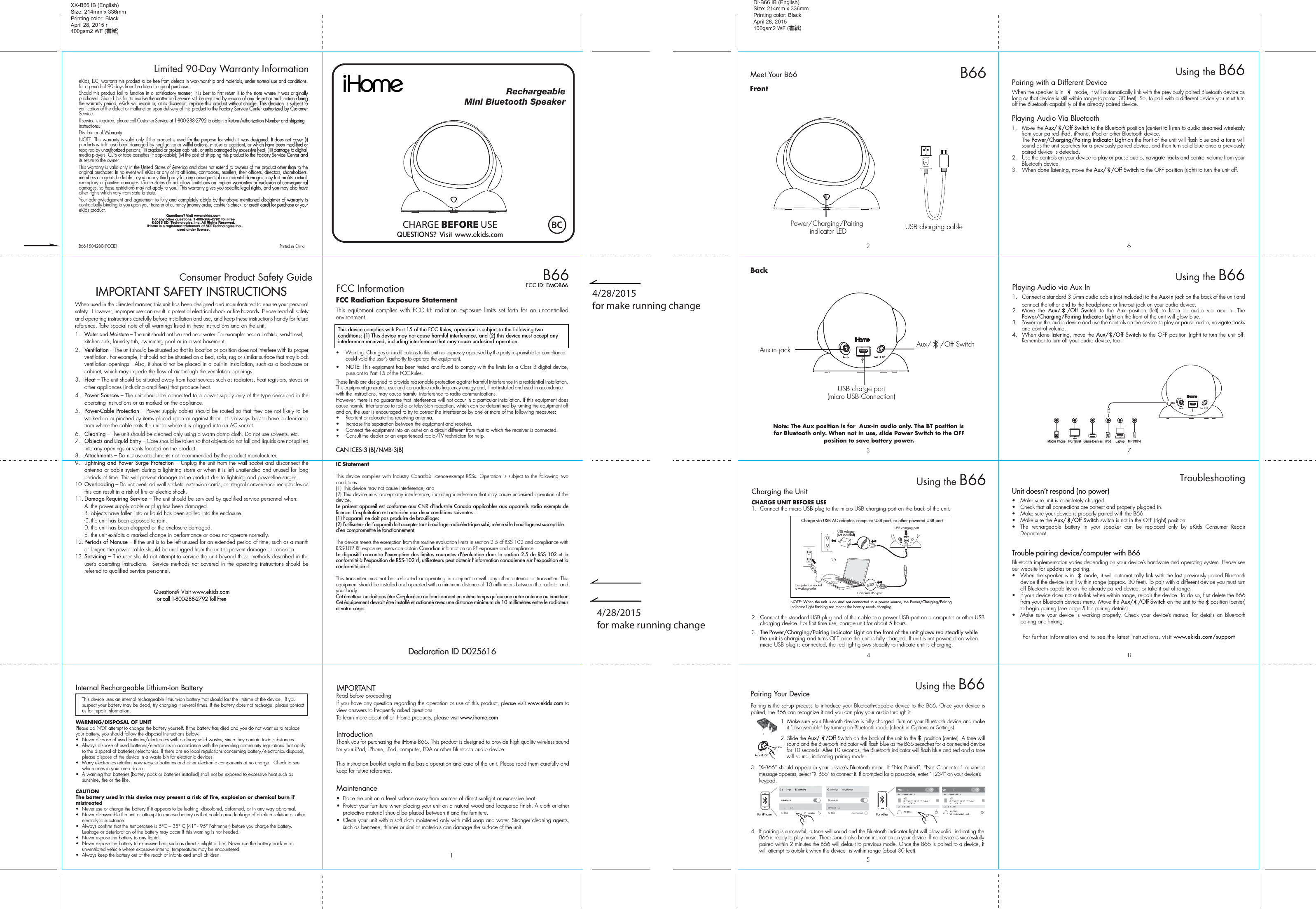 Di-B66 IB (English)Size: 214mm x 336mmPrinting color: BlackApril 28, 2015100gsm2 WF (書紙)QUESTIONS? Visit www.ekids.com1IMPORTANTRead before proceedingIf you have any question regarding the operation or use of this product, please visit www.ekids.com to view answers to frequently asked questions.To learn more about other iHome products, please visit www.ihome.comIntroductionThank you for purchasing the iHome B66. This product is designed to provide high quality wireless sound for your iPad, iPhone, iPod, computer, PDA or other Bluetooth audio device. This instruction booklet explains the basic operation and care of the unit. Please read them carefully and keep for future reference.Maintenance•  Place the unit on a level surface away from sources of direct sunlight or excessive heat.•  Protect your furniture when placing your unit on a natural wood and lacquered finish. A cloth or other protective material should be placed between it and the furniture.•  Clean your unit with a soft cloth moistened only with mild soap and water. Stronger cleaning agents, such as benzene, thinner or similar materials can damage the surface of the unit.RechargeableMini Bluetooth SpeakerB66FCC InformationThis device complies with Part 15 of the FCC Rules, operation is subject to the following two conditions: (1) This device may not cause harmful interference, and (2) this device must accept any interference received, including interference that may cause undesired operation.FCC Radiation Exposure StatementThis equipment complies with FCC RF radiation exposure limits set forth for an uncontrolled environment. •  Warning: Changes or modifications to this unit not expressly approved by the party responsible for compliance could void the user’s authority to operate the equipment.•  NOTE: This equipment has been tested and found to comply with the limits for a Class B digital device, pursuant to Part 15 of the FCC Rules.These limits are designed to provide reasonable protection against harmful interference in a residential installation. This equipment generates, uses and can radiate radio frequency energy and, if not installed and used in accordance with the instructions, may cause harmful interference to radio communications.However, there is no guarantee that interference will not occur in a particular installation. If this equipment does cause harmful interference to radio or television reception, which can be determined by turning the equipment off and on, the user is encouraged to try to correct the interference by one or more of the following measures:•  Reorient or relocate the receiving antenna.•  Increase the separation between the equipment and receiver.•  Connect the equipment into an outlet on a circuit different from that to which the receiver is connected.•  Consult the dealer or an experienced radio/TV technician for help.CAN ICES-3 (B)/NMB-3(B)IC Statement This device complies with Industry Canada’s licence-exempt RSSs. Operation is subject to the following two conditions: (1) This device may not cause interference; and (2) This device must accept any interference, including interference that may cause undesired operation of the device. Le présent appareil est conforme aux CNR d’Industrie Canada applicables aux appareils radio exempts de licence. L’exploitation est autorisée aux deux conditions suivantes : (1) l’appareil ne doit pas produire de brouillage; (2) l’utilisateur de l’appareil doit accepter tout brouillage radioélectrique subi, même si le brouillage est susceptible d’en compromettre le fonctionnement. The device meets the exemption from the routine evaluation limits in section 2.5 of RSS 102 and compliance with RSS-102 RF exposure, users can obtain Canadian information on RF exposure and compliance. Le dispositif rencontre l&apos;exemption des limites courantes d&apos;évaluation dans la section 2.5 de RSS 102 et la conformité à l&apos;exposition de RSS-102 rf, utilisateurs peut obtenir l&apos;information canadienne sur l&apos;exposition et la conformité de rf.This transmitter must not be co-located or operating in conjunction with any other antenna or transmitter. This equipment should be installed and operated with a minimum distance of 10 millimeters between the radiator and your body. Cet émetteur ne doit pas être Co-placé ou ne fonctionnant en même temps qu&apos;aucune autre antenne ou émetteur. Cet équipement devrait être installé et actionné avec une distance minimum de 10 millimètres entre le radiateur et votre corps. FCC ID: EMOB66CHARGE BEFORE USEeKids, LLC, warrants this product to be free from defects in workmanship and materials, under normal use and conditions, for a period of 90 days from the date of original purchase.Should this product fail to function in a satisfactory manner, it is best to first return it to the store where it was originally purchased. Should this fail to resolve the matter and service still be required by reason of any defect or malfunction during the warranty period, eKids will repair or, at its discretion, replace this product without charge. This decision is subject to verification of the defect or malfunction upon delivery of this product to the Factory Service Center authorized by Customer Service. If service is required, please call Customer Service at 1-800-288-2792 to obtain a Return Authorization Number and shipping instructions. Disclaimer of WarrantyNOTE: This warranty is valid only if the product is used for the purpose for which it was designed. It does not cover (i) products which have been damaged by negligence or willful actions, misuse or accident, or which have been modified or repaired by unauthorized persons; (ii) cracked or broken cabinets, or units damaged by excessive heat; (iii) damage to digital media players, CD’s or tape cassettes (if applicable); (iv) the cost of shipping this product to the Factory Service Center and its return to the owner.This warranty is valid only in the United States of America and does not extend to owners of the product other than to the original purchaser. In no event will eKids or any of its affiliates, contractors, resellers, their officers, directors, shareholders, members or agents be liable to you or any third party for any consequential or incidental damages, any lost profits, actual, exemplary or punitive damages. (Some states do not allow limitations on implied warranties or exclusion of consequential damages, so these restrictions may not apply to you.) This warranty gives you specific legal rights, and you may also have other rights which vary from state to state.Your acknowledgement and agreement to fully and completely abide by the above mentioned disclaimer of warranty is contractually binding to you upon your transfer of currency (money order, cashier&apos;s check, or credit card) for purchase of your eKids product.Questions? Visit www.ekids.com For any other questions: 1-800-288-2792 Toll Free©2015 SDI Technologies, Inc. All Rights Reserved.   iHome is a registered trademark of SDI Technologies Inc., used under license.Limited 90-Day Warranty InformationXX-B66 IB (English)Size: 214mm x 336mmPrinting color: BlackApril 28, 2015 r100gsm2 WF (書紙)9Consumer Product Safety Guide8When used in the directed manner, this unit has been designed and manufactured to ensure your personal safety.  However, improper use can result in potential electrical shock or fire hazards. Please read all safety and operating instructions carefully before installation and use, and keep these instructions handy for future reference. Take special note of all warnings listed in these instructions and on the unit. 1.   Water and Moisture – The unit should not be used near water. For example: near a bathtub, washbowl, kitchen sink, laundry tub, swimming pool or in a wet basement. 2.   Ventilation – The unit should be situated so that its location or position does not interfere with its proper ventilation. For example, it should not be situated on a bed, sofa, rug or similar surface that may block ventilation openings.  Also, it should not be placed in a built-in installation, such as a bookcase or cabinet, which may impede the flow of air through the ventilation openings.3.   Heat – The unit should be situated away from heat sources such as radiators, heat registers, stoves or other appliances (including amplifiers) that produce heat.4.   Power Sources – The unit should be connected to a power supply only of the type described in the operating instructions or as marked on the appliance.5.   Power-Cable Protection – Power supply cables should be routed so that they are not likely to be walked on or pinched by items placed upon or against them.  It is always best to have a clear area from where the cable exits the unit to where it is plugged into an AC socket.6.   Cleaning – The unit should be cleaned only using a warm damp cloth. Do not use solvents, etc.  7.   Objects and Liquid Entry – Care should be taken so that objects do not fall and liquids are not spilled into any openings or vents located on the product.8.   Attachments – Do not use attachments not recommended by the product manufacturer.9.   Lightning and Power Surge Protection – Unplug the unit from the wall socket and disconnect the antenna or cable system during a lightning storm or when it is left unattended and unused for long periods of time. This will prevent damage to the product due to lightning and power-line surges.10. Overloading – Do not overload wall sockets, extension cords, or integral convenience receptacles as this can result in a risk of fire or electric shock.11. Damage Requiring Service – The unit should be serviced by qualified service personnel when:  A. the power supply cable or plug has been damaged.  B. objects have fallen into or liquid has been spilled into the enclosure.  C. the unit has been exposed to rain.  D. the unit has been dropped or the enclosure damaged.  E. the unit exhibits a marked change in performance or does not operate normally.12. Periods of Nonuse – If the unit is to be left unused for an extended period of time, such as a month or longer, the power cable should be unplugged from the unit to prevent damage or corrosion.13. Servicing – The user should not attempt to service the unit beyond those methods described in the user’s operating instructions.  Service methods not covered in the operating instructions should be referred to qualified service personnel. Questions? Visit www.ekids.comor call 1-800-288-2792 Toll FreeIMPORTANT SAFETY INSTRUCTIONSInternal Rechargeable Lithium-ion Battery   This device uses an internal rechargeable lithium-ion battery that should last the lifetime of the device.  If you suspect your battery may be dead, try charging it several times. If the battery does not recharge, please contact us for repair information. WARNING/DISPOSAL OF UNITPlease do NOT attempt to change the battery yourself. If the battery has died and you do not want us to replace your battery, you should follow the disposal instructions below:•  Never dispose of used batteries/electronics with ordinary solid wastes, since they contain toxic substances. •  Always dispose of used batteries/electronics in accordance with the prevailing community regulations that apply to the disposal of batteries/electronics. If there are no local regulations concerning battery/electronics disposal, please dispose of the device in a waste bin for electronic devices.•  Many electronics retailers now recycle batteries and other electronic components at no charge.  Check to see which ones in your area do so.•  A warning that batteries (battery pack or batteries installed) shall not be exposed to excessive heat such as sunshine, fire or the like.CAUTIONThe battery used in this device may present a risk of fire, explosion or chemical burn if mistreated•  Never use or charge the battery if it appears to be leaking, discolored, deformed, or in any way abnormal.•  Never disassemble the unit or attempt to remove battery as that could cause leakage of alkaline solution or other electrolytic substance.•  Always confirm that the temperature is 5°C – 35° C (41° - 95° Fahrenheit) before you charge the battery. Leakage or deterioration of the battery may occur if this warning is not heeded.•  Never expose the battery to any liquid.•  Never expose the battery to excessive heat such as direct sunlight or fire. Never use the battery pack in an unventilated vehicle where excessive internal temperatures may be encountered.•  Always keep the battery out of the reach of infants and small children.B66-150428-B (FCCID)                                             Printed in ChinaAux-in jackUSB charge port(micro USB Connection)2USB charging cable3Meet Your B664B66Charging the UnitCHARGE UNIT BEFORE USE1.  Connect the micro USB plug to the micro USB charging port on the back of the unit. 2.  Connect the standard USB plug end of the cable to a power USB port on a computer or other USB charging device. For first time use, charge unit for about 5 hours.3.  The Power/Charging/Pairing Indicator Light on the front of the unit glows red steadily while the unit is charging and turns OFF once the unit is fully charged. If unit is not powered on when micro USB plug is connected, the red light glows steadily to indicate unit is charging.Using the B66NOTE: When the unit is on and not connected to a power source, the Power/Charging/Pairing Indicator Light flashing red means the battery needs charging.USB charging portCharge via USB AC adaptor, computer USB port, or other powered USB portComputer connected to working outletComputer USB portORUSB Adaptor(not included)Aux/    /Off SwitchBackFrontPower/Charging/Pairing indicator LEDNote: The Aux position is for  Aux-in audio only. The BT position is for Bluetooth only. When not in use, slide Power Switch to the OFF position to save battery power.5Using the B66Pairing is the set-up process to introduce your Bluetooth-capable device to the B66. Once your device is paired, the B66 can recognize it and you can play your audio through it. 1. Make sure your Bluetooth device is fully charged. Turn on your Bluetooth device and make it “discoverable” by turning on Bluetooth mode (check in Options or Settings).2. Slide the Aux/    /Off Switch on the back of the unit to the     position (center). A tone will sound and the Bluetooth indicator will flash blue as the B66 searches for a connected device for 10 seconds. After 10 seconds, the Bluetooth indicator will flash blue and red and a tone will sound, indicating pairing mode.3. “Xi-B66” should appear in your device’s Bluetooth menu. If “Not Paired”, “Not Connected” or similar message appears, select “Xi-B66” to connect it. If prompted for a passcode, enter “1234” on your device’s keypad.4.  If pairing is successful, a tone will sound and the Bluetooth indicator light will glow solid, indicating the B66 is ready to play music. There should also be an indication on your device. If no device is successfully paired within 2 minutes the B66 will default to previous mode. Once the B66 is paired to a device, it will attempt to autolink when the device  is within range (about 30 feet).Pairing Your Device  For iPhoneXi-B66 Xi-B66 Xi-B66 Xi-B66For other9786Pairing with a Different DeviceWhen the speaker is in       mode, it will automatically link with the previously paired Bluetooth device as long as that device is still within range (approx. 30 feet). So, to pair with a different device you must turn off the Bluetooth capability of the already paired device.Playing Audio Via Bluetooth 1.  Move the Aux/   /Off Switch to the Bluetooth position (center) to listen to audio streamed wirelessly from your paired iPad, iPhone, iPod or other Bluetooth device. The Power/Charging/Pairing Indicator Light on the front of the unit will flash blue and a tone will sound as the unit searches for a previously paired device, and then turn solid blue once a previously paired device is detected.2.  Use the controls on your device to play or pause audio, navigate tracks and control volume from your Bluetooth device. 3.  When done listening, move the Aux/   /Off Switch to the OFF position (right) to turn the unit off.Using the B66Playing Audio via Aux In1.  Connect a standard 3.5mm audio cable (not included) to the Aux-in jack on the back of the unit and connect the other end to the headphone or line-out jack on your audio device. 2.  Move the Aux/  /Off Switch to the Aux position (left) to listen to audio via aux in. The Power/Charging/Pairing Indicator Light on the front of the unit will glow blue.3.   Power on the audio device and use the controls on the device to play or pause audio, navigate tracks and control volume. 4.  When done listening, move the Aux/  /Off Switch to the OFF position (right) to turn the unit off. Remember to turn off your audio device, too.Using the B66Mobile Phone Game Devices iPod LaptopPC/Tablet MP3/MP4Unit doesn’t respond (no power) •  Make sure unit is completely charged. •  Check that all connections are correct and properly plugged in. •  Make sure your device is properly paired with the B66.•  Make sure the Aux/   /Off Switch switch is not in the OFF (right) position.•  The rechargeable battery in your speaker can be replaced only by eKids Consumer Repair Department.Trouble pairing device/computer with B66Bluetooth implementation varies depending on your device’s hardware and operating system. Please see our website for updates on pairing. •  When the speaker is in     mode, it will automatically link with the last previously paired Bluetooth   device if the device is still within range (approx. 30 feet). To pair with a different device you must turn off Bluetooth capability on the already paired device, or take it out of range.•  If your device does not auto-link when within range, re-pair the device. To do so, first delete the B66 from your Bluetooth devices menu. Move the Aux/   /Off Switch on the unit to the    position (center) to begin pairing (see page 5 for pairing details).•  Make sure your device is working properly. Check your device’s manual for details on Bluetooth pairing and linking. For further information and to see the latest instructions, visit www.ekids.com/support TroubleshootingDeclaration ID D0256164/28/2015for make running change4/28/2015for make running change