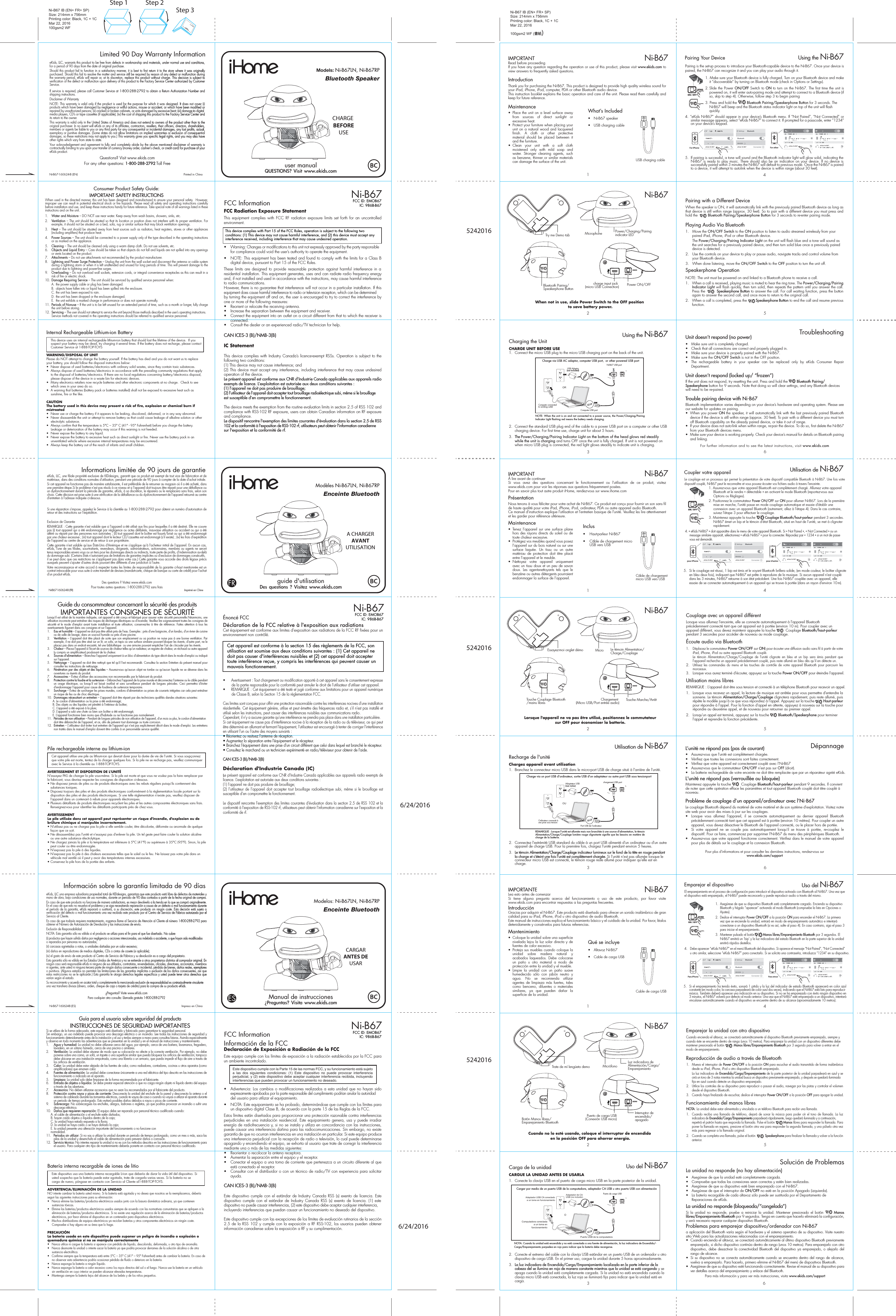 Pairing with a Different DeviceWhen the speaker is ON, it will automatically link with the previously paired Bluetooth device as long as that device is still within range (approx. 30 feet). So to pair with a different device you must press and hold the         Bluetooth Pairing/Speakerphone Button for 3 seconds to re-enter pairing mode.    Playing Audio Via Bluetooth 1.  Move the ON/OFF Switch to the ON position to listen to audio streamed wirelessly from your paired iPad, iPhone, iPod or other Bluetooth device. The Power/Charging/Pairing Indicator Light on the unit will flash blue and a tone will sound as the unit searches for a previously paired device, and then turn solid blue once a previously paired device is detected.2.  Use the controls on your device to play or pause audio, navigate tracks and control volume from your Bluetooth device. 3.  When done listening, move the ON/OFF Switch to the OFF position to turn the unit off.Speakerphone OperationNOTE: The unit must be powered on and linked to a Bluetooth phone to receive a call.1.  When a call is received, playing music is muted to hear the ring tone. The Power/Charging/Pairing Indicator Light will flash quickly, then turn solid, then repeats the pattern until you answer the call. Press the         Speakerphone Button to answer the call. For call waiting function, press the button again to answer the second call, and once more to return to the original call.2.  When a call is completed, press the        Speakerphone Button to end the call and resume previous function.Pairing is the set-up process to introduce your Bluetooth-capable device to the Ni-B67. Once your device is paired, the Ni-B67 can recognize it and you can play your audio through it. 1. Make sure your Bluetooth device is fully charged. Turn on your Bluetooth device and make it “discoverable” by turning on Bluetooth mode (check in Options or Settings).2. Slide the Power ON/OFF Switch to ON to turn on the Ni-B67. The first time the unit is powered on, it will enter auto-pairing mode and attempt to connect to a Bluetooth device (if so, skip to step 4). Otherwise, follow step 3 to begin pairing3. Press and hold the         Bluetooth Pairing/Speakerphone Button for 3 seconds. The Ni-B67 will beep and the Bluetooth status indicator light on top of the unit will flash quickly.4. “eKids Ni-B67” should appear in your device’s Bluetooth menu. If “Not Paired”, “Not Connected” or similar message appears, select “eKids Ni-B67” to connect it. If prompted for a passcode, enter “1234” on your device’s keypad.Ni-B67 IB (EN+ FR+ SP)Size: 214mm x 756mmPrinting color: Black, 1C + 1CMar 22, 2016100gsm2 WF (書紙)IMPORTANTÀ lire avant de continuerSi vous avez des questions concernant le fonctionnement ou l&apos;utilisation de ce produit, visitez www.ekids.com pour voir les réponses aux questions fréquemment posées.Pour en savoir plus tout autre produit iHome, rendez-vous sur www.ihome.comPrésentationNous tenons à vous féliciter pour votre achat de Ni-B67. Ce produit est conçu pour fournir un son sans fil de haute qualité pour votre iPad, iPhone, iPod, ordinateur, PDA ou autre appareil audio Bluetooth.Ce manuel d&apos;instruction explique l&apos;utilisation et l&apos;entretien basique de l&apos;unité. Veuillez les lire attentivement et les garder pour référence ultérieure.Maintenance• Tenez l’appareil sur une surface plane hors des rayons directs du soleil ou de toute chaleur excessive.•  Protégez vos meubles quand vous posez l’appareil sur du bois naturel ou sur une surface laquée. Un tissu ou un autre matériau de protection doit être placé entre l’appareil et le meuble.• Nettoyez votre appareil uniquement avec un tissu doux et un peu de savon doux. Les agentsnettoyants tels que le benzène ou autres détergents pourraient endommager la surface de l’appareil.1Câble de chargementmicro USB vers USBNi-B6756Inclus•  Haut-parleur Ni-B67•  Câble de chargement micro USB vers USB 3IMPORTANTELea esto antes de comenzarSi tiene alguna pregunta acerca del funcionamiento o uso de este producto, por favor visite www.ekids.com para encontrar respuestas a las preguntas frecuentes.IntroducciónGracias por adquirir el Ni-B67. Este producto está diseñado para ofrecer un sonido inalámbrico de gran calidad para su iPad, iPhone, iPod u otro dispositivo de audio Bluetooth.Este manual de instrucciones explica el funcionamiento básico y el cuidado de la unidad. Por favor, léalos detenidamente y consérvelos para futuras referencias.Mantenimiento•  Coloque la unidad sobre una superficie nivelada lejos la luz solar directa y de fuentes de calor excesivo.•  Proteja sus muebles cuando coloque la unidad sobre madera natural y acabados laqueados. Debe colocarse un paño u otro material a modo de protección entre la unidad y el mueble.• Limpie la unidad con un paño suave humedecido sólo con jabón neutro y agua. No se recomienda utilizar agentes de limpieza más fuertes, tales como benceno, diluentes o materiales similares, ya que pueden dañar la superficie de la unidad.1Cable de carga USBNi-B67Qué se incluye•  Altavoz Ni-B67•  Cable de carga USB charge input jack (micro USB Connection)23Charging the UnitCHARGE UNIT BEFORE USE1.  Connect the micro USB plug to the micro USB charging port on the back of the unit. 2.  Connect the standard USB plug end of the cable to a power USB port on a computer or other USB charging device. For first time use, charge unit for about 5 hours.3.  The Power/Charging/Pairing Indicator Light on the bottom of the head glows red steadily while the unit is charging and turns OFF once the unit is fully charged. If unit is not powered on when micro USB plug is connected, the red light glows steadily to indicate unit is charging.Using the Ni-B67NOTE: When the unit is on and not connected to a power source, the Power/Charging/Pairing Indicator Light flashing red means the battery needs charging.Ni-B67 USB portCharge via USB AC adaptor, computer USB port,  or other powered USB portComputer connected to working outletComputer USB portORUSB Adaptor(not included)Bluetooth Pairing/Speakerphone Button Power ON/OFFPower/Charging/Pairing indicator LEDMicrophone4Using the Ni-B675.  If pairing is successful, a tone will sound and the Bluetooth indicator light will glow solid, indicating the Ni-B67 is ready to play music. There should also be an indication on your device. If no device is successfully paired within 3 minutes the Ni-B67 will default to previous mode. Once the Ni-B67 is paired to a device, it will attempt to autolink when the device is within range (about 30 feet).Pairing Your Device  For iPhoneeKids Ni-B67 eKids Ni-B67 eKids Ni-B67 eKids Ni-B67For other65Unit doesn’t respond (no power) •  Make sure unit is completely charged. •  Check that all connections are correct and properly plugged in. •  Make sure your device is properly paired with the Ni-B67.•  Make sure the ON/OFF Switch is not in the OFF position.•  The rechargeable battery in your speaker can be replaced only by eKids Consumer Repair Department.Unit doesn’t respond (locked up/ “frozen”)If the unit does not respond, try resetting the unit. Press and hold the        Bluetooth Pairing/ Speakerphone button for 9 seconds. Note that doing so will clear settings, and any Bluetooth devices will need to be re-paired.Trouble pairing device with Ni-B67Bluetooth implementation varies depending on your device’s hardware and operating system. Please see our website for updates on pairing. •  When you power ON the speaker, it will automatically link with the last previously paired Bluetooth   device if the device is still within range (approx. 30 feet). To pair with a different device you must turn off Bluetooth capability on the already paired device, or take it out of range.•  If your device does not auto-link when within range, re-pair the device. To do so, first delete the Ni-B67    from your Bluetooth devices menu. •  Make sure your device is working properly. Check your device’s manual for details on Bluetooth pairing and linking. For further information and to see the latest instructions, visit www.ekids.com TroubleshootingWhen not in use, slide Power Switch to the OFF position to save battery power.IMPORTANTRead before proceedingIf you have any question regarding the operation or use of this product, please visit www.ekids.com to view answers to frequently asked questions. IntroductionThank you for purchasing the Ni-B67. This product is designed to provide high quality wireless sound for your iPad, iPhone, iPod, computer, PDA or other Bluetooth audio device.This instruction booklet explains the basic operation and care of the unit. Please read them carefully and keep for future reference.Maintenance• Place the unit on a level surface away from sources of direct sunlight or excessive heat.•  Protect your furniture when placing your unit on a natural wood and lacquered finish. A cloth or other protective material should be placed between it and the furniture.• Clean your unit with a soft cloth moistened only with mild soap and water. Stronger cleaning agents, such as benzene, thinner or similar materials can damage the surface of the unit.1USB charging cableNi-B67Ni-B67What’s Included•  Ni-B67 speaker•  USB charging cable eKids, LLC, warrants this product to be free from defects in workmanship and materials, under normal use and conditions, for a period of 90 days from the date of original purchase.Should this product fail to function in a satisfactory manner, it is best to first return it to the store where it was originally purchased. Should this fail to resolve the matter and service still be required by reason of any defect or malfunction during the warranty period, eKids will repair or, at its discretion, replace this product without charge. This decision is subject to verification of the defect or malfunction upon delivery of this product to the Factory Service Center authorized by Customer Service. If service is required, please call Customer Service at 1-800-288-2792 to obtain a Return Authorization Number and shipping instructions. Disclaimer of WarrantyNOTE: This warranty is valid only if the product is used for the purpose for which it was designed. It does not cover (i) products which have been damaged by negligence or willful actions, misuse or accident, or which have been modified or repaired by unauthorized persons; (ii) cracked or broken cabinets, or units damaged by excessive heat; (iii) damage to digital media players, CD’s or tape cassettes (if applicable); (iv) the cost of shipping this product to the Factory Service Center and its return to the owner.This warranty is valid only in the United States of America and does not extend to owners of the product other than to the original purchaser. In no event will eKids or any of its affiliates, contractors, resellers, their officers, directors, shareholders, members or agents be liable to you or any third party for any consequential or incidental damages, any lost profits, actual, exemplary or punitive damages. (Some states do not allow limitations on implied warranties or exclusion of consequential damages, so these restrictions may not apply to you.) This warranty gives you specific legal rights, and you may also have other rights which vary from state to state.Your acknowledgement and agreement to fully and completely abide by the above mentioned disclaimer of warranty is contractually binding to you upon your transfer of currency (money order, cashier&apos;s check, or credit card) for purchase of your eKids product.Questions? Visit www.ekids.com For any other questions: 1-800-288-2792 Toll FreeLimited 90 Day Warranty Information8Ni-B67-160624-B (EN)                                             Printed in ChinaDeclaration ID D0XXXXXNi-B67FCC ID: EMOB67IC: 986B-B67Consumer Product Safety Guide:8When used in the directed manner, this unit has been designed and manufactured to ensure your personal safety.  However, improper use can result in potential electrical shock or fire hazards. Please read all safety and operating instructions carefully before installation and use, and keep these instructions handy for future reference. Take special note of all warnings listed in these instructions and on the unit. 1.    Water and Moisture – DO NOT use near water. Keep away from wash basins, showers, sinks, etc.2.    Ventilation – The unit should be situated so that its location or position does not interfere with its proper ventilation. For example, it should not be situated on a bed, sofa, rug or similar surface that may block ventilation openings.  3.    Heat – The unit should be situated away from heat sources such as radiators, heat registers, stoves or other appliances (including amplifiers) that produce heat.4.    Power Sources – The unit should be connected to a power supply only of the type described in the operating instructions or as marked on the appliance.5.    Cleaning – The unit should be cleaned only using a warm damp cloth. Do not use solvents, etc.  6.   Objects and Liquid Entry – Care should be taken so that objects do not fall and liquids are not spilled into any openings or vents located on the product.7.   Attachments – Do not use attachments not recommended by the product manufacturer.8.   Lightning and Power Surge Protection – Unplug the unit from the wall socket and disconnect the antenna or cable system during a lightning storm or when it is left unattended and unused for long periods of time. This will prevent damage to the product due to lightning and power-line surges.9.  Overloading – Do not overload wall sockets, extension cords, or integral convenience receptacles as this can result in a risk of fire or electric shock.10.  Damage Requiring Service – The unit should be serviced by qualified service personnel when:  A. the power supply cable or plug has been damaged.  B.  objects have fallen into or liquid has been spilled into the enclosure.  C. the unit has been exposed to rain.  D. the unit has been dropped or the enclosure damaged.  E.  the unit exhibits a marked change in performance or does not operate normally.11.  Periods of Nonuse – If the unit is to be left unused for an extended period of time, such as a month or longer, fully charge the unit before storing.12.  Servicing – The user should not attempt to service the unit beyond those methods described in the user’s operating instructions.  Service methods not covered in the operating instructions should be referred to qualified service personnel.IMPORTANT SAFETY INSTRUCTIONSeKids, LLC, une filiale propriété exclusive de KIDdesigns, garantit que ce produit est exempt de tout vice de fabrication et de matériaux, dans des conditions normales d&apos;utilisation, pendant une période de 90 jours à compter de la date d&apos;achat initiale.Si cet appareil ne fonctionne pas de manière satisfaisante, il est préférable de le retourner au magasin où il a été acheté, dans une première étape.Si le problème n&apos;est pas résolu à ce niveau et si l&apos;appareil doit toujours être réparé pour une défaillance ou un dysfonctionnement durant la période de garantie, eKids, à sa discrétion, le réparera ou le remplacera sans frais, selon son choix. Cette décision est prise suite à une vérification de la défaillance ou du dysfonctionnement de l&apos;appareil retourné au centre d&apos;entretien à l&apos;adresse indiquée ci-dessous.Si une réparation s&apos;impose, appelez le Service à la clientèle au 1-800-288-2792 pour obtenir un numéro d&apos;autorisation de retour et des instructions sur l&apos;expédition.Exclusion de GarantieREMARQUE : Cette garantie n&apos;est valable que si l&apos;appareil a été utilisé aux fins pour lesquelles il a été destiné. Elle ne couvre pas (i) tout appareil qui a été endommagé par négligence ou actes délibérés, mauvaise utilisation ou accident ou qui a été altéré ou réparé par des personnes non autorisées ; (ii) tout appareil dont le boîtier est fissuré/brisé ou qui a été endommagé par une chaleur excessive ; (iii) tout appareil dont le lecteur CD/cassettes est endommagé (s&apos;il existe) ; (iv) les frais d&apos;expédition de l&apos;appareil au centre de service et de retour à son propriétaire.Cette garantie n&apos;est valable qu&apos;aux États-Unis d&apos;Amérique et ne s&apos;applique qu&apos;à l&apos;acheteur initial de l&apos;appareil. En aucun cas, eKids, l&apos;une de ses filiales, sous-traitants, revendeurs, dirigeants, administrateurs, actionnaires, membres ou agents ne seront tenus responsables envers vous ou un tiers pour les dommages directs ou indirects, toute perte de profits, d&apos;indemnisation au-delà du dommage subi. (Certains États n&apos;autorisent pas de limitations de garanties implicites ou d&apos;exclusion de dommages consécutifs, il se peut donc que ces restrictions ne s&apos;appliquent pas dans votre cas.) Cette garantie vous accorde des droits légaux précis auxquels peuvent s&apos;ajouter d&apos;autres droits pouvant être différents d&apos;une juridiction à l&apos;autre.Votre reconnaissance et votre accord à respecter toutes les limites de responsabilité de la garantie ci-haut mentionnée est un contrat irrévocable pour vous suite à votre transfert de devises (mandat-carte, chèque de banque ou carte de crédit) pour l&apos;achat d&apos;un produit eKids.Des questions ? Visitez www.ekids.comPour toutes autres questions :1-800-288-2792 sans fraisLorsqu&apos;il est utilisé de la manière indiquée, cet appareil a été conçu et fabriqué pour assurer votre sécurité personnelle.Néanmoins, une utilisation incorrecte peut entraîner des risques de décharges électriques ou d&apos;incendie. Veuillez lire soigneusement toutes les consignes de sécurité et le mode d&apos;emploi avant toute installation et toute utilisation; conservez-les à titre de référence. Faites attention à tous les avertissements figurant dans ces consignes et sur l&apos;appareil.1.  Eau et humidité – L&apos;appareil ne doit pas être utilisé près de l&apos;eau. Exemples : près d&apos;une baignoire, d&apos;un lavabo, d&apos;un évier de cuisine ou de salle de lavage, dans un sous-sol humide ou près d&apos;une piscine.2.  Ventilation – L&apos;appareil doit être placé de sorte que son emplacement ou sa position ne nuise pas à une bonne ventilation. Par exemple, il ne doit pas être situé sur un lit, un sofa, un tapis ou une surface similaire pouvant bloquer les évents; d&apos;autre part, ne le placez pas dans un endroit encastré, tel une bibliothèque  ou une armoire pouvant empêcher l&apos;air de s&apos;écouler par les évents.3.  Chaleur – Placez l&apos;appareil à l&apos;écart de sources de chaleur telles qu&apos;un radiateur, un registre de chaleur, un réchaud ou autre appareil (y compris un amplificateur) produisant de la chaleur.4.  Sources d&apos;alimentation – Branchez l&apos;appareil uniquement à un bloc d&apos;alimentation du type décrit dans le mode d&apos;emploi ou indiqué sur l&apos;appareil.5.  Nettoyage – L&apos;appareil ne doit être nettoyé que tel qu&apos;il l&apos;est recommandé. Consultez la section Entretien du présent manuel pour consulter les instructions de nettoyage.6.  Pénétration par des objets et des liquides – Assurez-vous qu&apos;aucun objet ne tombe ou qu&apos;aucun liquide ne se déverse dans les ouvertures ou évents du produit.7.  Accessoires – Évitez d&apos;utiliser des accessoires non recommandés par le fabricant du produit.8.  Protection contre la foudre et la surtension – Débranchez l&apos;appareil de la prise murale et déconnectez l&apos;antenne ou le câble pendant un orage électrique, ou lorsqu&apos;il est laissé inutilisé et sans surveillance pendant de longues périodes. Ceci permettra d&apos;éviter d&apos;endommager l&apos;appareil pour cause de foudreou de surtension temporaire.9.  Surcharge – Évitez de surcharger les prises murales, cordons d&apos;alimentation ou prises de courants intégrées car cela peut entraîner un risque de feu ou de choc électrique.10.  Dommages nécessitant un entretien – L&apos;appareil doit être réparé par des techniciens qualifiés dansles situations suivantes:      A. Le cordon d&apos;alimentation ou la prise a été endommagé;      B. Des objets ou des liquides ont pénétré à l&apos;intérieur du boîtier;      C. L&apos;appareil a été exposé à la pluie;      D. L&apos;appareil a subi une chute ou bien son boîtier a été endommagé;      E. L&apos;appareil fonctionne bien moins que d&apos;habitude ou ne fonctionne pas normalement.11.  Périodes de non utilisation – Pendant de longues périodes de non utilisation de l&apos;appareil, d&apos;un mois ou plus, le cordon d&apos;alimentation doit être débranché de l&apos;appareil, et ce, afin de prévenir tout dommage ou toute corrosion.12.  Entretien – L&apos;utilisateur doit éviter tout entretien de l&apos;appareil qui n&apos;est pas explicitement décrit dans le mode d&apos;emploi. Les entretiens non traités dans le manuel d&apos;emploi doivent être confiés à un personnelde service qualifié.Declaration ID D0XXXXXNi-B67-160624-B (FR)                                              Imprimé en ChineInformations limitée de 90 jours de garantieGuide du consommateur concernant la sécurité des produitsIMPORTANTES CONSIGNES DE SÉCURITÉPile rechargeable interne au lithium-ion  AVERTISSEMENT ET DISPOSITION DE L&apos;UNITÉN’essayez PAS de changer la pile vous-même. Si la pile est morte et que vous ne voulez pas la faire remplacer parle fabricant, vous devriez respecter les consignes de disposition ci-dessous.• Ne disposez jamais de piles ou de produits électroniques avec les rebuts réguliers puisqu&apos;ils contiennent des   substances toxiques.• Disposez toujours des piles et des produits électroniques conformément à la réglementation locale portant sur la   disposition des piles et des produits électroniques. Si une telle réglementation n&apos;existe pas, veuillez disposer de   l&apos;appareil dans un contenant à rebuts pour appareils électroniques.• Plusieurs détaillants de produits électroniques recyclent les piles et les autres composantes électroniques sans frais.   Renseignez-vous pour identifier les détaillants participants près de chez vous.AVERTISSEMENTLa pile utilisée dans cet appareil peut représenter un risque d&apos;incendie, d&apos;explosion ou debrûlure chimique si manipulée incorrectement.• N&apos;utilisez pas ou ne chargez pas la pile si elle semble couler, être décolorée, déformée ou anormale de quelque   façon que ce soit.• Ne désassemblez pas l&apos;unité et n&apos;essayez pas d&apos;enlever la pile. Un tel geste peut faire couler la solution alcaline   ou une autre substance électrolytique.• Ne chargez jamais la pile si la température est inférieure à 5°C (41°F) ou supérieure à 35°C (95°F). Sinon, la pile   peut couler ou être endommagée.• N’exposez pas la pile à des liquides.• N’exposez pas la pile à des chaleurs excessives telles que le soleil ou le feu. Ne laissez pas votre pile dans un   véhicule mal ventilé où il peut y avoir des températures internes excessives.• Conservez la pile hors de la portée des enfants.Cet appareil utilise une pile au lithium-ion qui devrait durer pour la durée de vie de l’unité. Si vous soupçonnezque votre pile est morte, tentez de la charger quelques fois. Si la pile ne se recharge pas, veuillez communiqueravec le Service à la clientèle au 1-888-TOP-TOYS.user manualeKids, LLC una empresa subsidiaria propiedad total de KIDdesigns, garantiza que este producto está libre de defectos de materiales y mano de obra, bajo condiciones de uso normales, durante un periodo de 90 días contados a partir de la fecha original de compra.En caso de que este producto no funcione de manera satisfactoria, es mejor devolverlo a la tienda en la que se compró originalmente. En el caso de que esto no resuelva el problema y se siga necesitando reparación a causa de un defecto o mal funcionamiento durante el período de la garantía, eKids reparará o sustituirá, a su discreción, este producto sin ningún coste. Esta decisión está sujeta a verificación del defecto o mal funcionamiento una vez recibido este producto por el Centro de Servicio de Fábrica autorizado por el Servicio al Cliente.En caso de que todavía requiera mantenimiento, rogamos llame al Servicio de Atención al Cliente al número 1-800-288-2792 para obtener el Número de Autorización de Devolución y las instrucciones de envío.Exclusión de ResponsabilidadNOTA: Esta garantía sólo es válida si el producto se utiliza para el fin para el que fue diseñado. No cubre (i) productos que hayan sufrido daños por negligencia o acciones intencionadas, uso indebido o accidente, o que hayan sido modificados o reparados por personas no autorizadas; (ii) carcasas agrietadas o rotas, o unidades dañadas por un calor excesivo; (iii) daños en reproductores de medios digitales, CDs o cintas de casete (si aplicable); (iv) el gasto de envío de este producto al Centro de Servicio de Fábrica y su devolución es a cargo del propietario.Esta garantía sólo es válida en los Estados Unidos de América y no se extiende a otros propietarios distintos al comprador original. En ningún caso será responsable eKids ni ninguno de sus afiliados, contratistas, re-vendedores, oficiales, directores, accionistas, miembros ni agentes, ante usted ni ninguna tercera parte de ningún daños consecuente o incidental, pérdida de bienes, daños reales, ejemplares o punitivos. (Algunos estados no permiten las limitaciones de las garantías implícitas o exclusión de los daños consecuentes, así que estas restricciones no se le aplicarán.) Esta garantía le otorga derechos legales específicos y usted puede tener otros derechos que varían según el estado.Su reconocimiento y acuerdo en acatar total y completamente la mencionada exclusión de responsabilidad es contractualmente vinculante una vez transfiera divisas (dinero, orden, cheque de caja o tarjeta de crédito) para la compra de su producto eKids.¿Preguntas? Visite www.eKids.com Para cualquier otra consulta: Llamada gratuita 1-800-288-2792Información sobre la garantía limitada de 90 díasGuía para el usuario sobre seguridad del producto8Si se utiliza de la forma adecuada, este equipo está diseñado y fabricado para garantizar tu seguridad personal. Sin embargo, un uso indebido puede provocar una descarga eléctrica o un incendio. Lee todas las instrucciones de seguridad y funcionamiento detenidamente antes de la instalación y el uso y tenlas siempre a mano para consultas futuras. Asimila especialmente y observa en todo momento las advertencias que se presentan en la unidad y en el manual de instrucciones y mantenimiento.1.  Agua y humedad: La unidad no debe utilizarse cerca del agua, por ejemplo, cerca de una bañera, lavamanos, fregadero,  lavadero, en un sótano húmedo, cerca de una piscina o similares.2.   Ventilación: La unidad debe situarse de modo que su colocación no afecte a la correcta ventilación. Por ejemplo, no debe ponerse sobre una cama, un sofá, un tapete o una superficie similar que pueda bloquear los orificios de ventilación; tampoco debe ubicarse en una instalación empotrada, como una librería o un armario, que pueda impedir el flujo de aire a través de los orificios de ventilación.  3.  Calor: La unidad debe estar alejada de las fuentes de calor, como radiadores, contadores, cocinas u otros aparatos (como amplificadores) que emanen calor.4.  Fuentes de alimentación: La unidad debe conectarse únicamente a una red eléctrica del tipo descrito en las instrucciones de funcionamiento o indicado en el aparato. 5.  Limpieza: La unidad solo debe limpiarse de la forma recomendada por el fabricante.6.  Entrada de objetos o líquidos: Se debe prestar especial atención a que no caiga ningún objeto ni líquido dentro del equipo a través de las aberturas.7.  Accesorios: No deben utilizarse accesorios que no sean los recomendados por el fabricante del producto.8.  Protección contra rayos y picos de corriente: Desconecta la unidad del enchufe de la pared y desconecta la antena o el sistema de cableado durante las tormentas eléctricas, cuando te vayas de casa o cuando no vayas a utilizar el aparato durante un periodo de tiempo prolongado. Esto evitará posibles daños debidos a rayos o picos de corriente. 9.  Sobrecarga: No sobrecargues los enchufes, alargos, ladrones o regletas, ya que podrías provocar un incendio o sufrir una descarga eléctrica. 10.  Daños que requieren reparación: El equipo debe ser reparado por personal técnico cualificado cuando:  A. el cable de alimentación o el enchufe estén dañados;   B. hayan caído objetos o líquidos dentro de la caja;   C. la unidad haya estado expuesta a la lluvia;   D. la unidad se haya caído o se haya dañado la caja;   E. la unidad presente una alteración importante del funcionamiento o no funcione con      normalidad.11.  Periodos sin utilizar: Si no vas a utilizar la unidad durante un periodo de tiempo prolongado, como un mes o más, saca las pilas de la unidad y desenchufa el cable de alimentación para prevenir daños o corrosión. 12.  Servicio técnico: No intentes reparar la unidad si no es con los métodos descritos en las instrucciones de funcionamiento para el usuario. Para cualquier otro tipo de mantenimiento deberás ponerte en contacto con personal técnico cualificado.INSTRUCCIONES DE SEGURIDAD IMPORTANTESNi-B67-160624-B (ES)                                             Impreso en ChinaBatería interna recargable de iones de litio   Este dispositivo usa una batería interna recargable Li-ion que debería de durar la vida útil del dispositivo. Si usted sospecha que la batería puede estar agotada, trate de cargarla varias veces. Si la batería no se carga de nuevo, póngase en contacto con Servicio al Cliente al1-888-TOP-TOYS.ADVERTENCIA/ELIMINACIÓN DE LA UNIDADNO intente cambiar la batería usted mismo. Si la batería está agotada y no desea que nosotros se la reemplacemos, debería seguir las siguientes instrucciones para su eliminación:•  Nunca elimine las baterías/productos electrónicos usados junto con la basura doméstica ordinaria, ya que contienen sustancias tóxicas.•  Elimine las baterías/productos electrónicos usados siempre de acuerdo con las normativas comunitarias que se apliquen a la eliminación de baterías/productos electrónicos. Si no existe una regulación acerca de la eliminación de baterías/productos electrónicos, por favor elimine el dispositivo en un contenedor para dispositivos electrónicos.•  Muchos distribuidores de equipos electrónicos ya reciclan baterías y otros componentes electrónicos sin ningún coste. Compruebe si hay alguno en su área que lo haga.PRECAUCIÓNLa batería usada en este dispositivo puede suponer un peligro de incendio o explosión o quemadura química si no se manipula correctamente•  Nunca utilice ni cargue la batería si aparece con pérdida de líquido, descolorida, deformada, u otro tipo de anomalía.•  Nunca desmonte la unidad o intente sacar la batería ya que podría provocar derrames de la solución alcalina o de otra sustancia electrolítica.•  Confirme siempre que la temperatura está entre 5°C – 35° C (41° – 95° Fahrenheit) antes de cambiar la batería. En caso de no observar esta advertencia podría ocasionar pérdida de fluido o deterioro en la batería.•  Nunca exponga la batería a ningún líquido.•  Nunca exponga la batería a calor excesivo como los rayos directos del sol o el fuego. Nunca use la batería en un vehículo sin ventilación en cuyo interior se pueden alcanzar elevadas temperaturas.•  Mantenga siempre la batería lejos del alcance de los bebés y de los niños pequeños.QUESTIONS? Visit www.ekids.comModels: Ni-B67LN, Ni-B67RPBluetooth SpeakerCHARGE BEFOREUSENi-B67 IB (EN+ FR+ SP)Size: 214mm x 756mmPrinting color: Black, 1C + 1CMar 22, 2016100gsm2 WFStep 1 Step 2Step 3Internal Rechargeable Lithium-ion Battery   This device uses an internal rechargeable lithium-ion battery that should last the lifetime of the device.  If you suspect your battery may be dead, try charging it several times. If the battery does not recharge, please contact Customer Service at 1-888-TOP-TOYSWARNING/DISPOSAL OF UNITPlease do NOT attempt to change the battery yourself. If the battery has died and you do not want us to replace your battery, you should follow the disposal instructions below:•  Never dispose of used batteries/electronics with ordinary solid wastes, since they contain toxic substances. •  Always dispose of used batteries/electronics in accordance with the prevailing community regulations that apply to the disposal of batteries/electronics. If there are no local regulations concerning battery/electronics disposal, please dispose of the device in a waste bin for electronic devices.•  Many electronics retailers now recycle batteries and other electronic components at no charge.  Check to see which ones in your area do so.•  A warning that batteries (battery pack or batteries installed) shall not be exposed to excessive heat such as sunshine, fire or the like.CAUTIONThe battery used in this device may present a risk of fire, explosion or chemical burn if mistreated•  Never use or charge the battery if it appears to be leaking, discolored, deformed, or in any way abnormal.•  Never disassemble the unit or attempt to remove battery as that could cause leakage of alkaline solution or other electrolytic substance.•  Always confirm that the temperature is 5°C – 35° C (41° - 95° Fahrenheit) before you charge the battery. Leakage or deterioration of the battery may occur if this warning is not heeded.•  Never expose the battery to any liquid.•  Never expose the battery to excessive heat such as direct sunlight or fire. Never use the battery pack in an unventilated vehicle where excessive internal temperatures may be encountered.•  Always keep the battery out of the reach of infants and small children.Try me Demo tabguide d&apos;utilisationDes questions ? Visitez www.ekids.comModèles Ni-B67LN, Ni-B67RPEnceinte BluetoothA CHARGERAVANTUTILISATIONES Manual de instrucciones¿Preguntas? Visita www.ekids.comModelos: Ni-B67LN, Ni-B67RPEnceinte BluetoothCARGARANTES DEUSARChargement (Micro USB/Port entrée audio)Touche Couplage Bluetooth/mains libres Touche Marche/ArrêtLe témoin Alimentation/Charge/CouplageMicro2Lorsque l&apos;appareil ne va pas être utilisé, positionnez le commutateursur OFF pour économiser la batterie.Ni-B67Essayez-moi onglet démoLe couplage est un processus qui permet la présentation de votre dispositif compatible Bluetooth à Ni-B67. Une fois votre dispositif couplé, Ni-B67 peut le reconnaître et vous pouvez écouter vos fichiers audio à travers l&apos;enceinte.1. Assurez-vous que votre appareil Bluetooth est complètement chargé. Allumez votre appareil Bluetooth et le rendre « détectable » en activant le mode Bluetooth (reportez-vous aux Options ou Réglages).2. Positionnez le commutateur Power ON/OFF sur ON pour allumer Ni-B67. Lors de la première mise en marche, l&apos;unité passe en mode couplage automatique et essaie d&apos;établir une connexion avec un appareil Bluetooth (autrement, allez à l&apos;étape 4). Dans le cas contraire, suivez l&apos;étape 3 pour effectuer le couplage.3. Maintenez appuyée la touche         Couplage Bluetooth/haut-parleur pendant 3 secondes. Ni-B67 émet un bip et le témoin d&apos;état Bluetooth, situé en haut de l’unité, se met à clignoter rapidement.4. « eKids Ni-B67 » doit apparaître dans le menu de votre appareil Bluetooth. Si « Not Paired », « Not Connected » ou un message similaire apparaît, sélectionnez « eKids Ni-B67 » pour la connecter. Répondez par « 1234 » si un mot de passe vous est demandé.Utilisation de Ni-B675.  Si le couplage est réussi, 1 bip est émis et le voyant Bluetooth brillera solide, (en mode couleur, le boîtier clignote en bleu deux fois), indiquant que Ni-B67 est prête à reproduire de la musique. Si aucun appareil n&apos;est couplé dans les 3 minutes, Ni-B67 retourne à son état précédent. Une fois Ni-B67 couplée avec un appareil, elle essaie de se connecter automatiquement à un appareil qui se trouve à portée (dans un rayon d&apos;environ 10 m).Coupler votre appareil pour iPhoneeKids Ni-B67 eKids Ni-B67 eKids Ni-B67 eKids Ni-B67pour d&apos;autres4 chargement USB portRecharge de l&apos;unitéChargez appareil avant utilisation1.  Branchez le connecteur micro USB dans le micro-port USB de charge situé à l&apos;arrière de l&apos;unité.2.  Connectez l&apos;extrémité USB standard du câble à un port USB alimenté d&apos;un ordinateur ou d&apos;un autre appareil de charge USB. Pour la première fois, chargez l&apos;unité pendant environ 5 heures.3.  Le témoin Alimentation/Charge/Couplage indicateur lumineux sur le fond de la tête en rouge pendant la charge et s&apos;éteint une fois l&apos;unité est complètement chargée. Si l&apos;unité n&apos;est pas allumée lorsque le connecteur micro USB est connecté, le témoin rouge reste allumé pour indiquer qu&apos;elle est en charge.Utilisation de Ni-B67REMARQUE : Lorsque l&apos;unité est allumée mais non branchée à une source d&apos;alimentation, le témoin Alimentation/Charge/Couplage lumière rouge clignotante signifie que les besoins en matière de charge de la batterie.Charge via un port USB d&apos;ordinateur, sortie USB d&apos;un adaptateur ou autre port USB sous tensionportOrdinateur connecté à une prise sous tensionPort USB de l&apos;ordinateurOUAdaptateur USB(non inclus)L’unité ne répond pas (pas de courant) •  Assurez-vous que l&apos;unité est complètement chargée. •  Vérifiez que toutes les connexions sont faites correctement. •  Vérifiez que votre appareil est correctement couplé avec l’Ni-B67•  Assurez-vous que le commutateur ON/OFF n&apos;est pas sur OFF (droit).•   La batterie rechargeable de votre enceinte ne doit être remplacée que par un réparateur agréé eKids.L&apos;unité ne répond pas (verrouillée ou bloquée)Maintenez appuyée la touche         Couplage Bluetooth/haut-parleur pendant 9 secondes. Il convient de noter que cette opération efface les paramètres et tout appareil Bluetooth couplé doit être couplé à nouveau.Problème de couplage d’un appareil/ordinateur avec l’Ni-B67Le couplage Bluetooth dépend du matériel de votre matériel et de son système d&apos;exploitation. Visitez notre site web pour avoir des mises à jour sur les couplages.•  Lorsque vous allumez l&apos;appareil, il se connecte automatiquement au dernier appareil Bluetooth précédemment connecté tant que cet appareil est à portée (environ 10 mètres). Pour coupler un autre appareil, vous devez désactiver le Bluetooth de l&apos;appareil connecté, ou le placer hors de portée.•  Si votre appareil ne se couple pas automatiquement lorsqu&apos;il se trouve à portée, re-couplez le dispositif. Pour ce faire, commencez par supprimer l&apos;Ni-B67 du menu des périphériques Bluetooth.•  Assurez-vous que votre appareil fonctionne correctement. Vérifiez dans le manuel de votre appareil pour plus de détails sur le couplage et la connexion Bluetooth.Pour plus d&apos;informations et pour consulter les dernières instructions, rendez-vous sur www.ekids.com/supportDépannageCouplage avec un appareil différentLorsque vous allumez l&apos;enceinte, elle se connecte automatiquement à l&apos;appareil Bluetooth précédemment connecté tant que cet appareil est à portée (environ 10 m). Pour coupler avec un appareil différent, vous devez maintenir appuyée la touche         Couplage Bluetooth/haut-parleur pendant 3 secondes pour accéder de nouveau au mode couplage.Écoute audio via Bluetooth 1.   Déplacez le commutateur Power ON/OFF sur ON) pour écouter une diffusion audio sans fil à partir de votre iPad, iPhone, iPod ou autre appareil Bluetooth couplé.  Le témoin Alimentation/Charge/Couplage de l&apos;unité clignote en bleu et un bip sera émis pendant que l&apos;appareil recherche un appareil précédemment couplé, puis reste allumé en bleu dès qu’il en détecte un.2. Utilisez les commandes du menu et les touches de contrôle de votre appareil Bluetooth pour parcourir les morceaux. 3.  Lorsque vous aurez terminé d&apos;écouter, appuyez sur la touche Power ON/OFF pour éteindre l&apos;appareil. Utilisation mains libresREMARQUE : L&apos;appareil doit être sous tension et connecté à un téléphone Bluetooth pour recevoir un appel.1.   Lorsque vous recevez un appel, la lecture de musique est arrêtée pour vous permettre d&apos;entendre la sonnerie. Le témoin Alimentation/Charge/Couplage clignotera rapidement, puis reste allumé, puis répète le modèle jusqu&apos;à ce que vous répondiez à l&apos;appel. Appuyez sur la touche         Haut-parleur  pour répondre à l&apos;appel. Pour la fonction d&apos;appel en attente, appuyez à nouveau sur la touche pour répondre au deuxième appel, et de nouveau pour retourner au premier appel.2.  Lorsqu&apos;un appel est terminé, appuyez sur la touche        Bluetooth/Speakerphone pour terminer l&apos;appel et reprendre la fonction précédente.2Cuando no lo esté usando, coloque el interruptor de encendido en la posición OFF para ahorrar energía.Ni-B67Trate de mí lengüeta demoLuz indicadora de Alimentación/Carga/EmparejamientoPuerto de carga USB(Conexión USB micro)Interruptor de encendido/ apagadoBotón Manos libres/Emparejamiento BluetoothMicrófonoPuerto de carga USBCargar por medio de un puerto USB de la computadora, adaptador CA USB u otro puerto USB con alimentaciónPuerto USB de la computadoraComputadora conectada a un toma en funcionamientoAdaptador de CA USB (no incluido)Adaptador USB CA conectado a un toma en funcionamiento3Carga de la unidadCARGUE LA UNIDAD ANTES DE USARLA1.  Conecte la clavija USB en el puerto de carga micro USB en la parte posterior de la unidad.2.  Conecte el extremo del cable con la clavija USB estándar en un puerto USB de un ordenador u otro dispositivo de carga USB. En el primer uso, cargue la unidad durante 5 horas aproximadamente.3.  La luz indicadora de Encendido/Carga/Emparejamiento localizada en la parte inferior de la cabeza del se ilumina en rojo de manera constante mientras que la unidad se está cargando y se apaga cuando la unidad está completamente cargada. Si la unidad no está encendida cuando la clavija micro USB está conectada, la luz roja se iluminará fija para indicar que la unidad está en carga.Uso del Ni-B67NOTA: Cuando la unidad está encendida y no está conectada a una fuente de alimentación, la luz indicadora de Encendido/-Carga/Emparejamiento parpadea en rojo para indicar que la batería debe recargarse.OLa unidad no responde (no hay alimentación) •  Asegúrese de que la unidad esté completamente cargada.•  Compruebe que todas las conexiones sean correctas y estén bien realizadas.•  Asegúrese de que su dispositivo esté bien emparejado con el Ni-B67.•  Asegúrese de que el interruptor de ON/OFF no esté en la posición Apagado (izquierda).•  La batería recargable de cada altavoz sólo puede ser sustituida por el Departamento de Reparaciones de eKids.La unidad no responde (bloqueada/“congelada”)Si la unidad no responde, pruebe a reiniciar la unidad. Mantener presionado el botón      Manos libres/Emparejamiento Bluetooth por 9 segundos. Tenga en cuenta que hacerlo eliminará la configuración, y será necesario reparar cualquier dispositivo Bluetooth.Problemas para emparejar dispositivo/ordenador con Ni-B67a aplicación del Bluetooth varía según el hardware y el sistema operativo de su dispositivo. Visite nuestro sitio Web para las actualizaciones relacionadas con el emparejamiento.•  Cuando encienda el altavoz, se conectará automáticamente al último dispositivo Bluetooth previamente emparejado, si dicho dispositivo continúa dentro de rango (unos 10 metros). Para emparejarlo con otro dispositivo, debe desactivar la conectividad Bluetooth del dispositivo ya emparejado, o alejarlo del rango de alcance.•  Si su dispositivo no se conecta automáticamente cuando se encuentra dentro del rango de alcance, vuelva a emparejarlo. Para hacerlo, primero elimine el Ni-B67 del menú de dispositivos Bluetooth.•  Asegúrese de que su dispositivo esté funcionando correctamente. Revise el manual de su dispositivo para ver detalles acerca del emparejamiento y enlace del Bluetooth.Para más información y para ver más instrucciones, visita www.ekids.com/support6Solución de ProblemasEmparejar la unidad con otro dispositivoCuando encienda el altavoz, se conectará automáticamente al dispositivo Bluetooth previamente emparejado, siempre y cuando éste se encuentre dentro de rango (unos 10 metros). Para emparejar la unidad con un dispositivo diferentes debe mantener presionado el botón          Manos libres/Emparejamiento Bluetooth por 3 segundo para volver a entrar en el modo de emparejamiento.Reproducción de audio a través de Bluetooth1.  Mueva el interruptor de Power ON/OFF a la posición ON para escuchar el audio transmitido de forma inalámbrica desde su iPad, iPhone, iPod u otro dispositivo Bluetooth emparejado.  La luz indicadora de Encendido/Carga/Emparejamiento de la parte posterior de la unidad parpadeará en azul y se oirá un tono de 3 notas mientras la unidad busca un dispositivo previamente emparejado, y después se quedará iluminada fija en azul cuando detecte un dispositivo emparejado.2.  Utilice los controles de su dispositivo para reproducir o pausar el audio, navegar por las pistas y controlar el volumen desde el dispositivo Bluetooth.3.   Cuando haya finalizado de escuchar, deslice el interruptor Power ON/OFF a la posición OFF para apagar la unidad. Funcionamiento del manos libresNOTA: La unidad debe estar alimentada y vinculada a un teléfono Bluetooth para recibir una llamada.1.   Cuando reciba una llamada de teléfono, dejará de sonar la música para poder oír el tono de llamada. La luz indicadora de Encendido/Carga/Emparejamiento parpadeará rápidamente, luego quedará iluminada y a continuación, repetirá el patrón hasta que responda la llamada. Pulse el botón          Manos libres para responder la llamada. Para poner la llamada en espera, presione el botón otra vez para responder la segunda llamada, y una púlselo otra vez más para regresar a la llamada original.2.   Cuando se completa una llamada, pulse el botón            Speakerphone para finalizar la llamada y volver a la función anterior.54El emparejamiento en el proceso de configuración para introducir el dispositivo activado con Bluetooth al Ni-B67. Una vez que el dispositivo está emparejado, el Ni-B67 puede reconocerlo y puede reproducir audio a través del mismo.1.  Asegúrese de que su dispositivo Bluetooth está completamente cargado. Encienda su dispositivo Bluetooth y hágalo “aparecer” activando el modo Bluetooth (compruebe la lista en Opciones o Ajustes).2.  Deslice el interruptor Power ON/OFF a la posición ON para encender el Ni-B67. La primera vez que se enciende la unidad, entrará en modo de emparejamiento automático e intentará conectarse a un dispositivo Bluetooth (si es así, salte al paso 4). En caso contrario, siga el paso 3 para iniciar el emparejamiento.3.  Mantener pulsado el botón         Manos libres/Emparejamiento Bluetooth por 3 segundos. El Ni-B67 emitirá un ‘bip’ y la luz indicadora del estado Bluetooth en la parte superior de la unidad emitirá rápidos destellos.4.  Debe aparecer “eKids Ni-B67” en el menú Bluetooth del dispositivo. Si aparece el mensaje “Not Paired”, “Not Connected” u otro similar, seleccione “eKids Ni-B67” para conectarlo. Si se solicita una contraseña, introduzca “1234” en su dispositivo.Uso del Ni-B675.   Si el emparejamiento ha tenido éxito, sonará 1 pitido y la luz del indicador de estado Bluetooth aparecerá en color azul constante (en modo color, la carcasa parpadeará de color azul dos veces), indicando que el Ni-B67 está listo para reproducir música. También deberá aparecer una indicación en su dispositivo. Si no se ha emparejado con éxito ningún dispositivo en 3 minutos, el Ni-B67 volverá por defecto al modo anterior. Una vez que el Ni-B67 esté emparejado a un dispositivo, intentará vincularse automáticamente cuando el dispositivo se encuentre dentro de su alcance (aproximadamente 10 metros).Emparejar el dispositivo  Para iPhoneeKids Ni-B67 eKids Ni-B67 eKids Ni-B67 eKids Ni-B67Para otrosrFCC InformationThis device complies with Part 15 of the FCC Rules, operation is subject to the following two conditions: (1) This device may not cause harmful interference, and (2) this device must accept any interference received, including interference that may cause undesired operation.FCC Radiation Exposure StatementThis equipment complies with FCC RF radiation exposure limits set forth for an uncontrolled environment. •  Warning: Changes or modifications to this unit not expressly approved by the party responsible for compliance could void the user’s authority to operate the equipment.•  NOTE: This equipment has been tested and found to comply with the limits for a Class B digital device, pursuant to Part 15 of the FCC Rules.These limits are designed to provide reasonable protection against harmful interference in a residential installation. This equipment generates, uses and can radiate radio frequency energy and, if not installed and used in accordance with the instructions, may cause harmful interference to radio communications.However, there is no guarantee that interference will not occur in a particular installation. If this equipment does cause harmful interference to radio or television reception, which can be determined by turning the equipment off and on, the user is encouraged to try to correct the interference by one or more of the following measures:•  Reorient or relocate the receiving antenna.•  Increase the separation between the equipment and receiver.•  Connect the equipment into an outlet on a circuit different from that to which the receiver is connected.•  Consult the dealer or an experienced radio/TV technician for help.CAN ICES-3 (B)/NMB-3(B)IC Statement This device complies with Industry Canada’s licence-exempt RSSs. Operation is subject to the following two conditions: (1) This device may not cause interference; and (2) This device must accept any interference, including interference that may cause undesired operation of the device. Le présent appareil est conforme aux CNR d’Industrie Canada applicables aux appareils radio exempts de licence. L’exploitation est autorisée aux deux conditions suivantes : (1) l’appareil ne doit pas produire de brouillage; (2) l’utilisateur de l’appareil doit accepter tout brouillage radioélectrique subi, même si le brouillage est susceptible d’en compromettre le fonctionnement. The device meets the exemption from the routine evaluation limits in section 2.5 of RSS 102 and compliance with RSS-102 RF exposure, users can obtain Canadian information on RF exposure and compliance. Le dispositif rencontre l&apos;exemption des limites courantes d&apos;évaluation dans la section 2.5 de RSS 102 et la conformité à l&apos;exposition de RSS-102 rf, utilisateurs peut obtenir l&apos;information canadienne sur l&apos;exposition et la conformité de rf.Énoncé FCCDéclaration de la FCC relative à l&apos;exposition aux radiationsCet équipement est conforme aux limites d&apos;exposition aux radiations de la FCC RF fixées pour un environnement non contrôlé. •  Avertissement : Tout changement ou modification apporté à cet appareil sans le consentement expresse de la partie responsable pour la conformité peut annuler le droit de l&apos;utilisateur d&apos;utiliser cet appareil.•  REMARQUE : Cet équipement a été testé et jugé conforme aux limitations pour un appareil numérique de Classe B, selon la Section 15 de la règlementation FCC.Ces limites sont conçues pour offrir une protection raisonnable contre les interférences nocives d&apos;une installation résidentielle. Cet équipement génère, utilise et peut émettre des fréquences radio et, s&apos;il n&apos;est pas installé et utilisé selon les instructions, peut causer des interférences nuisibles aux communications radio.Cependant, il n&apos;y a aucune garantie qu&apos;une interférence ne prendra pas place dans une installation particulière. Si cet équipement ne cause pas d&apos;interférence nocive à la réception de la radio ou du téléviseur, ce qui peut être déterminé en allumant et fermant l&apos;équipement, l&apos;utilisateur est encouragé à tenter de corriger l&apos;interférence en utilisant l&apos;un ou l&apos;autre des moyens suivants :• Réorientez ou resituez l&apos;antenne de réception.• Augmentez la séparation entre l&apos;équipement et le récepteur.• Branchez l&apos;équipement dans une prise d&apos;un circuit différent que celui dans lequel est branché le récepteur.• Consultez le marchand ou un technicien expérimenté en radio/téléviseur pour obtenir de l&apos;aide.CAN ICES-3 (B)/NMB-3(B)Déclaration d&apos;Industrie Canada (IC)Le présent appareil est conforme aux CNR d’Industrie Canada applicables aux appareils radio exempts de licence. L’exploitation est autorisée aux deux conditions suivantes : (1) l’appareil ne doit pas produire de brouillage; (2) l’utilisateur de l’appareil doit accepter tout brouillage radioélectrique subi, même si le brouillage est susceptible d’en compromettre le fonctionnement. Le dispositif rencontre l&apos;exemption des limites courantes d&apos;évaluation dans la section 2.5 de RSS 102 et la conformité à l&apos;exposition de RSS-102 rf, utilisateurs peut obtenir l&apos;information canadienne sur l&apos;exposition et la conformité de rf.Cet appareil est conforme à la section 15 des règlements de la FCC, son utilisation est soumise aux deux conditions suivantes : (1) Cet appareil ne doit pas causer d&apos;interférences nuisibles et (2) cet appareil doit accepter toute interférence reçue, y compris les interférences qui peuvent causer un mauvais fonctionnement.FCC InformationInformación de la FCCDeclaración de Exposición a Radiación de la FCCEste equipo cumple con los límites de exposición a la radiación establecidos por la FCC para un ambiente incontrolado. Este dispositivo cumple con la Parte 15 de las normas FCC, y su funcionamiento está sujeto a las dos siguientes condiciones: (1) Este dispositivo no puede provocar interferencia perjudicial, y (2) este dispositivo debe aceptar cualquier interferencia recibida, incluyendo interferencias que pueden provocar un funcionamiento no deseado.•  Advertencia: Los cambios o modificaciones realizados a esta unidad que no hayan sido expresamente aprobados por la parte responsable del cumplimiento podrían anular la autoridad del usuario para utilizar el equipamiento.•  NOTA: Este equipamiento se ha probado, determinándose que cumple con los límites para un dispositivo digital Clase B, de acuerdo con la parte 15 de las Reglas de la FCC.Estos límites están diseñados para proporcionar una protección razonable contra interferencias perjudiciales en una instalación residencial. Este equipamiento genera, usa y puede irradiar energía de radiofrecuencia y, si no se instala y utiliza en concordancia con las instrucciones, puede causar una interferencia dañina para las radiocomunicaciones. Sin embargo, no existe garantía de que no ocurran interferencias en una instalación en particular. Si este equipo produce una interferencia perjudicial con la recepción de radio o televisión, lo cual puede determinarse apagando y encendiendo el equipo, se exhorta al usuario que trate de corregir la interferencia mediante una o más de las medidas siguientes:•  Reorientar o recolocar la antena receptora.•  Aumentar la separación entre el equipo y el receptor.•  Conectar el equipo a una toma de corriente que pertenezca a un circuito diferente al que está conectado el receptor.•  Consultar con el distribuidor o con un técnico de radio/TV con experiencia para solicitar ayuda.CAN ICES-3 (B)/NMB-3(B)Este dispositivo cumple con el estándar de Industry Canada RSS (s) exento de licencia. Este dispositivo cumple con el estándar de Industry Canada RSS (s) exento de licencia. (1) este dispositivo no puede causar interferencias, (2) este dispositivo debe aceptar cualquier interferencia, incluyendo interferencias que puedan causar un funcionamiento no deseado del dispositivo.Este dispositivo cumple con las excepciones de los límites de evaluación rutinarios de la sección 2.5 de la RSS 102 y cumple con la exposición a RF RSS-102, los usuarios pueden obtener información canadiense sobre la exposición a RF y su cumplimentación.Ni-B67FCC ID: EMOB67IC: 986B-B67Ni-B67FCC ID: EMOB67IC: 986B-B676/24/20166/24/2016524201652420165242016