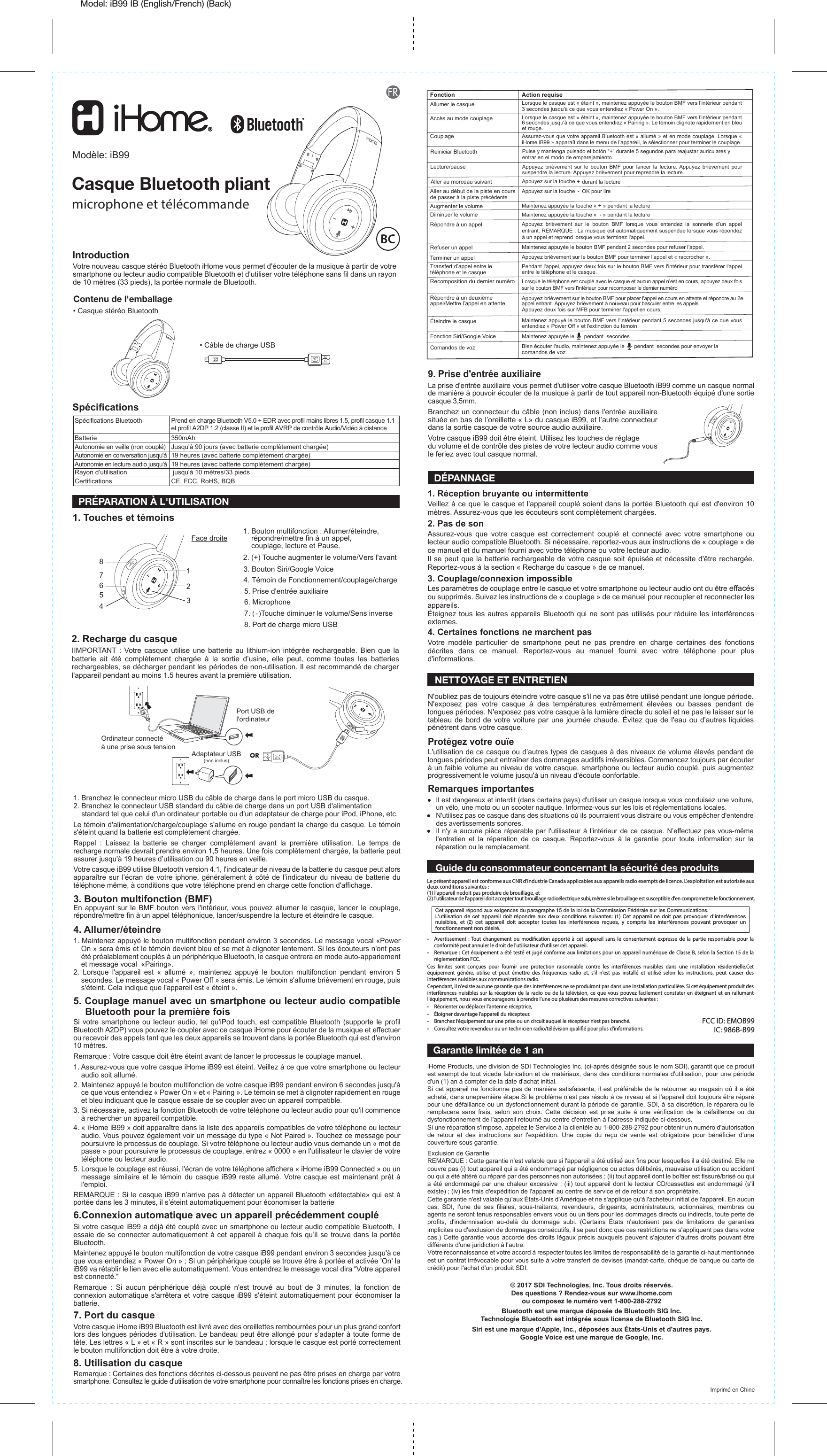 Model: iB99 IB (English/French) (Back)Action requiseLorsque le casque est « éteint », maintenez appuyée le bouton BMF vers l’intérieur pendant 3 secondes jusqu&apos;à ce que vous entendiez « Power On ».Lorsque le casque est « éteint », maintenez appuyée le bouton BMF vers l’intérieur pendant 6 secondes jusqu&apos;à ce que vous entendiez « Pairing ». Le témoin clignote rapidement en bleu et rouge.Assurez-vous que votre appareil Bluetooth est « allumé » et en mode couplage. Lorsque « iHome iB99 » apparaît dans le menu de l’appareil, le sélectionner pour terminer le couplage.Appuyez  brièvement  sur  le  bouton  BMF  pour  lancer  la  lecture. Appuyez  brièvement  pour Pulse y mantenga pulsado el botón &quot;+&quot; durante 5 segundos para reajustar auriculares yentrar en el modo de emparejamiento.suspendre la lecture. Appuyez brièvement pour reprendre la lecture.Appuyez sur la touche + durant la lectureAppuyez sur la touche  - OK pour lireMaintenez appuyée la touche « + » pendant la lectureMaintenez appuyée la touche «  - » pendant la lectureAppuyez  brièvement  sur  le  bouton  BMF  lorsque  vous  entendez  la  sonnerie  d’un  appel entrant. REMARQUE : La musique est automatiquement suspendue lorsque vous répondez à un appel et reprend lorsque vous terminez l&apos;appel.Maintenez appuyée le bouton BMF pendant 2 secondes pour refuser l&apos;appel.Maintenez appuyée le      pendant  secondesBien écouter l&apos;audio, maintenez appuyée le      pendant  secondes pour envoyer la comandos de voz.Appuyez brièvement sur le bouton BMF pour terminer l&apos;appel et « raccrocher ».Pendant l&apos;appel, appuyez deux fois sur le bouton BMF vers l&apos;intérieur pour transférer l&apos;appel entre le téléphone et le casque.Lorsque le téléphone est couplé avec le casque et aucun appel n’est en cours, appuyez deux fois sur le bouton BMF vers l&apos;intérieur pour recomposer le dernier numéroMaintenez appuyé le bouton BMF vers l&apos;intérieur pendant 5 secondes jusqu&apos;à ce que vous entendiez « Power Off » et l&apos;extinction du témoinFonctionAllumer le casqueAccès au mode couplageCouplageLecture/pauseReiniciar BluetoothAller au morceau suivantAller au début de la piste en cours  de passer à la piste précédente Augmenter le volumeDiminuer le volumeRépondre à un appelRefuser un appelTerminer un appelTransfert d’appel entre le téléphone et le casqueRecomposition du dernier numéro Appuyez brièvement sur le bouton BMF pour placer l&apos;appel en cours en attente et répondre au 2e appel entrant. Appuyez brièvement à nouveau pour basculer entre les appels.Appuyez deux fois sur MFB pour terminer l&apos;appel en cours.Répondre à un deuxième appel/Mettre l’appel en attenteÉteindre le casqueFonction Siri/Google VoiceComandos de vozIntroductionVotre nouveau casque stéréo Bluetooth iHome vous permet d&apos;écouter de la musique à partir de votre smartphone ou lecteur audio compatible Bluetooth et d&apos;utiliser votre téléphone sans fil dans un rayon de 10 mètres (33 pieds), la portée normale de Bluetooth.1. Réception bruyante ou intermittenteVeillez à ce que le casque et l&apos;appareil couplé soient dans la portée Bluetooth qui est d&apos;environ 10 mètres. Assurez-vous que les écouteurs sont complètement chargées.2. Pas de sonAssurez-vous que votre casque est correctement couplé et connecté avec votre smartphone ou lecteur audio compatible Bluetooth. Si nécessaire, reportez-vous aux instructions de « couplage » de ce manuel et du manuel fourni avec votre téléphone ou votre lecteur audio.Il se peut que la batterie rechargeable de votre casque soit épuisée et nécessite d&apos;être rechargée. Reportez-vous à la section « Recharge du casque » de ce manuel.3. Couplage/connexion impossibleLes paramètres de couplage entre le casque et votre smartphone ou lecteur audio ont du être effacés ou supprimés. Suivez les instructions de « couplage » de ce manuel pour recoupler et reconnecter les appareils.Éteignez tous les autres appareils Bluetooth qui ne sont pas utilisés pour réduire les interférences externes.4. Certaines fonctions ne marchent pasVotre modèle particulier de smartphone peut ne pas prendre en charge certaines des fonctions décrites dans ce manuel. Reportez-vous au manuel fourni avec votre téléphone pour plus d&apos;informations.• Câble de charge USB• Casque stéréo BluetoothModèle: iB99Casque Bluetooth pliantmicrophone et télécommandeSpécifications1. Touches et témoins  © 2017 SDI Technologies, Inc. Tous droits réservés.Des questions ? Rendez-vous sur www.ihome.comou composez le numéro vert 1-800-288-2792Bluetooth est une marque déposée de Bluetooth SIG Inc.Technologie Bluetooth est intégrée sous license de Bluetooth SIG Inc.Siri est une marque d&apos;Apple, Inc., déposées aux États-Unis et d&apos;autres pays.Google Voice est une marque de Google, Inc.Imprimé en ChinePRÉPARATION À L&apos;UTILISATIONContenu de l&apos;emballage1. Bouton multifonction : Allumer/éteindre, répondre/mettre fin à un appel, couplage, lecture et Pause.2. (+) Touche augmenter le volume/Vers l&apos;avant3. Bouton Siri/Google Voice 4. Témoin de Fonctionnement/couplage/charge 5. Prise d&apos;entrée auxiliaire7. ( - )Touche diminuer le volume/Sens inverse6. Microphone8. Port de charge micro USBFace droite  NETTOYAGE ET ENTRETIEN  Garantie limitée de 1 anOrdinateur connectéà une prise sous tension Port USB de l&apos;ordinateur1. Branchez le connecteur micro USB du câble de charge dans le port micro USB du casque. 2. Branchez le connecteur USB standard du câble de charge dans un port USB d&apos;alimentation    standard tel que celui d&apos;un ordinateur portable ou d&apos;un adaptateur de charge pour iPod, iPhone, etc. Le témoin d&apos;alimentation/charge/couplage s&apos;allume en rouge pendant la charge du casque. Le témoin s&apos;éteint quand la batterie est complètement chargée.Rappel : Laissez la batterie se charger complètement avant la première utilisation. Le temps de recharge normale devrait prendre environ 1,5 heures. Une fois complètement chargée, la batterie peut assurer jusqu&apos;à 19 heures d’utilisation ou 90 heures en veille.  Votre casque iB99 utilise Bluetooth version 4.1, l&apos;indicateur de niveau de la batterie du casque peut alors apparaître sur l’écran de votre iphone, généralement à côté de l’indicateur du niveau de batterie du téléphone même, à conditions que votre téléphone prend en charge cette fonction d&apos;affichage.   3. Bouton multifonction (BMF)En appuyant sur le BMF bouton vers l&apos;intérieur, vous pouvez allumer le casque, lancer le couplage, répondre/mettre fin à un appel téléphonique, lancer/suspendre la lecture et éteindre le casque. 4. Allumer/éteindre1. Maintenez appuyé le bouton multifonction pendant environ 3 secondes. Le message vocal «Power On » sera émis et le témoin devient bleu et se met à clignoter lentement. Si les écouteurs n&apos;ont pas été préalablement couplés à un périphérique Bluetooth, le casque entrera en mode auto-appariement et message vocal  «Pairing».2. Lorsque l&apos;appareil est « allumé », maintenez appuyé le bouton multifonction pendant environ 5 secondes. Le message vocal « Power Off » sera émis. Le témoin s&apos;allume brièvement en rouge, puis s&apos;éteint. Cela indique que l&apos;appareil est « éteint ». 5. Couplage manuel avec un smartphone ou lecteur audio compatible   Bluetooth pour la première foisSi votre smartphone ou lecteur audio, tel qu&apos;iPod touch, est compatible Bluetooth (supporte le profil Bluetooth A2DP) vous pouvez le coupler avec ce casque iHome pour écouter de la musique et effectuer ou recevoir des appels tant que les deux appareils se trouvent dans la portée Bluetooth qui est d&apos;environ 10 mètres.Remarque : Votre casque doit être éteint avant de lancer le processus le couplage manuel.1. Assurez-vous que votre casque iHome iB99 est éteint. Veillez à ce que votre smartphone ou lecteur audio soit allumé. 2. Maintenez appuyé le bouton multifonction de votre casque iB99 pendant environ 6 secondes jusqu&apos;à ce que vous entendiez « Power On » et « Pairing ». Le témoin se met à clignoter rapidement en rouge et bleu indiquant que le casque essaie de se coupler avec un appareil compatible.3. Si nécessaire, activez la fonction Bluetooth de votre téléphone ou lecteur audio pour qu&apos;il commence à rechercher un appareil compatible.4. « iHome iB99 » doit apparaître dans la liste des appareils compatibles de votre téléphone ou lecteur audio. Vous pouvez également voir un message du type « Not Paired ». Touchez ce message pour poursuivre le processus de couplage. Si votre téléphone ou lecteur audio vous demande un « mot de passe » pour poursuivre le processus de couplage, entrez « 0000 » en l&apos;utilisateur le clavier de votre téléphone ou lecteur audio.5. Lorsque le couplage est réussi, l&apos;écran de votre téléphone affichera « iHome iB99 Connected » ou un message similaire et le témoin du casque iB99 reste allumé. Votre casque est maintenant prêt à l&apos;emploi.REMARQUE : Si le casque iB99 n’arrive pas à détecter un appareil Bluetooth «détectable» qui est à portée dans les 3 minutes, il s’éteint automatiquement pour économiser la batterie 6.Connexion automatique avec un appareil précédemment coupléSi votre casque iB99 a déjà été couplé avec un smartphone ou lecteur audio compatible Bluetooth, il essaie de se connecter automatiquement à cet appareil à chaque fois qu’il se trouve dans la portée Bluetooth.Maintenez appuyé le bouton multifonction de votre casque iB99 pendant environ 3 secondes jusqu&apos;à ce que vous entendiez « Power On » ; Si un périphérique couplé se trouve être à portée et activée &apos;On&apos; la iB99 va rétablir le lien avec elle automatiquement. Vous entendrez le message vocal dira “Votre appareil est connecté.&quot;Remarque : Si aucun périphérique déjà couplé n&apos;est trouvé au bout de 3 minutes, la fonction de connexion automatique s&apos;arrêtera et votre casque iB99 s&apos;éteint automatiquement pour économiser la batterie.7. Port du casqueVotre casque iHome iB99 Bluetooth est livré avec des oreillettes rembourrées pour un plus grand confort lors des longues périodes d&apos;utilisation. Le bandeau peut être allongé pour s’adapter à toute forme de tête. Les lettres « L » et « R » sont inscrites sur le bandeau ; lorsque le casque est porté correctement le bouton multifonction doit être à votre droite.8. Utilisation du casqueRemarque : Certaines des fonctions décrites ci-dessous peuvent ne pas être prises en charge par votre smartphone. Consultez le guide d&apos;utilisation de votre smartphone pour connaître les fonctions prises en charge.9. Prise d&apos;entrée auxiliaireLa prise d&apos;entrée auxiliaire vous permet d&apos;utiliser votre casque Bluetooth iB99 comme un casque normal de manière à pouvoir écouter de la musique à partir de tout appareil non-Bluetooth équipé d&apos;une sortie casque 3,5mm.Branchez un connecteur du câble (non inclus) dans l&apos;entrée auxiliaire située en bas de l’oreillette « L» du casque iB99, et l’autre connecteur dans la sortie casque de votre source audio auxiliaire. Votre casque iB99 doit être éteint. Utilisez les touches de réglage du volume et de contrôle des pistes de votre lecteur audio comme vous le feriez avec tout casque normal.Il est dangereux et interdit (dans certains pays) d&apos;utiliser un casque lorsque vous conduisez une voiture, un vélo, une moto ou un scooter nautique. Informez-vous sur les lois et réglementations locales.N&apos;utilisez pas ce casque dans des situations où ils pourraient vous distraire ou vous empêcher d&apos;entendre des avertissements sonores.Il n&apos;y a aucune pièce réparable par l&apos;utilisateur à l&apos;intérieur de ce casque. N’effectuez pas vous-même l&apos;entretien et la réparation de ce casque. Reportez-vous à la garantie pour toute information sur la réparation ou le remplacement.DÉPANNAGEN&apos;oubliez pas de toujours éteindre votre casque s&apos;il ne va pas être utilisé pendant une longue période. N&apos;exposez pas votre casque à des températures extrêmement élevées ou basses pendant de longues périodes. N&apos;exposez pas votre casque à la lumière directe du soleil et ne pas le laisser sur le tableau de bord de votre voiture par une journée chaude. Évitez que de l&apos;eau ou d&apos;autres liquides pénètrent dans votre casque.Protégez votre ouïeL&apos;utilisation de ce casque ou d’autres types de casques à des niveaux de volume élevés pendant de longues périodes peut entraîner des dommages auditifs irréversibles. Commencez toujours par écouter à un faible volume au niveau de votre casque, smartphone ou lecteur audio couplé, puis augmentez progressivement le volume jusqu&apos;à un niveau d&apos;écoute confortable.Remarques importantesGuide du consommateur concernant la sécurité des produitsCet appareil répond aux exigences du paragraphe 15 de la loi de la Commission Fédérale sur les Communications.L’utilisation de cet appareil doit répondre aux deux conditions suivantes: (1) Cet appareil ne doit pas provoquer d’interférences nuisibles, et (2) cet appareil doit accepter toutes les interférences reçues, y compris les interférences pouvant provoquer un fonctionnement non désiré.Le présent appareil est conforme aux CNR d&apos;Industrie Canada applicables aux appareils radio exempts de licence. L&apos;exploitation est autorisée aux deux conditions suivantes : (1) l&apos;appareil nedoit pas produire de brouillage, et(2) l&apos;utilisateur de l&apos;appareil doit accepter tout brouillage radioélectrique subi, même si le brouillage est susceptible d&apos;en compromettre le fonctionnement.•  Avertissement : Tout changement ou modication apporté à cet appareil sans le consentement expresse de la partie responsable pour la conformité peut annuler le droit de l&apos;utilisateur d&apos;utiliser cet appareil.•  Remarque : Cet équipement a été testé et jugé conforme aux limitations pour un appareil numérique de Classe B, selon la Section 15 de la règlementation FCC.Ces limites sont conçues pour fournir une protection raisonnable contre les interférences nuisibles dans une installation résidentielle.Cet équipement génère, utilise et peut émettre des fréquences radio et, s&apos;il n&apos;est pas installé et utilisé selon les instructions, peut causer des interférences nuisibles aux communications radio.Cependant, il n&apos;existe aucune garantie que des interférences ne se produiront pas dans une installation particulière. Si cet équipement produit des interférences nuisibles sur la réception de la radio ou de la télévision, ce que vous pouvez facilement constater en éteignant et en rallumant l&apos;équipement, nous vous encourageons à prendre l&apos;une ou plusieurs des mesures correctives suivantes :•  Réorienter ou déplacer l’antenne réceptrice,•  Éloigner davantage l&apos;appareil du récepteur.•  Branchez l’équipement sur une prise ou un circuit auquel le récepteur n’est pas branché.•  Consultez votre revendeur ou un technicien radio/télévision qualié pour plus d’informations.FCC ID: EMOB99IC: 986B-B99IIMPORTANT : Votre casque utilise une batterie au lithium-ion intégrée rechargeable. Bien que la batterie ait été complètement chargée à la sortie d’usine, elle peut, comme toutes les batteries rechargeables, se décharger pendant les périodes de non-utilisation. Il est recommandé de charger l&apos;appareil pendant au moins 1.5 heures avant la première utilisation.2. Recharge du casqueAdaptateur USB(non inclus)ORiHome Products, une division de SDI Technologies Inc. (ci-après désignée sous le nom SDI), garantit que ce produit est exempt de tout vicede fabrication et de matériaux, dans des conditions normales d&apos;utilisation, pour une période d&apos;un (1) an à compter de la date d&apos;achat initial.Si cet appareil ne fonctionne pas de manière satisfaisante, il est préférable de le retourner au magasin où il a été acheté, dans unepremière étape.Si le problème n&apos;est pas résolu à ce niveau et si l&apos;appareil doit toujours être réparé pour une défaillance ou un dysfonctionnement durant la période de garantie, SDI, à sa discrétion, le réparera ou le remplacera sans frais, selon son choix. Cette décision est prise suite à une vérification de la défaillance ou du dysfonctionnement de l&apos;appareil retourné au centre d&apos;entretien à l&apos;adresse indiquée ci-dessous.Si une réparation s&apos;impose, appelez le Service à la clientèle au 1-800-288-2792 pour obtenir un numéro d&apos;autorisation de retour et des instructions sur l&apos;expédition. Une copie du reçu de vente est obligatoire pour bénéficier d’une couverture sous garantie.Exclusion de GarantieREMARQUE : Cette garantie n&apos;est valable que si l&apos;appareil a été utilisé aux fins pour lesquelles il a été destiné. Elle ne couvre pas (i) tout appareil qui a été endommagé par négligence ou actes délibérés, mauvaise utilisation ou accident ou qui a été altéré ou réparé par des personnes non autorisées ; (ii) tout appareil dont le boîtier est fissuré/brisé ou qui a été endommagé par une chaleur excessive ; (iii) tout appareil dont le lecteur CD/cassettes est endommagé (s&apos;il existe) ; (iv) les frais d&apos;expédition de l&apos;appareil au centre de service et de retour à son propriétaire.Cette garantie n&apos;est valable qu&apos;aux États-Unis d&apos;Amérique et ne s&apos;applique qu&apos;à l&apos;acheteur initial de l&apos;appareil. En aucun cas, SDI, l&apos;une de ses filiales, sous-traitants, revendeurs, dirigeants, administrateurs, actionnaires, membres ou agents ne seront tenus responsables envers vous ou un tiers pour les dommages directs ou indirects, toute perte de profits, d&apos;indemnisation au-delà du dommage subi. (Certains États n&apos;autorisent pas de limitations de garanties implicites ou d&apos;exclusion de dommages consécutifs, il se peut donc que ces restrictions ne s&apos;appliquent pas dans votre cas.) Cette garantie vous accorde des droits légaux précis auxquels peuvent s&apos;ajouter d&apos;autres droits pouvant être différents d&apos;une juridiction à l&apos;autre.Votre reconnaissance et votre accord à respecter toutes les limites de responsabilité de la garantie ci-haut mentionnée est un contrat irrévocable pour vous suite à votre transfert de devises (mandat-carte, chèque de banque ou carte de crédit) pour l&apos;achat d&apos;un produit SDI.Spécifications Bluetooth  Prend en charge Bluetooth V5.0 + EDR avec profil mains libres 1.5, profil casque 1.1  et profil A2DP 1.2 (classe II) et le profil AVRP de contrôle Audio/Vidéo à distanceBatterie 350mAhAutonomie en veille (non couplé)   Jusqu&apos;à 90 jours (avec batterie complètement chargée)Autonomie en conversation jusqu&apos;à  19 heures (avec batterie complètement chargée)Autonomie en lecture audio jusqu&apos;à  19 heures (avec batterie complètement chargée)Rayon d’utilisation   jusqu&apos;à 10 mètres/33 piedsCertifications    CE, FCC, RoHS, BQBLL47261583