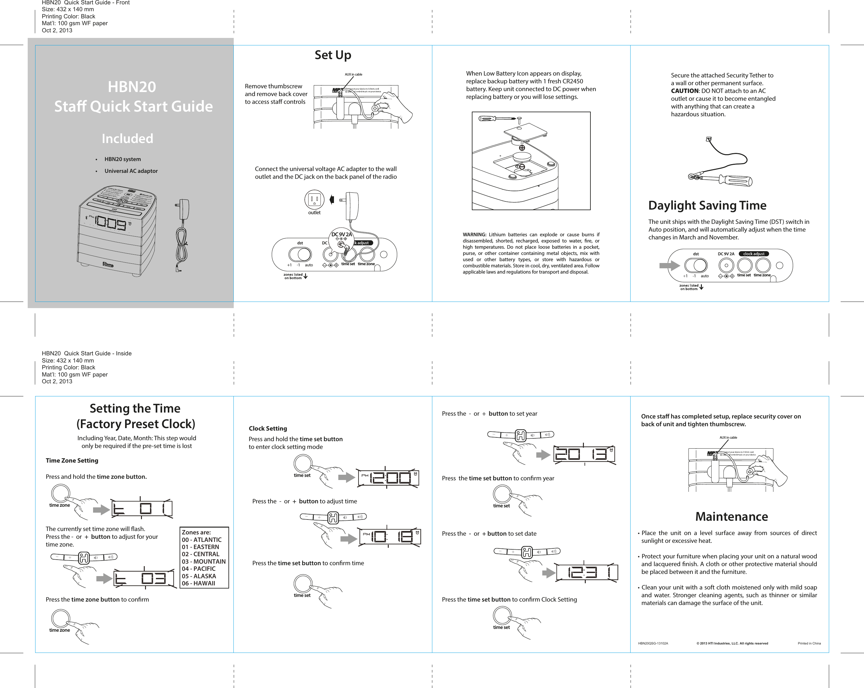 time settime settime settime settime zonetime zoneHBN20 Sta Quick Start GuideIncluded •  HBN20 system•  Universal AC adaptorSet UpConnect the universal voltage AC adapter to the wall outlet and the DC jack on the back panel of the radioWhen Low Battery Icon appears on display,replace backup battery with 1 fresh CR2450 battery. Keep unit connected to DC power whenreplacing battery or you will lose settings.Remove thumbscrewand remove back cover to access sta controlsSecure the attached Security Tether to a wall or other permanent surface.CAUTION: DO NOT attach to an AC outlet or cause it to become entangledwith anything that can create a hazardous situation.The unit ships with the Daylight Saving Time (DST) switch inAuto position, and will automatically adjust when the time changes in March and November.Daylight Saving TimePress the time set button to conrm timePress the  -  or  +  button to adjust timeClock SettingPress and hold the time set buttonto enter clock setting modeMaintenanceOnce staﬀ has completed setup, replace security cover on back of unit and tighten thumbscrew.HBN20  Quick Start Guide - FrontSize: 432 x 140 mmPrinting Color: BlackMat’l: 100 gsm WF paperOct 2, 2013HBN20  Quick Start Guide - InsideSize: 432 x 140 mmPrinting Color: BlackMat’l: 100 gsm WF paperOct 2, 2013HBN20QSG-13102A                                © 2013 HTI Industries, LLC. All rights reserved                                 Printed in China• Place  the  unit  on  a  level  surface  away  from  sources  of  direct sunlight or excessive heat.• Protect your furniture when placing your unit on a natural wood and lacquered nish. A cloth or other protective material should be placed between it and the furniture.• Clean your unit with a soft cloth moistened only with mild soap and water. Stronger cleaning agents, such as thinner or similar materials can damage the surface of the unit.WARNING: Lithium batteries can explode or cause burns if disassembled, shorted, recharged, exposed to water, re, or high temperatures. Do not place loose batteries in a pocket, purse, or other container containing metal objects, mix with used or other battery types, or store with hazardous or combustible materials. Store in cool, dry, ventilated area. Follow applicable laws and regulations for transport and disposal.     Setting the Time (Factory Preset Clock)          Including Year, Date, Month: This step would              only be required if the pre-set time is lostPress  the time set button to conrm yearPress the  -  or  +  button to set yearPress the  -  or  + button to set datePress the time set button to conrm Clock SettingTime Zone SettingPress and hold the time zone button. The currently set time zone will ash. Press the -  or  +  button to adjust for your time zone. Press the time zone button to conrmtime set time zonetime set time zoneZones are:00 - ATLANTIC01 - EASTERN02 - CENTRAL03 - MOUNTAIN04 - PACIFIC05 - ALASKA06 - HAWAIIoutlet  DC 9V 2AAUX in cableAUX in cable