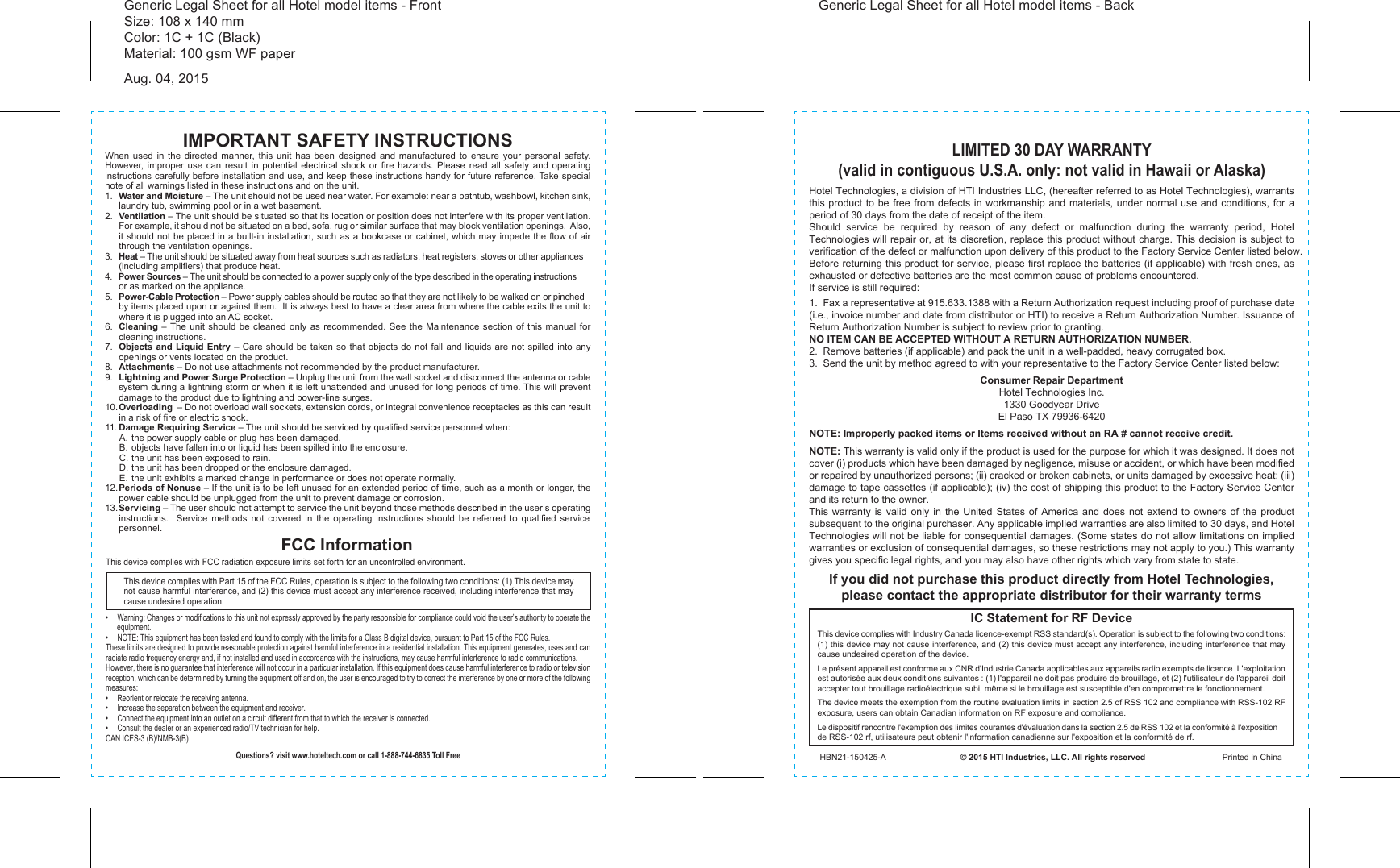 IMPORTANT SAFETY INSTRUCTIONSWhen used in the directed manner, this unit has been designed and manufactured to ensure your personal safety.  However, improper use can result in potential electrical shock or fire hazards. Please read all safety and operating instructions carefully before installation and use, and keep these instructions handy for future reference. Take special note of all warnings listed in these instructions and on the unit.1.  Water and Moisture – The unit should not be used near water. For example: near a bathtub, washbowl, kitchen sink, laundry tub, swimming pool or in a wet basement. 2.  Ventilation – The unit should be situated so that its location or position does not interfere with its proper ventilation. For example, it should not be situated on a bed, sofa, rug or similar surface that may block ventilation openings.  Also, it should not be placed in a built-in installation, such as a bookcase or cabinet, which may impede the flow of air through the ventilation openings.3.  Heat – The unit should be situated away from heat sources such as radiators, heat registers, stoves or other appliances (including amplifiers) that produce heat.4.  Power Sources – The unit should be connected to a power supply only of the type described in the operating instructions or as marked on the appliance.5.  Power-Cable Protection – Power supply cables should be routed so that they are not likely to be walked on or pinched by items placed upon or against them.  It is always best to have a clear area from where the cable exits the unit to where it is plugged into an AC socket.6.  Cleaning – The unit should be cleaned only as recommended. See the Maintenance section of this manual for cleaning instructions.7.  Objects and Liquid Entry – Care should be taken so that objects do not fall and liquids are not spilled into any openings or vents located on the product.8.  Attachments – Do not use attachments not recommended by the product manufacturer.9.  Lightning and Power Surge Protection – Unplug the unit from the wall socket and disconnect the antenna or cable system during a lightning storm or when it is left unattended and unused for long periods of time. This will prevent damage to the product due to lightning and power-line surges.10. Overloading  – Do not overload wall sockets, extension cords, or integral convenience receptacles as this can result in a risk of fire or electric shock.11. Damage Requiring Service – The unit should be serviced by qualified service personnel when:  A. the power supply cable or plug has been damaged.  B.  objects have fallen into or liquid has been spilled into the enclosure.  C. the unit has been exposed to rain.  D. the unit has been dropped or the enclosure damaged.  E.  the unit exhibits a marked change in performance or does not operate normally.12. Periods of Nonuse – If the unit is to be left unused for an extended period of time, such as a month or longer, the power cable should be unplugged from the unit to prevent damage or corrosion. 13. Servicing – The user should not attempt to service the unit beyond those methods described in the user’s operating instructions.  Service methods not covered in the operating instructions should be referred to qualified service personnel.Hotel Technologies, a division of HTI Industries LLC, (hereafter referred to as Hotel Technologies), warrants this product to be free from defects in workmanship and materials, under normal use and conditions, for a period of 30 days from the date of receipt of the item.Should service be required by reason of any defect or malfunction during the warranty period, Hotel Technologies will repair or, at its discretion, replace this product without charge. This decision is subject to verification of the defect or malfunction upon delivery of this product to the Factory Service Center listed below. Before returning this product for service, please first replace the batteries (if applicable) with fresh ones, as exhausted or defective batteries are the most common cause of problems encountered.If service is still required:1.  Fax a representative at 915.633.1388 with a Return Authorization request including proof of purchase date (i.e., invoice number and date from distributor or HTI) to receive a Return Authorization Number. Issuance of Return Authorization Number is subject to review prior to granting.  NO ITEM CAN BE ACCEPTED WITHOUT A RETURN AUTHORIZATION NUMBER.2.  Remove batteries (if applicable) and pack the unit in a well-padded, heavy corrugated box.3.  Send the unit by method agreed to with your representative to the Factory Service Center listed below:Consumer Repair DepartmentHotel Technologies Inc.1330 Goodyear DriveEl Paso TX 79936-6420NOTE: Improperly packed items or Items received without an RA # cannot receive credit.NOTE: This warranty is valid only if the product is used for the purpose for which it was designed. It does not cover (i) products which have been damaged by negligence, misuse or accident, or which have been modified or repaired by unauthorized persons; (ii) cracked or broken cabinets, or units damaged by excessive heat; (iii) damage to tape cassettes (if applicable); (iv) the cost of shipping this product to the Factory Service Center and its return to the owner.This warranty is valid only in the United States of America and does not extend to owners of the product subsequent to the original purchaser. Any applicable implied warranties are also limited to 30 days, and Hotel Technologies will not be liable for consequential damages. (Some states do not allow limitations on implied warranties or exclusion of consequential damages, so these restrictions may not apply to you.) This warranty gives you specific legal rights, and you may also have other rights which vary from state to state.LIMITED 30 DAY WARRANTY(valid in contiguous U.S.A. only: not valid in Hawaii or Alaska)If you did not purchase this product directly from Hotel Technologies, please contact the appropriate distributor for their warranty termsFCC InformationThis device complies with Part 15 of the FCC Rules, operation is subject to the following two conditions: (1) This device may not cause harmful interference, and (2) this device must accept any interference received, including interference that may cause undesired operation.•  Warning: Changes or modifications to this unit not expressly approved by the party responsible for compliance could void the user’s authority to operate the equipment.•  NOTE: This equipment has been tested and found to comply with the limits for a Class B digital device, pursuant to Part 15 of the FCC Rules.These limits are designed to provide reasonable protection against harmful interference in a residential installation. This equipment generates, uses and can radiate radio frequency energy and, if not installed and used in accordance with the instructions, may cause harmful interference to radio communications.However, there is no guarantee that interference will not occur in a particular installation. If this equipment does cause harmful interference to radio or television reception, which can be determined by turning the equipment off and on, the user is encouraged to try to correct the interference by one or more of the following measures:•  Reorient or relocate the receiving antenna.•  Increase the separation between the equipment and receiver.•  Connect the equipment into an outlet on a circuit different from that to which the receiver is connected.•  Consult the dealer or an experienced radio/TV technician for help.CAN ICES-3 (B)/NMB-3(B)Questions? visit www.hoteltech.com or call 1-888-744-6835 Toll FreeIC Statement for RF DeviceThis device complies with Industry Canada licence-exempt RSS standard(s). Operation is subject to the following two conditions: (1) this device may not cause interference, and (2) this device must accept any interference, including interference that may cause undesired operation of the device. Le présent appareil est conforme aux CNR d&apos;Industrie Canada applicables aux appareils radio exempts de licence. L&apos;exploitation est autorisée aux deux conditions suivantes : (1) l&apos;appareil ne doit pas produire de brouillage, et (2) l&apos;utilisateur de l&apos;appareil doit accepter tout brouillage radioélectrique subi, même si le brouillage est susceptible d&apos;en compromettre le fonctionnement. The device meets the exemption from the routine evaluation limits in section 2.5 of RSS 102 and compliance with RSS-102 RF exposure, users can obtain Canadian information on RF exposure and compliance. Le dispositif rencontre l&apos;exemption des limites courantes d&apos;évaluation dans la section 2.5 de RSS 102 et la conformité à l&apos;exposition de RSS-102 rf, utilisateurs peut obtenir l&apos;information canadienne sur l&apos;exposition et la conformité de rf.HBN21-150425-A                                © 2015 HTI Industries, LLC. All rights reserved                                 Printed in ChinaThis device complies with FCC radiation exposure limits set forth for an uncontrolled environment. Generic Legal Sheet for all Hotel model items - FrontSize: 108 x 140 mmColor: 1C + 1C (Black)Material: 100 gsm WF paperAug. 04, 2015Generic Legal Sheet for all Hotel model items - Back